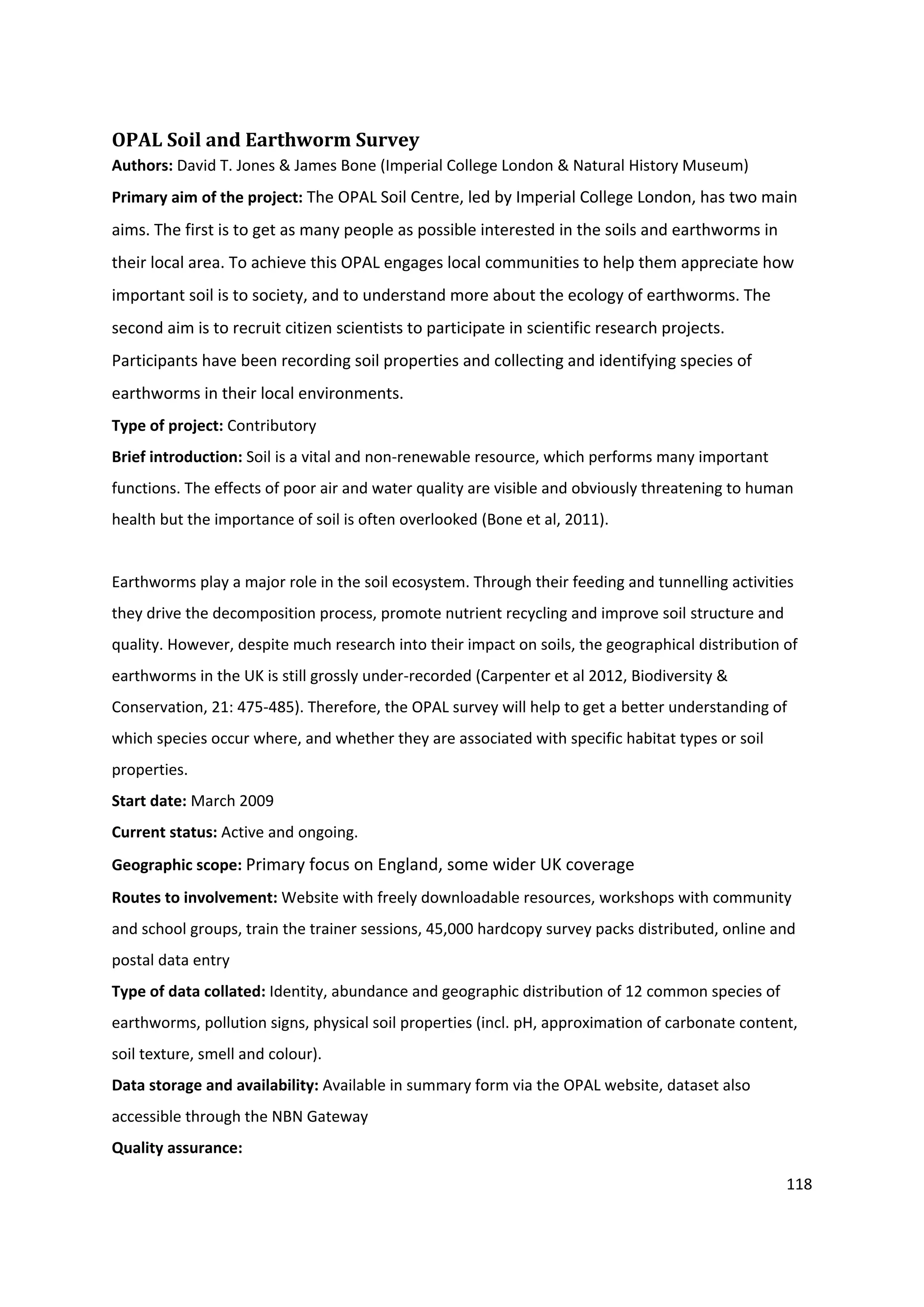 118
OPAL Soil and Earthworm Survey
Authors: David T. Jones & James Bone (Imperial College London & Natural History Museum)
Primary aim of the project: The OPAL Soil Centre, led by Imperial College London, has two main
aims. The first is to get as many people as possible interested in the soils and earthworms in
their local area. To achieve this OPAL engages local communities to help them appreciate how
important soil is to society, and to understand more about the ecology of earthworms. The
second aim is to recruit citizen scientists to participate in scientific research projects.
Participants have been recording soil properties and collecting and identifying species of
earthworms in their local environments.
Type of project: Contributory
Brief introduction: Soil is a vital and non-renewable resource, which performs many important
functions. The effects of poor air and water quality are visible and obviously threatening to human
health but the importance of soil is often overlooked (Bone et al, 2011).
Earthworms play a major role in the soil ecosystem. Through their feeding and tunnelling activities
they drive the decomposition process, promote nutrient recycling and improve soil structure and
quality. However, despite much research into their impact on soils, the geographical distribution of
earthworms in the UK is still grossly under-recorded (Carpenter et al 2012, Biodiversity &
Conservation, 21: 475-485). Therefore, the OPAL survey will help to get a better understanding of
which species occur where, and whether they are associated with specific habitat types or soil
properties.
Start date: March 2009
Current status: Active and ongoing.
Geographic scope: Primary focus on England, some wider UK coverage
Routes to involvement: Website with freely downloadable resources, workshops with community
and school groups, train the trainer sessions, 45,000 hardcopy survey packs distributed, online and
postal data entry
Type of data collated: Identity, abundance and geographic distribution of 12 common species of
earthworms, pollution signs, physical soil properties (incl. pH, approximation of carbonate content,
soil texture, smell and colour).
Data storage and availability: Available in summary form via the OPAL website, dataset also
accessible through the NBN Gateway
Quality assurance:
 