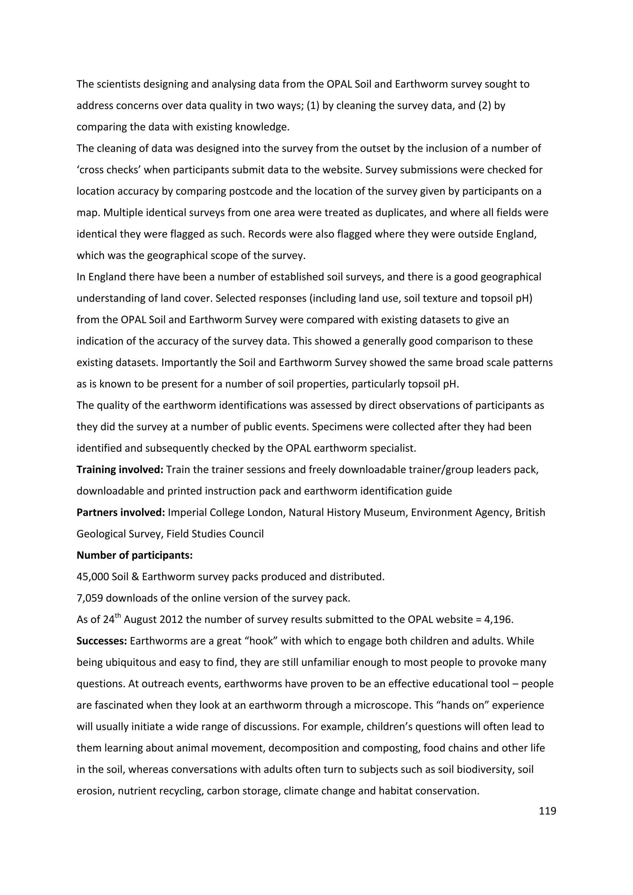 119
The scientists designing and analysing data from the OPAL Soil and Earthworm survey sought to
address concerns over data quality in two ways; (1) by cleaning the survey data, and (2) by
comparing the data with existing knowledge.
The cleaning of data was designed into the survey from the outset by the inclusion of a number of
‘cross checks’ when participants submit data to the website. Survey submissions were checked for
location accuracy by comparing postcode and the location of the survey given by participants on a
map. Multiple identical surveys from one area were treated as duplicates, and where all fields were
identical they were flagged as such. Records were also flagged where they were outside England,
which was the geographical scope of the survey.
In England there have been a number of established soil surveys, and there is a good geographical
understanding of land cover. Selected responses (including land use, soil texture and topsoil pH)
from the OPAL Soil and Earthworm Survey were compared with existing datasets to give an
indication of the accuracy of the survey data. This showed a generally good comparison to these
existing datasets. Importantly the Soil and Earthworm Survey showed the same broad scale patterns
as is known to be present for a number of soil properties, particularly topsoil pH.
The quality of the earthworm identifications was assessed by direct observations of participants as
they did the survey at a number of public events. Specimens were collected after they had been
identified and subsequently checked by the OPAL earthworm specialist.
Training involved: Train the trainer sessions and freely downloadable trainer/group leaders pack,
downloadable and printed instruction pack and earthworm identification guide
Partners involved: Imperial College London, Natural History Museum, Environment Agency, British
Geological Survey, Field Studies Council
Number of participants:
45,000 Soil & Earthworm survey packs produced and distributed.
7,059 downloads of the online version of the survey pack.
As of 24th
August 2012 the number of survey results submitted to the OPAL website = 4,196.
Successes: Earthworms are a great “hook” with which to engage both children and adults. While
being ubiquitous and easy to find, they are still unfamiliar enough to most people to provoke many
questions. At outreach events, earthworms have proven to be an effective educational tool – people
are fascinated when they look at an earthworm through a microscope. This “hands on” experience
will usually initiate a wide range of discussions. For example, children’s questions will often lead to
them learning about animal movement, decomposition and composting, food chains and other life
in the soil, whereas conversations with adults often turn to subjects such as soil biodiversity, soil
erosion, nutrient recycling, carbon storage, climate change and habitat conservation.
 
