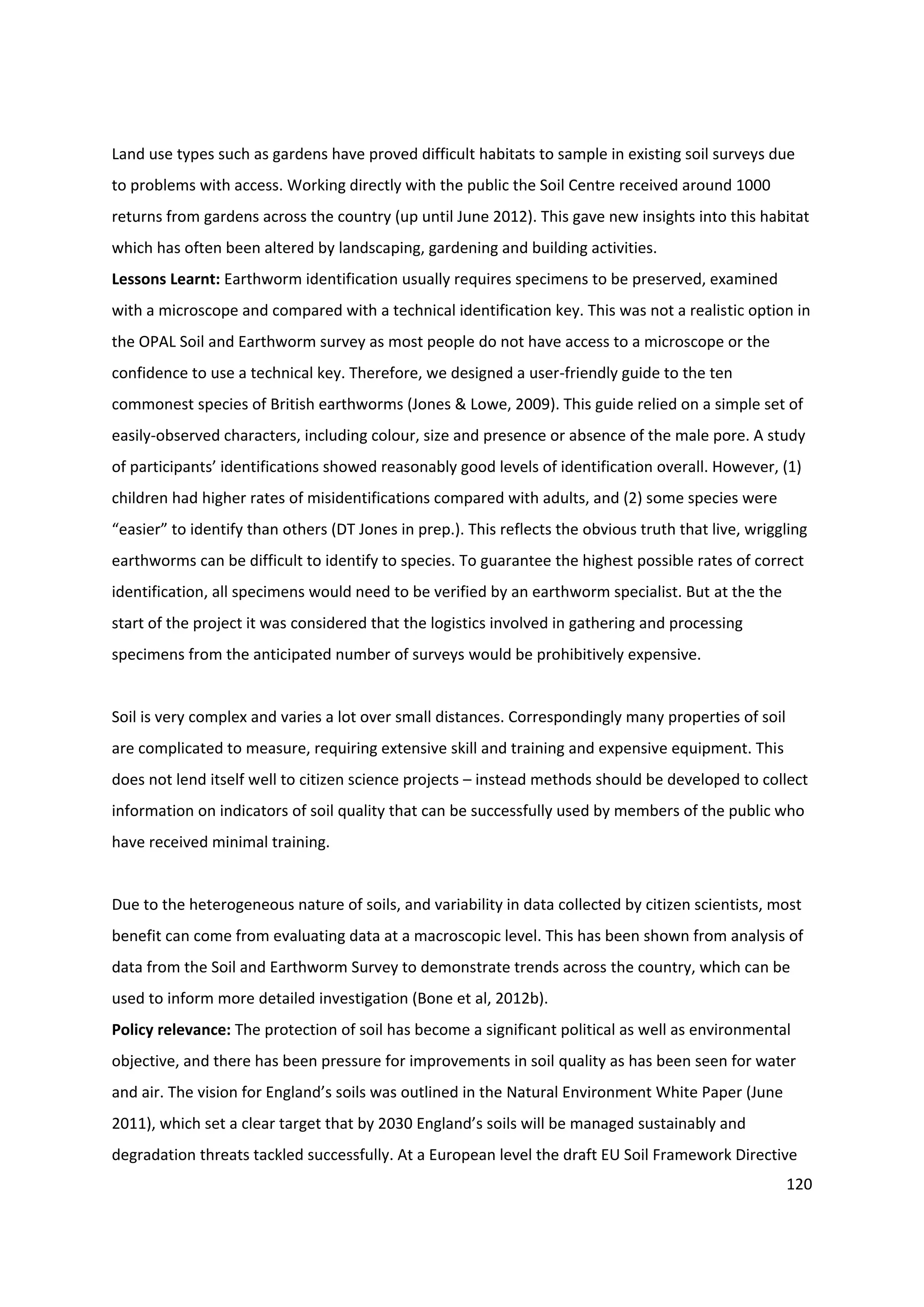 120
Land use types such as gardens have proved difficult habitats to sample in existing soil surveys due
to problems with access. Working directly with the public the Soil Centre received around 1000
returns from gardens across the country (up until June 2012). This gave new insights into this habitat
which has often been altered by landscaping, gardening and building activities.
Lessons Learnt: Earthworm identification usually requires specimens to be preserved, examined
with a microscope and compared with a technical identification key. This was not a realistic option in
the OPAL Soil and Earthworm survey as most people do not have access to a microscope or the
confidence to use a technical key. Therefore, we designed a user-friendly guide to the ten
commonest species of British earthworms (Jones & Lowe, 2009). This guide relied on a simple set of
easily-observed characters, including colour, size and presence or absence of the male pore. A study
of participants’ identifications showed reasonably good levels of identification overall. However, (1)
children had higher rates of misidentifications compared with adults, and (2) some species were
“easier” to identify than others (DT Jones in prep.). This reflects the obvious truth that live, wriggling
earthworms can be difficult to identify to species. To guarantee the highest possible rates of correct
identification, all specimens would need to be verified by an earthworm specialist. But at the the
start of the project it was considered that the logistics involved in gathering and processing
specimens from the anticipated number of surveys would be prohibitively expensive.
Soil is very complex and varies a lot over small distances. Correspondingly many properties of soil
are complicated to measure, requiring extensive skill and training and expensive equipment. This
does not lend itself well to citizen science projects – instead methods should be developed to collect
information on indicators of soil quality that can be successfully used by members of the public who
have received minimal training.
Due to the heterogeneous nature of soils, and variability in data collected by citizen scientists, most
benefit can come from evaluating data at a macroscopic level. This has been shown from analysis of
data from the Soil and Earthworm Survey to demonstrate trends across the country, which can be
used to inform more detailed investigation (Bone et al, 2012b).
Policy relevance: The protection of soil has become a significant political as well as environmental
objective, and there has been pressure for improvements in soil quality as has been seen for water
and air. The vision for England’s soils was outlined in the Natural Environment White Paper (June
2011), which set a clear target that by 2030 England’s soils will be managed sustainably and
degradation threats tackled successfully. At a European level the draft EU Soil Framework Directive
 