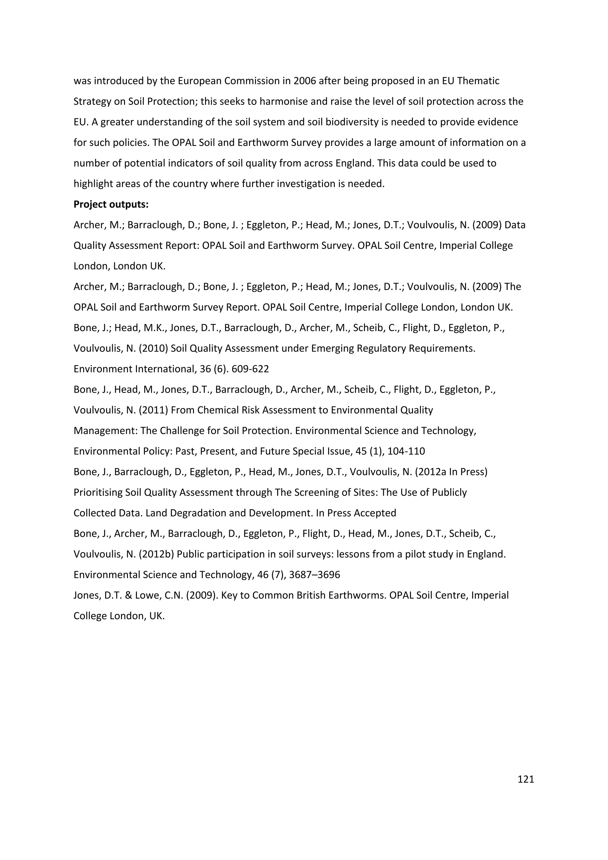 121
was introduced by the European Commission in 2006 after being proposed in an EU Thematic
Strategy on Soil Protection; this seeks to harmonise and raise the level of soil protection across the
EU. A greater understanding of the soil system and soil biodiversity is needed to provide evidence
for such policies. The OPAL Soil and Earthworm Survey provides a large amount of information on a
number of potential indicators of soil quality from across England. This data could be used to
highlight areas of the country where further investigation is needed.
Project outputs:
Archer, M.; Barraclough, D.; Bone, J. ; Eggleton, P.; Head, M.; Jones, D.T.; Voulvoulis, N. (2009) Data
Quality Assessment Report: OPAL Soil and Earthworm Survey. OPAL Soil Centre, Imperial College
London, London UK.
Archer, M.; Barraclough, D.; Bone, J. ; Eggleton, P.; Head, M.; Jones, D.T.; Voulvoulis, N. (2009) The
OPAL Soil and Earthworm Survey Report. OPAL Soil Centre, Imperial College London, London UK.
Bone, J.; Head, M.K., Jones, D.T., Barraclough, D., Archer, M., Scheib, C., Flight, D., Eggleton, P.,
Voulvoulis, N. (2010) Soil Quality Assessment under Emerging Regulatory Requirements.
Environment International, 36 (6). 609-622
Bone, J., Head, M., Jones, D.T., Barraclough, D., Archer, M., Scheib, C., Flight, D., Eggleton, P.,
Voulvoulis, N. (2011) From Chemical Risk Assessment to Environmental Quality
Management: The Challenge for Soil Protection. Environmental Science and Technology,
Environmental Policy: Past, Present, and Future Special Issue, 45 (1), 104-110
Bone, J., Barraclough, D., Eggleton, P., Head, M., Jones, D.T., Voulvoulis, N. (2012a In Press)
Prioritising Soil Quality Assessment through The Screening of Sites: The Use of Publicly
Collected Data. Land Degradation and Development. In Press Accepted
Bone, J., Archer, M., Barraclough, D., Eggleton, P., Flight, D., Head, M., Jones, D.T., Scheib, C.,
Voulvoulis, N. (2012b) Public participation in soil surveys: lessons from a pilot study in England.
Environmental Science and Technology, 46 (7), 3687–3696
Jones, D.T. & Lowe, C.N. (2009). Key to Common British Earthworms. OPAL Soil Centre, Imperial
College London, UK.
 