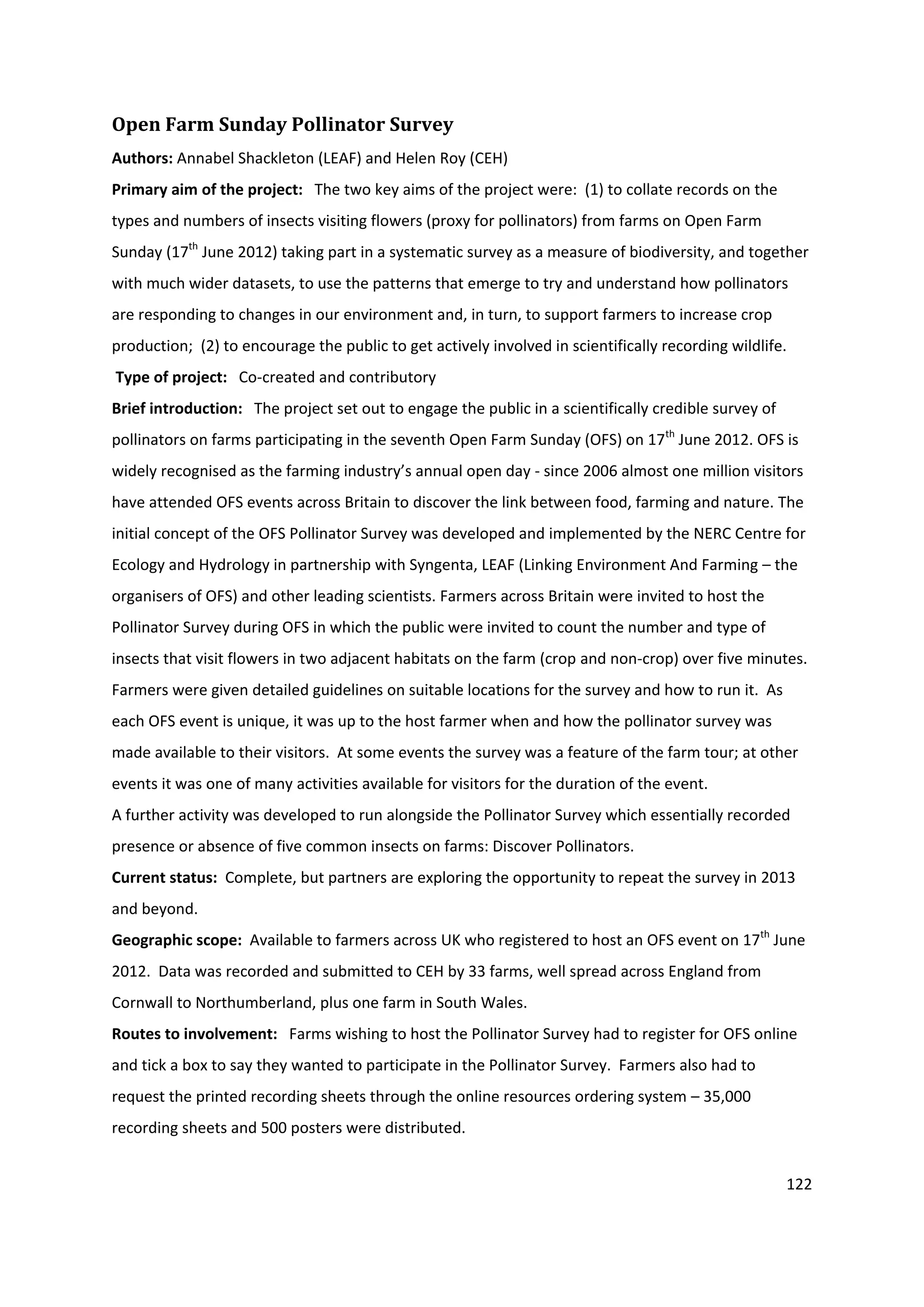 122
Open Farm Sunday Pollinator Survey
Authors: Annabel Shackleton (LEAF) and Helen Roy (CEH)
Primary aim of the project: The two key aims of the project were: (1) to collate records on the
types and numbers of insects visiting flowers (proxy for pollinators) from farms on Open Farm
Sunday (17th
June 2012) taking part in a systematic survey as a measure of biodiversity, and together
with much wider datasets, to use the patterns that emerge to try and understand how pollinators
are responding to changes in our environment and, in turn, to support farmers to increase crop
production; (2) to encourage the public to get actively involved in scientifically recording wildlife.
Type of project: Co-created and contributory
Brief introduction: The project set out to engage the public in a scientifically credible survey of
pollinators on farms participating in the seventh Open Farm Sunday (OFS) on 17th
June 2012. OFS is
widely recognised as the farming industry’s annual open day - since 2006 almost one million visitors
have attended OFS events across Britain to discover the link between food, farming and nature. The
initial concept of the OFS Pollinator Survey was developed and implemented by the NERC Centre for
Ecology and Hydrology in partnership with Syngenta, LEAF (Linking Environment And Farming – the
organisers of OFS) and other leading scientists. Farmers across Britain were invited to host the
Pollinator Survey during OFS in which the public were invited to count the number and type of
insects that visit flowers in two adjacent habitats on the farm (crop and non-crop) over five minutes.
Farmers were given detailed guidelines on suitable locations for the survey and how to run it. As
each OFS event is unique, it was up to the host farmer when and how the pollinator survey was
made available to their visitors. At some events the survey was a feature of the farm tour; at other
events it was one of many activities available for visitors for the duration of the event.
A further activity was developed to run alongside the Pollinator Survey which essentially recorded
presence or absence of five common insects on farms: Discover Pollinators.
Current status: Complete, but partners are exploring the opportunity to repeat the survey in 2013
and beyond.
Geographic scope: Available to farmers across UK who registered to host an OFS event on 17th
June
2012. Data was recorded and submitted to CEH by 33 farms, well spread across England from
Cornwall to Northumberland, plus one farm in South Wales.
Routes to involvement: Farms wishing to host the Pollinator Survey had to register for OFS online
and tick a box to say they wanted to participate in the Pollinator Survey. Farmers also had to
request the printed recording sheets through the online resources ordering system – 35,000
recording sheets and 500 posters were distributed.
 
