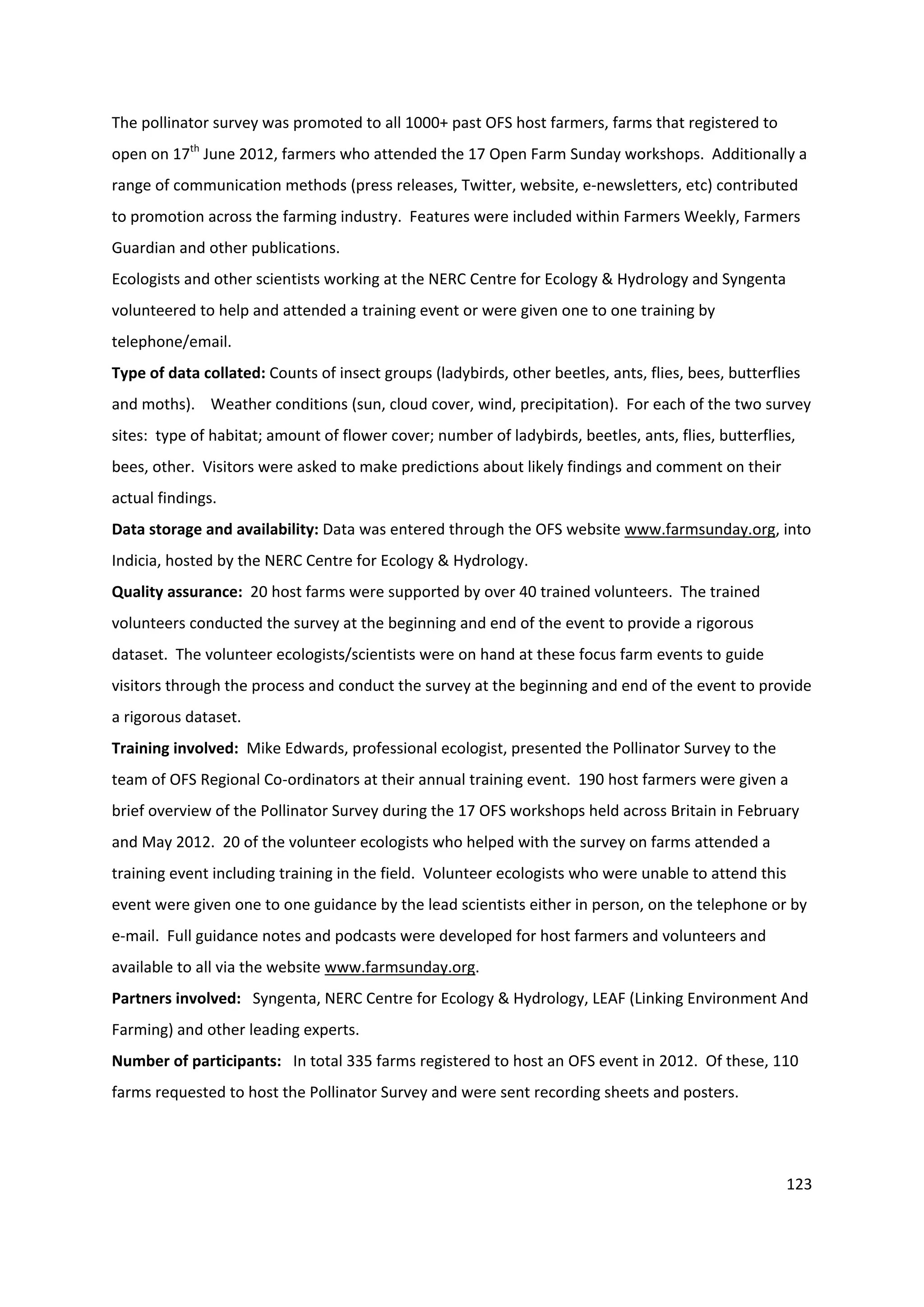 123
The pollinator survey was promoted to all 1000+ past OFS host farmers, farms that registered to
open on 17th
June 2012, farmers who attended the 17 Open Farm Sunday workshops. Additionally a
range of communication methods (press releases, Twitter, website, e-newsletters, etc) contributed
to promotion across the farming industry. Features were included within Farmers Weekly, Farmers
Guardian and other publications.
Ecologists and other scientists working at the NERC Centre for Ecology & Hydrology and Syngenta
volunteered to help and attended a training event or were given one to one training by
telephone/email.
Type of data collated: Counts of insect groups (ladybirds, other beetles, ants, flies, bees, butterflies
and moths). Weather conditions (sun, cloud cover, wind, precipitation). For each of the two survey
sites: type of habitat; amount of flower cover; number of ladybirds, beetles, ants, flies, butterflies,
bees, other. Visitors were asked to make predictions about likely findings and comment on their
actual findings.
Data storage and availability: Data was entered through the OFS website www.farmsunday.org, into
Indicia, hosted by the NERC Centre for Ecology & Hydrology.
Quality assurance: 20 host farms were supported by over 40 trained volunteers. The trained
volunteers conducted the survey at the beginning and end of the event to provide a rigorous
dataset. The volunteer ecologists/scientists were on hand at these focus farm events to guide
visitors through the process and conduct the survey at the beginning and end of the event to provide
a rigorous dataset.
Training involved: Mike Edwards, professional ecologist, presented the Pollinator Survey to the
team of OFS Regional Co-ordinators at their annual training event. 190 host farmers were given a
brief overview of the Pollinator Survey during the 17 OFS workshops held across Britain in February
and May 2012. 20 of the volunteer ecologists who helped with the survey on farms attended a
training event including training in the field. Volunteer ecologists who were unable to attend this
event were given one to one guidance by the lead scientists either in person, on the telephone or by
e-mail. Full guidance notes and podcasts were developed for host farmers and volunteers and
available to all via the website www.farmsunday.org.
Partners involved: Syngenta, NERC Centre for Ecology & Hydrology, LEAF (Linking Environment And
Farming) and other leading experts.
Number of participants: In total 335 farms registered to host an OFS event in 2012. Of these, 110
farms requested to host the Pollinator Survey and were sent recording sheets and posters.
 