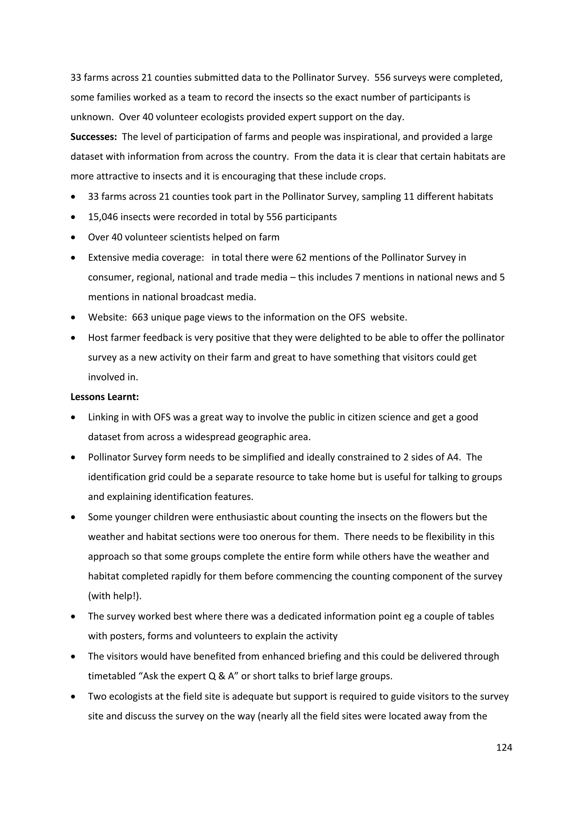 124
33 farms across 21 counties submitted data to the Pollinator Survey. 556 surveys were completed,
some families worked as a team to record the insects so the exact number of participants is
unknown. Over 40 volunteer ecologists provided expert support on the day.
Successes: The level of participation of farms and people was inspirational, and provided a large
dataset with information from across the country. From the data it is clear that certain habitats are
more attractive to insects and it is encouraging that these include crops.
 33 farms across 21 counties took part in the Pollinator Survey, sampling 11 different habitats
 15,046 insects were recorded in total by 556 participants
 Over 40 volunteer scientists helped on farm
 Extensive media coverage: in total there were 62 mentions of the Pollinator Survey in
consumer, regional, national and trade media – this includes 7 mentions in national news and 5
mentions in national broadcast media.
 Website: 663 unique page views to the information on the OFS website.
 Host farmer feedback is very positive that they were delighted to be able to offer the pollinator
survey as a new activity on their farm and great to have something that visitors could get
involved in.
Lessons Learnt:
 Linking in with OFS was a great way to involve the public in citizen science and get a good
dataset from across a widespread geographic area.
 Pollinator Survey form needs to be simplified and ideally constrained to 2 sides of A4. The
identification grid could be a separate resource to take home but is useful for talking to groups
and explaining identification features.
 Some younger children were enthusiastic about counting the insects on the flowers but the
weather and habitat sections were too onerous for them. There needs to be flexibility in this
approach so that some groups complete the entire form while others have the weather and
habitat completed rapidly for them before commencing the counting component of the survey
(with help!).
 The survey worked best where there was a dedicated information point eg a couple of tables
with posters, forms and volunteers to explain the activity
 The visitors would have benefited from enhanced briefing and this could be delivered through
timetabled “Ask the expert Q & A” or short talks to brief large groups.
 Two ecologists at the field site is adequate but support is required to guide visitors to the survey
site and discuss the survey on the way (nearly all the field sites were located away from the
 