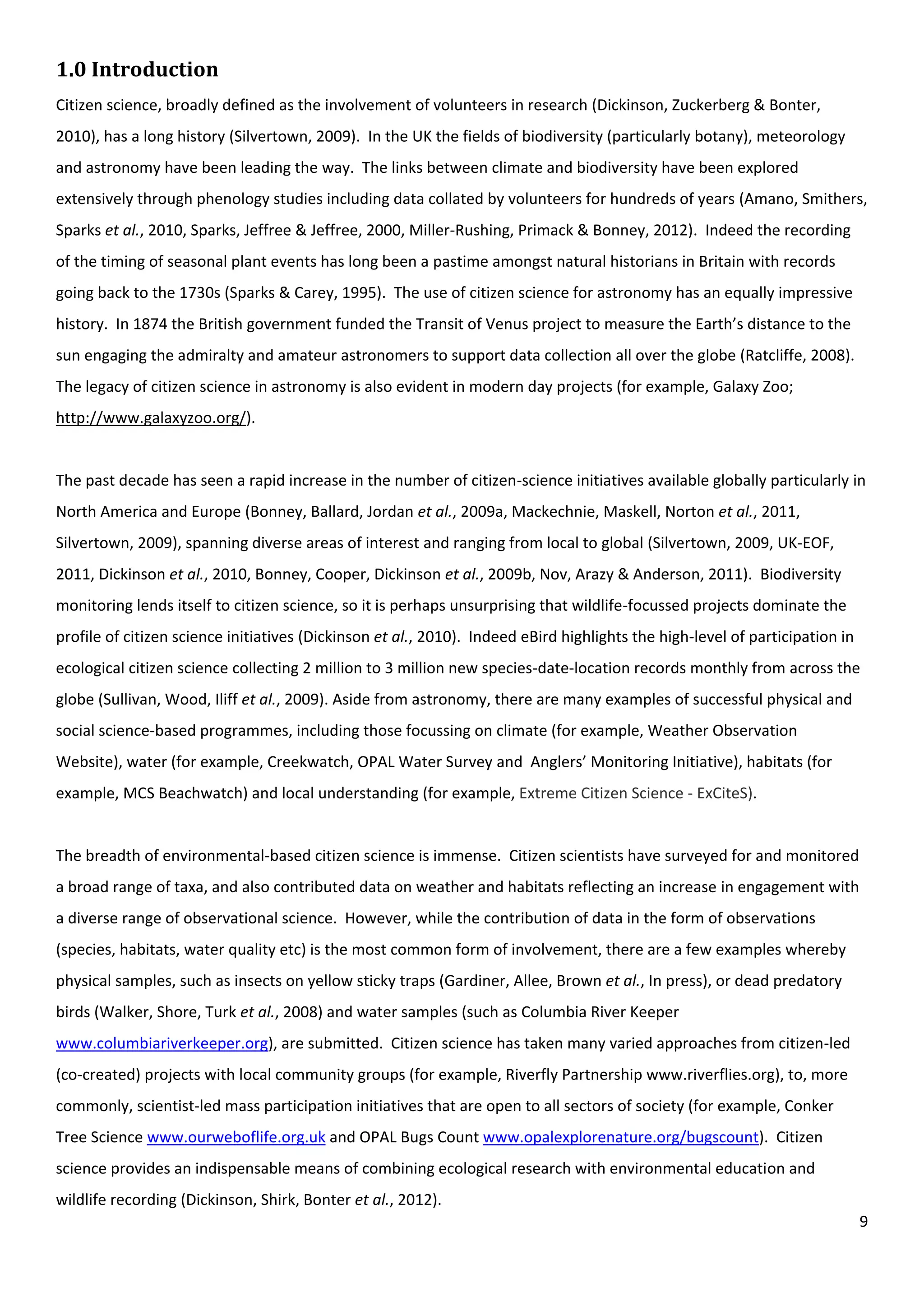 9
1.0 Introduction
Citizen science, broadly defined as the involvement of volunteers in research (Dickinson, Zuckerberg & Bonter,
2010), has a long history (Silvertown, 2009). In the UK the fields of biodiversity (particularly botany), meteorology
and astronomy have been leading the way. The links between climate and biodiversity have been explored
extensively through phenology studies including data collated by volunteers for hundreds of years (Amano, Smithers,
Sparks et al., 2010, Sparks, Jeffree & Jeffree, 2000, Miller-Rushing, Primack & Bonney, 2012). Indeed the recording
of the timing of seasonal plant events has long been a pastime amongst natural historians in Britain with records
going back to the 1730s (Sparks & Carey, 1995). The use of citizen science for astronomy has an equally impressive
history. In 1874 the British government funded the Transit of Venus project to measure the Earth’s distance to the
sun engaging the admiralty and amateur astronomers to support data collection all over the globe (Ratcliffe, 2008).
The legacy of citizen science in astronomy is also evident in modern day projects (for example, Galaxy Zoo;
http://www.galaxyzoo.org/).
The past decade has seen a rapid increase in the number of citizen-science initiatives available globally particularly in
North America and Europe (Bonney, Ballard, Jordan et al., 2009a, Mackechnie, Maskell, Norton et al., 2011,
Silvertown, 2009), spanning diverse areas of interest and ranging from local to global (Silvertown, 2009, UK-EOF,
2011, Dickinson et al., 2010, Bonney, Cooper, Dickinson et al., 2009b, Nov, Arazy & Anderson, 2011). Biodiversity
monitoring lends itself to citizen science, so it is perhaps unsurprising that wildlife-focussed projects dominate the
profile of citizen science initiatives (Dickinson et al., 2010). Indeed eBird highlights the high-level of participation in
ecological citizen science collecting 2 million to 3 million new species-date-location records monthly from across the
globe (Sullivan, Wood, Iliff et al., 2009). Aside from astronomy, there are many examples of successful physical and
social science-based programmes, including those focussing on climate (for example, Weather Observation
Website), water (for example, Creekwatch, OPAL Water Survey and Anglers’ Monitoring Initiative), habitats (for
example, MCS Beachwatch) and local understanding (for example, Extreme Citizen Science - ExCiteS).
The breadth of environmental-based citizen science is immense. Citizen scientists have surveyed for and monitored
a broad range of taxa, and also contributed data on weather and habitats reflecting an increase in engagement with
a diverse range of observational science. However, while the contribution of data in the form of observations
(species, habitats, water quality etc) is the most common form of involvement, there are a few examples whereby
physical samples, such as insects on yellow sticky traps (Gardiner, Allee, Brown et al., In press), or dead predatory
birds (Walker, Shore, Turk et al., 2008) and water samples (such as Columbia River Keeper
www.columbiariverkeeper.org), are submitted. Citizen science has taken many varied approaches from citizen-led
(co-created) projects with local community groups (for example, Riverfly Partnership www.riverflies.org), to, more
commonly, scientist-led mass participation initiatives that are open to all sectors of society (for example, Conker
Tree Science www.ourweboflife.org.uk and OPAL Bugs Count www.opalexplorenature.org/bugscount). Citizen
science provides an indispensable means of combining ecological research with environmental education and
wildlife recording (Dickinson, Shirk, Bonter et al., 2012).
 