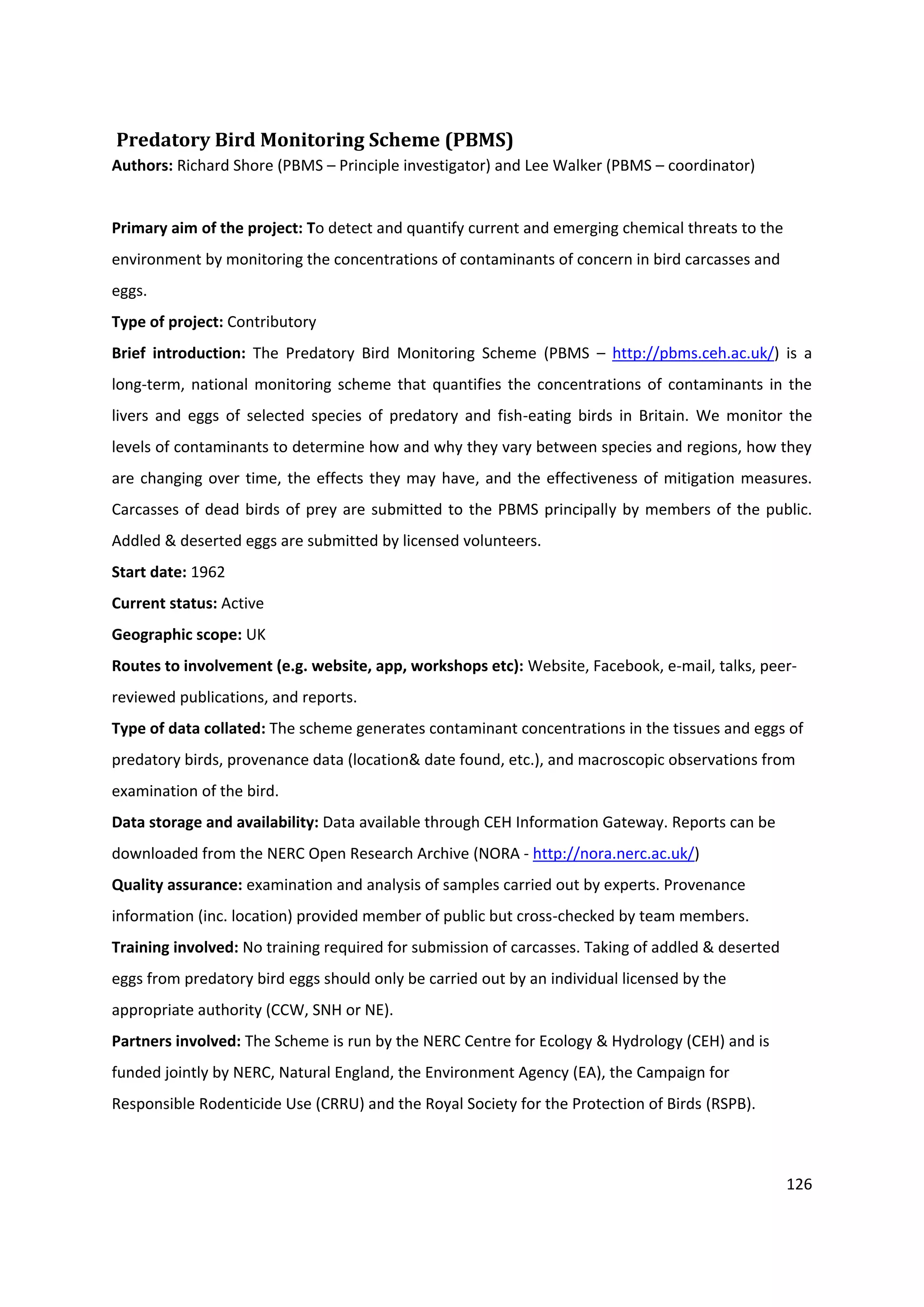 126
Predatory Bird Monitoring Scheme (PBMS)
Authors: Richard Shore (PBMS – Principle investigator) and Lee Walker (PBMS – coordinator)
Primary aim of the project: To detect and quantify current and emerging chemical threats to the
environment by monitoring the concentrations of contaminants of concern in bird carcasses and
eggs.
Type of project: Contributory
Brief introduction: The Predatory Bird Monitoring Scheme (PBMS – http://pbms.ceh.ac.uk/) is a
long-term, national monitoring scheme that quantifies the concentrations of contaminants in the
livers and eggs of selected species of predatory and fish-eating birds in Britain. We monitor the
levels of contaminants to determine how and why they vary between species and regions, how they
are changing over time, the effects they may have, and the effectiveness of mitigation measures.
Carcasses of dead birds of prey are submitted to the PBMS principally by members of the public.
Addled & deserted eggs are submitted by licensed volunteers.
Start date: 1962
Current status: Active
Geographic scope: UK
Routes to involvement (e.g. website, app, workshops etc): Website, Facebook, e-mail, talks, peer-
reviewed publications, and reports.
Type of data collated: The scheme generates contaminant concentrations in the tissues and eggs of
predatory birds, provenance data (location& date found, etc.), and macroscopic observations from
examination of the bird.
Data storage and availability: Data available through CEH Information Gateway. Reports can be
downloaded from the NERC Open Research Archive (NORA - http://nora.nerc.ac.uk/)
Quality assurance: examination and analysis of samples carried out by experts. Provenance
information (inc. location) provided member of public but cross-checked by team members.
Training involved: No training required for submission of carcasses. Taking of addled & deserted
eggs from predatory bird eggs should only be carried out by an individual licensed by the
appropriate authority (CCW, SNH or NE).
Partners involved: The Scheme is run by the NERC Centre for Ecology & Hydrology (CEH) and is
funded jointly by NERC, Natural England, the Environment Agency (EA), the Campaign for
Responsible Rodenticide Use (CRRU) and the Royal Society for the Protection of Birds (RSPB).
 