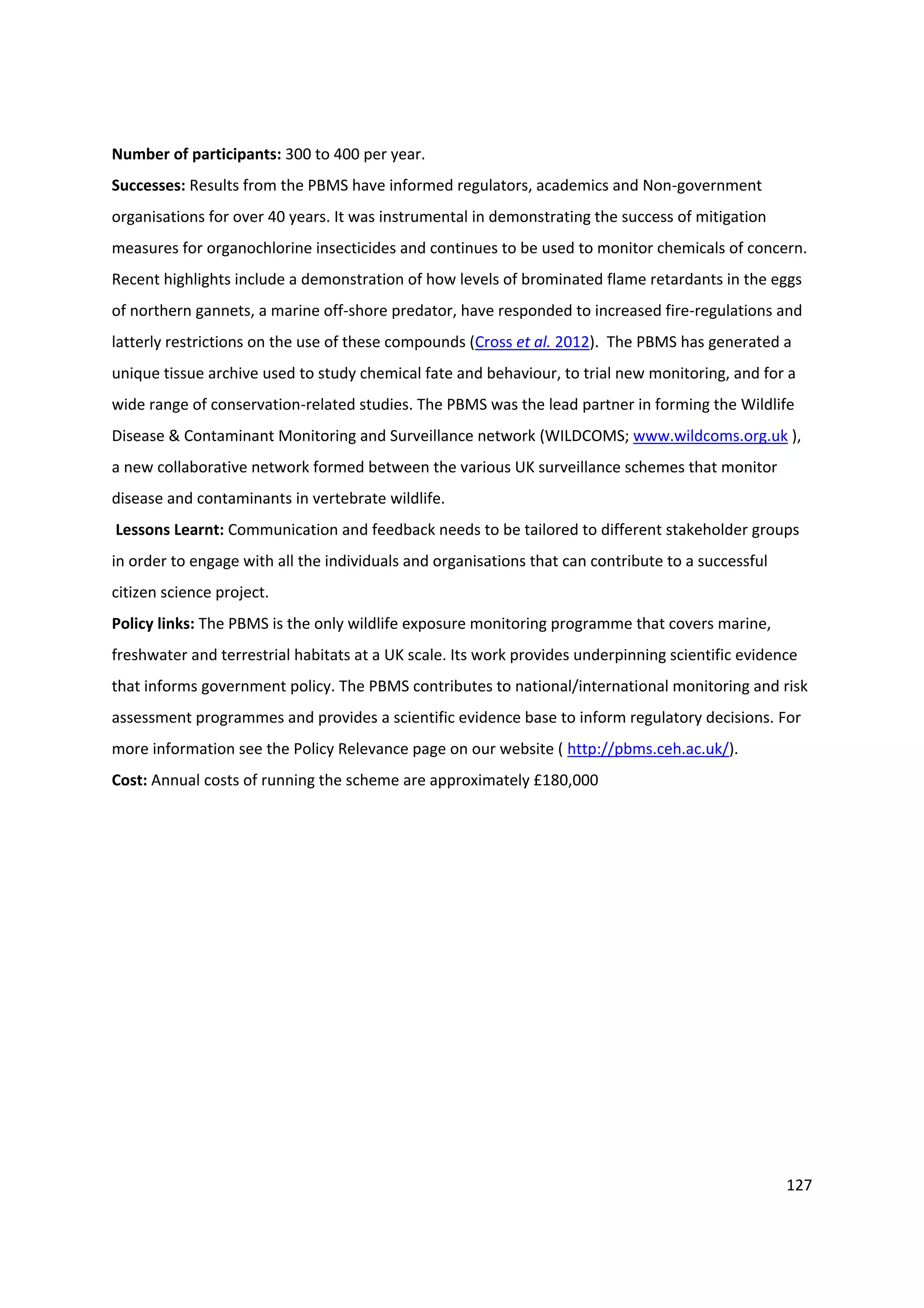 127
Number of participants: 300 to 400 per year.
Successes: Results from the PBMS have informed regulators, academics and Non-government
organisations for over 40 years. It was instrumental in demonstrating the success of mitigation
measures for organochlorine insecticides and continues to be used to monitor chemicals of concern.
Recent highlights include a demonstration of how levels of brominated flame retardants in the eggs
of northern gannets, a marine off-shore predator, have responded to increased fire-regulations and
latterly restrictions on the use of these compounds (Cross et al. 2012). The PBMS has generated a
unique tissue archive used to study chemical fate and behaviour, to trial new monitoring, and for a
wide range of conservation-related studies. The PBMS was the lead partner in forming the Wildlife
Disease & Contaminant Monitoring and Surveillance network (WILDCOMS; www.wildcoms.org.uk ),
a new collaborative network formed between the various UK surveillance schemes that monitor
disease and contaminants in vertebrate wildlife.
Lessons Learnt: Communication and feedback needs to be tailored to different stakeholder groups
in order to engage with all the individuals and organisations that can contribute to a successful
citizen science project.
Policy links: The PBMS is the only wildlife exposure monitoring programme that covers marine,
freshwater and terrestrial habitats at a UK scale. Its work provides underpinning scientific evidence
that informs government policy. The PBMS contributes to national/international monitoring and risk
assessment programmes and provides a scientific evidence base to inform regulatory decisions. For
more information see the Policy Relevance page on our website ( http://pbms.ceh.ac.uk/).
Cost: Annual costs of running the scheme are approximately £180,000
 