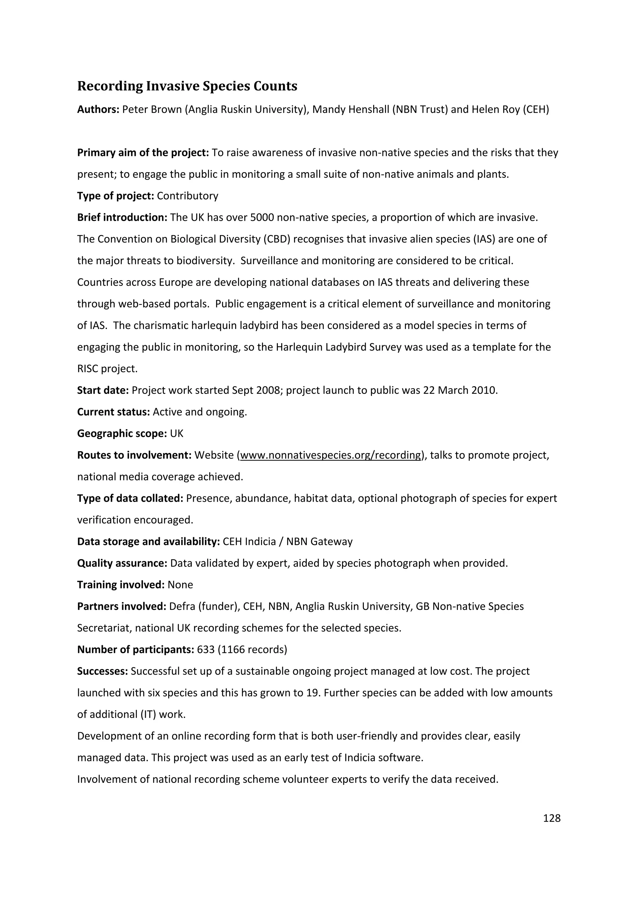 128
Recording Invasive Species Counts
Authors: Peter Brown (Anglia Ruskin University), Mandy Henshall (NBN Trust) and Helen Roy (CEH)
Primary aim of the project: To raise awareness of invasive non-native species and the risks that they
present; to engage the public in monitoring a small suite of non-native animals and plants.
Type of project: Contributory
Brief introduction: The UK has over 5000 non-native species, a proportion of which are invasive.
The Convention on Biological Diversity (CBD) recognises that invasive alien species (IAS) are one of
the major threats to biodiversity. Surveillance and monitoring are considered to be critical.
Countries across Europe are developing national databases on IAS threats and delivering these
through web-based portals. Public engagement is a critical element of surveillance and monitoring
of IAS. The charismatic harlequin ladybird has been considered as a model species in terms of
engaging the public in monitoring, so the Harlequin Ladybird Survey was used as a template for the
RISC project.
Start date: Project work started Sept 2008; project launch to public was 22 March 2010.
Current status: Active and ongoing.
Geographic scope: UK
Routes to involvement: Website (www.nonnativespecies.org/recording), talks to promote project,
national media coverage achieved.
Type of data collated: Presence, abundance, habitat data, optional photograph of species for expert
verification encouraged.
Data storage and availability: CEH Indicia / NBN Gateway
Quality assurance: Data validated by expert, aided by species photograph when provided.
Training involved: None
Partners involved: Defra (funder), CEH, NBN, Anglia Ruskin University, GB Non-native Species
Secretariat, national UK recording schemes for the selected species.
Number of participants: 633 (1166 records)
Successes: Successful set up of a sustainable ongoing project managed at low cost. The project
launched with six species and this has grown to 19. Further species can be added with low amounts
of additional (IT) work.
Development of an online recording form that is both user-friendly and provides clear, easily
managed data. This project was used as an early test of Indicia software.
Involvement of national recording scheme volunteer experts to verify the data received.
 