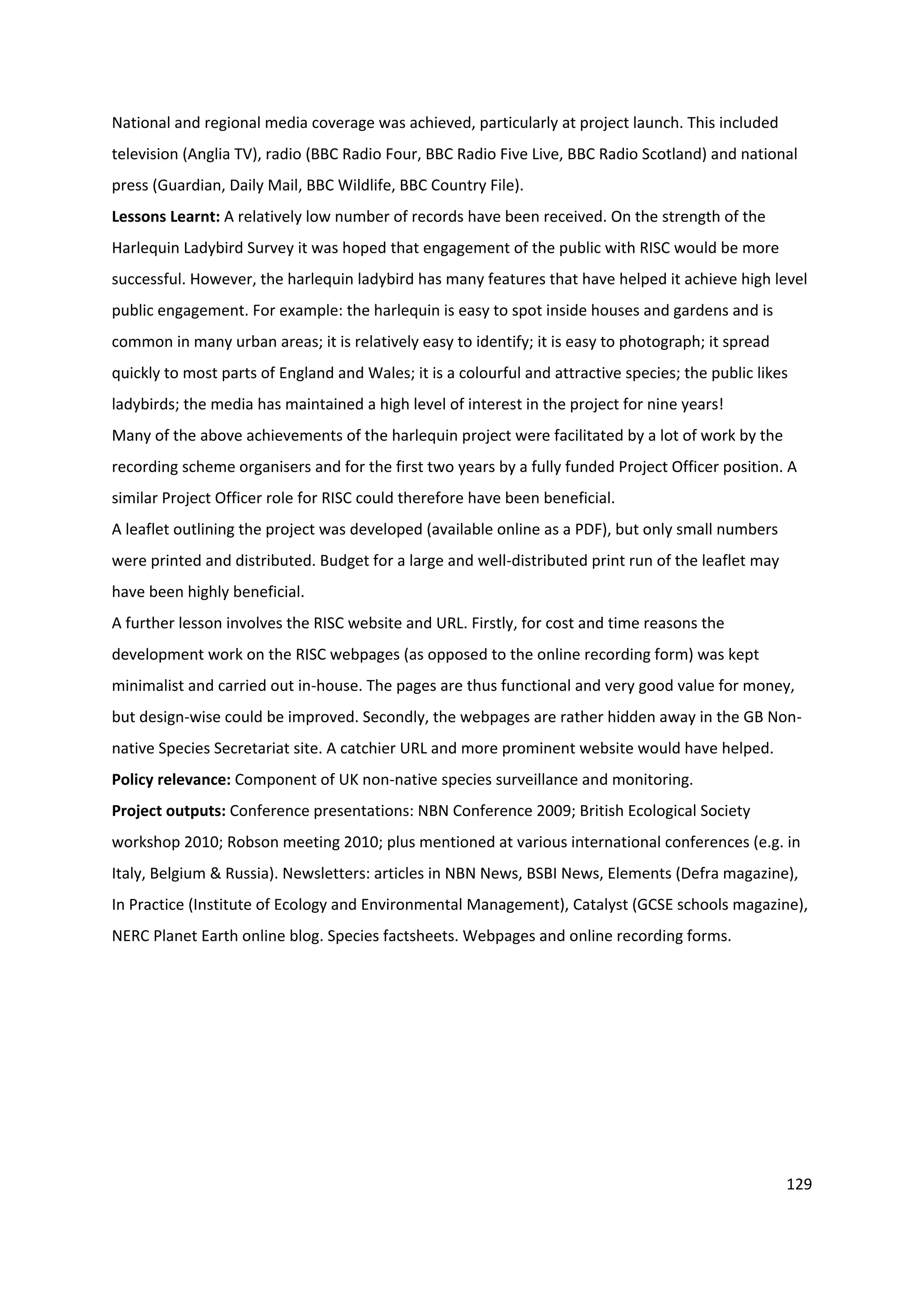 129
National and regional media coverage was achieved, particularly at project launch. This included
television (Anglia TV), radio (BBC Radio Four, BBC Radio Five Live, BBC Radio Scotland) and national
press (Guardian, Daily Mail, BBC Wildlife, BBC Country File).
Lessons Learnt: A relatively low number of records have been received. On the strength of the
Harlequin Ladybird Survey it was hoped that engagement of the public with RISC would be more
successful. However, the harlequin ladybird has many features that have helped it achieve high level
public engagement. For example: the harlequin is easy to spot inside houses and gardens and is
common in many urban areas; it is relatively easy to identify; it is easy to photograph; it spread
quickly to most parts of England and Wales; it is a colourful and attractive species; the public likes
ladybirds; the media has maintained a high level of interest in the project for nine years!
Many of the above achievements of the harlequin project were facilitated by a lot of work by the
recording scheme organisers and for the first two years by a fully funded Project Officer position. A
similar Project Officer role for RISC could therefore have been beneficial.
A leaflet outlining the project was developed (available online as a PDF), but only small numbers
were printed and distributed. Budget for a large and well-distributed print run of the leaflet may
have been highly beneficial.
A further lesson involves the RISC website and URL. Firstly, for cost and time reasons the
development work on the RISC webpages (as opposed to the online recording form) was kept
minimalist and carried out in-house. The pages are thus functional and very good value for money,
but design-wise could be improved. Secondly, the webpages are rather hidden away in the GB Non-
native Species Secretariat site. A catchier URL and more prominent website would have helped.
Policy relevance: Component of UK non-native species surveillance and monitoring.
Project outputs: Conference presentations: NBN Conference 2009; British Ecological Society
workshop 2010; Robson meeting 2010; plus mentioned at various international conferences (e.g. in
Italy, Belgium & Russia). Newsletters: articles in NBN News, BSBI News, Elements (Defra magazine),
In Practice (Institute of Ecology and Environmental Management), Catalyst (GCSE schools magazine),
NERC Planet Earth online blog. Species factsheets. Webpages and online recording forms.
 