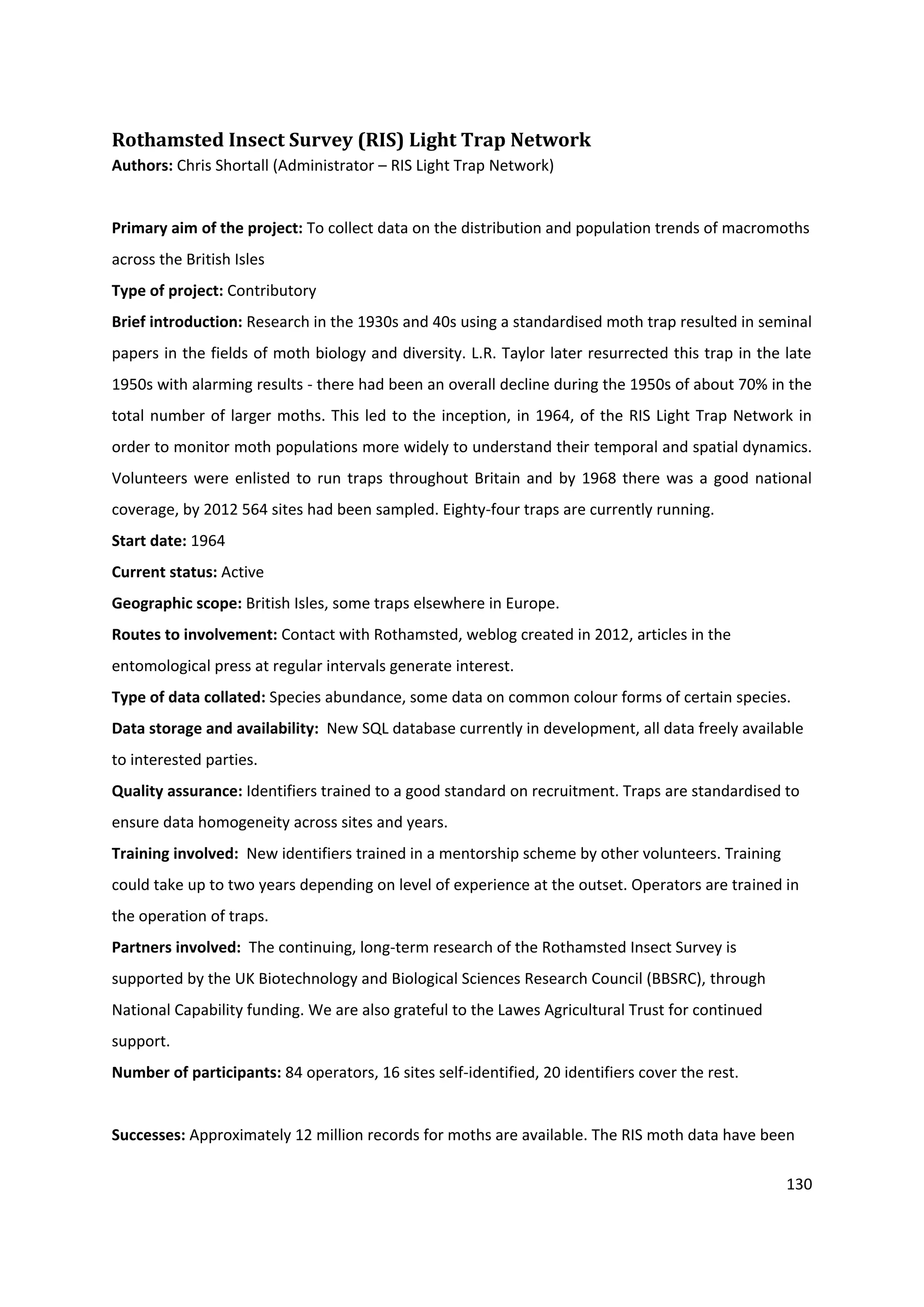 130
Rothamsted Insect Survey (RIS) Light Trap Network
Authors: Chris Shortall (Administrator – RIS Light Trap Network)
Primary aim of the project: To collect data on the distribution and population trends of macromoths
across the British Isles
Type of project: Contributory
Brief introduction: Research in the 1930s and 40s using a standardised moth trap resulted in seminal
papers in the fields of moth biology and diversity. L.R. Taylor later resurrected this trap in the late
1950s with alarming results - there had been an overall decline during the 1950s of about 70% in the
total number of larger moths. This led to the inception, in 1964, of the RIS Light Trap Network in
order to monitor moth populations more widely to understand their temporal and spatial dynamics.
Volunteers were enlisted to run traps throughout Britain and by 1968 there was a good national
coverage, by 2012 564 sites had been sampled. Eighty-four traps are currently running.
Start date: 1964
Current status: Active
Geographic scope: British Isles, some traps elsewhere in Europe.
Routes to involvement: Contact with Rothamsted, weblog created in 2012, articles in the
entomological press at regular intervals generate interest.
Type of data collated: Species abundance, some data on common colour forms of certain species.
Data storage and availability: New SQL database currently in development, all data freely available
to interested parties.
Quality assurance: Identifiers trained to a good standard on recruitment. Traps are standardised to
ensure data homogeneity across sites and years.
Training involved: New identifiers trained in a mentorship scheme by other volunteers. Training
could take up to two years depending on level of experience at the outset. Operators are trained in
the operation of traps.
Partners involved: The continuing, long-term research of the Rothamsted Insect Survey is
supported by the UK Biotechnology and Biological Sciences Research Council (BBSRC), through
National Capability funding. We are also grateful to the Lawes Agricultural Trust for continued
support.
Number of participants: 84 operators, 16 sites self-identified, 20 identifiers cover the rest.
Successes: Approximately 12 million records for moths are available. The RIS moth data have been
 