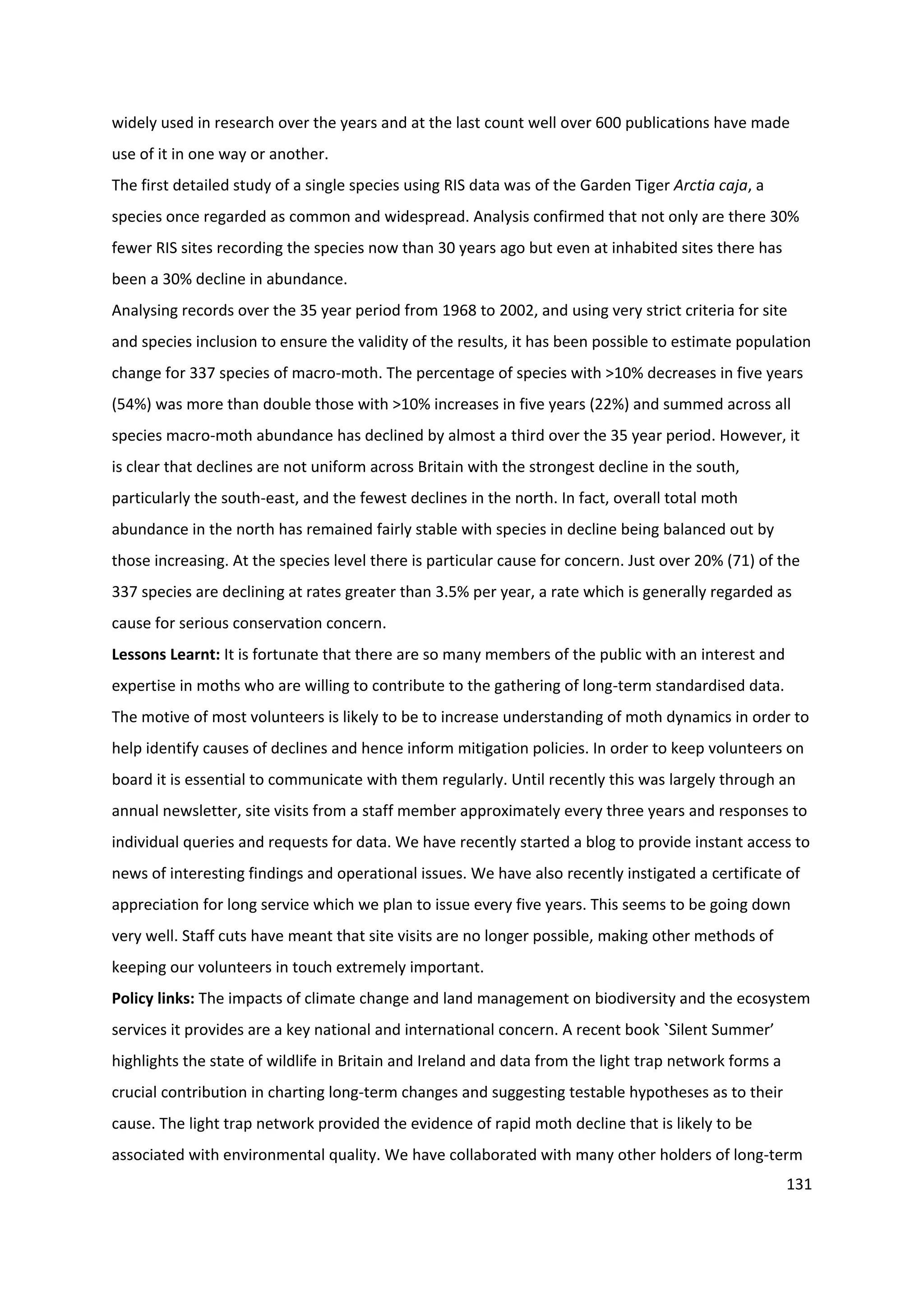 131
widely used in research over the years and at the last count well over 600 publications have made
use of it in one way or another.
The first detailed study of a single species using RIS data was of the Garden Tiger Arctia caja, a
species once regarded as common and widespread. Analysis confirmed that not only are there 30%
fewer RIS sites recording the species now than 30 years ago but even at inhabited sites there has
been a 30% decline in abundance.
Analysing records over the 35 year period from 1968 to 2002, and using very strict criteria for site
and species inclusion to ensure the validity of the results, it has been possible to estimate population
change for 337 species of macro-moth. The percentage of species with >10% decreases in five years
(54%) was more than double those with >10% increases in five years (22%) and summed across all
species macro-moth abundance has declined by almost a third over the 35 year period. However, it
is clear that declines are not uniform across Britain with the strongest decline in the south,
particularly the south-east, and the fewest declines in the north. In fact, overall total moth
abundance in the north has remained fairly stable with species in decline being balanced out by
those increasing. At the species level there is particular cause for concern. Just over 20% (71) of the
337 species are declining at rates greater than 3.5% per year, a rate which is generally regarded as
cause for serious conservation concern.
Lessons Learnt: It is fortunate that there are so many members of the public with an interest and
expertise in moths who are willing to contribute to the gathering of long-term standardised data.
The motive of most volunteers is likely to be to increase understanding of moth dynamics in order to
help identify causes of declines and hence inform mitigation policies. In order to keep volunteers on
board it is essential to communicate with them regularly. Until recently this was largely through an
annual newsletter, site visits from a staff member approximately every three years and responses to
individual queries and requests for data. We have recently started a blog to provide instant access to
news of interesting findings and operational issues. We have also recently instigated a certificate of
appreciation for long service which we plan to issue every five years. This seems to be going down
very well. Staff cuts have meant that site visits are no longer possible, making other methods of
keeping our volunteers in touch extremely important.
Policy links: The impacts of climate change and land management on biodiversity and the ecosystem
services it provides are a key national and international concern. A recent book `Silent Summer’
highlights the state of wildlife in Britain and Ireland and data from the light trap network forms a
crucial contribution in charting long-term changes and suggesting testable hypotheses as to their
cause. The light trap network provided the evidence of rapid moth decline that is likely to be
associated with environmental quality. We have collaborated with many other holders of long-term
 