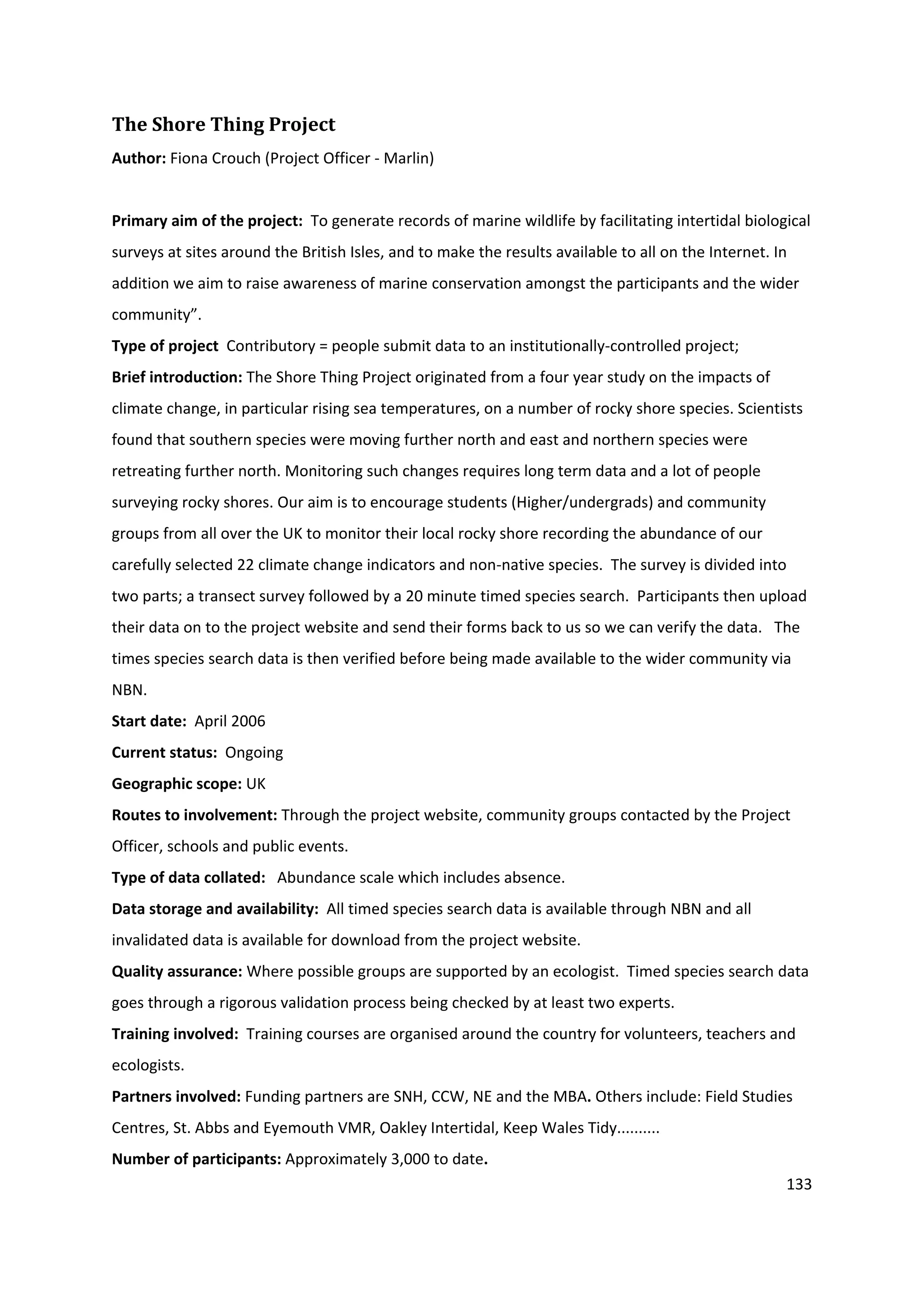 133
The Shore Thing Project
Author: Fiona Crouch (Project Officer - Marlin)
Primary aim of the project: To generate records of marine wildlife by facilitating intertidal biological
surveys at sites around the British Isles, and to make the results available to all on the Internet. In
addition we aim to raise awareness of marine conservation amongst the participants and the wider
community”.
Type of project Contributory = people submit data to an institutionally-controlled project;
Brief introduction: The Shore Thing Project originated from a four year study on the impacts of
climate change, in particular rising sea temperatures, on a number of rocky shore species. Scientists
found that southern species were moving further north and east and northern species were
retreating further north. Monitoring such changes requires long term data and a lot of people
surveying rocky shores. Our aim is to encourage students (Higher/undergrads) and community
groups from all over the UK to monitor their local rocky shore recording the abundance of our
carefully selected 22 climate change indicators and non-native species. The survey is divided into
two parts; a transect survey followed by a 20 minute timed species search. Participants then upload
their data on to the project website and send their forms back to us so we can verify the data. The
times species search data is then verified before being made available to the wider community via
NBN.
Start date: April 2006
Current status: Ongoing
Geographic scope: UK
Routes to involvement: Through the project website, community groups contacted by the Project
Officer, schools and public events.
Type of data collated: Abundance scale which includes absence.
Data storage and availability: All timed species search data is available through NBN and all
invalidated data is available for download from the project website.
Quality assurance: Where possible groups are supported by an ecologist. Timed species search data
goes through a rigorous validation process being checked by at least two experts.
Training involved: Training courses are organised around the country for volunteers, teachers and
ecologists.
Partners involved: Funding partners are SNH, CCW, NE and the MBA. Others include: Field Studies
Centres, St. Abbs and Eyemouth VMR, Oakley Intertidal, Keep Wales Tidy..........
Number of participants: Approximately 3,000 to date.
 