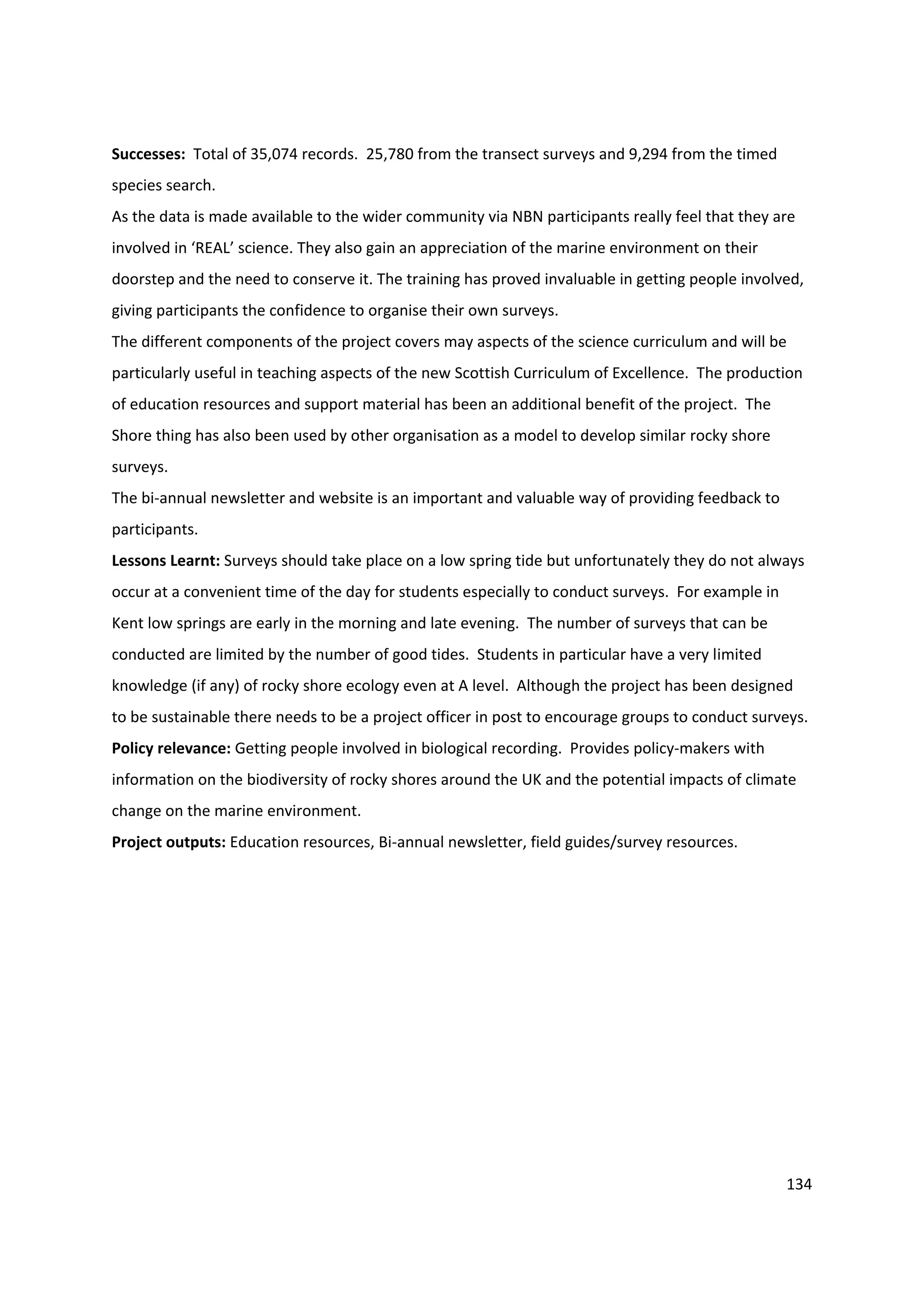 134
Successes: Total of 35,074 records. 25,780 from the transect surveys and 9,294 from the timed
species search.
As the data is made available to the wider community via NBN participants really feel that they are
involved in ‘REAL’ science. They also gain an appreciation of the marine environment on their
doorstep and the need to conserve it. The training has proved invaluable in getting people involved,
giving participants the confidence to organise their own surveys.
The different components of the project covers may aspects of the science curriculum and will be
particularly useful in teaching aspects of the new Scottish Curriculum of Excellence. The production
of education resources and support material has been an additional benefit of the project. The
Shore thing has also been used by other organisation as a model to develop similar rocky shore
surveys.
The bi-annual newsletter and website is an important and valuable way of providing feedback to
participants.
Lessons Learnt: Surveys should take place on a low spring tide but unfortunately they do not always
occur at a convenient time of the day for students especially to conduct surveys. For example in
Kent low springs are early in the morning and late evening. The number of surveys that can be
conducted are limited by the number of good tides. Students in particular have a very limited
knowledge (if any) of rocky shore ecology even at A level. Although the project has been designed
to be sustainable there needs to be a project officer in post to encourage groups to conduct surveys.
Policy relevance: Getting people involved in biological recording. Provides policy-makers with
information on the biodiversity of rocky shores around the UK and the potential impacts of climate
change on the marine environment.
Project outputs: Education resources, Bi-annual newsletter, field guides/survey resources.
 