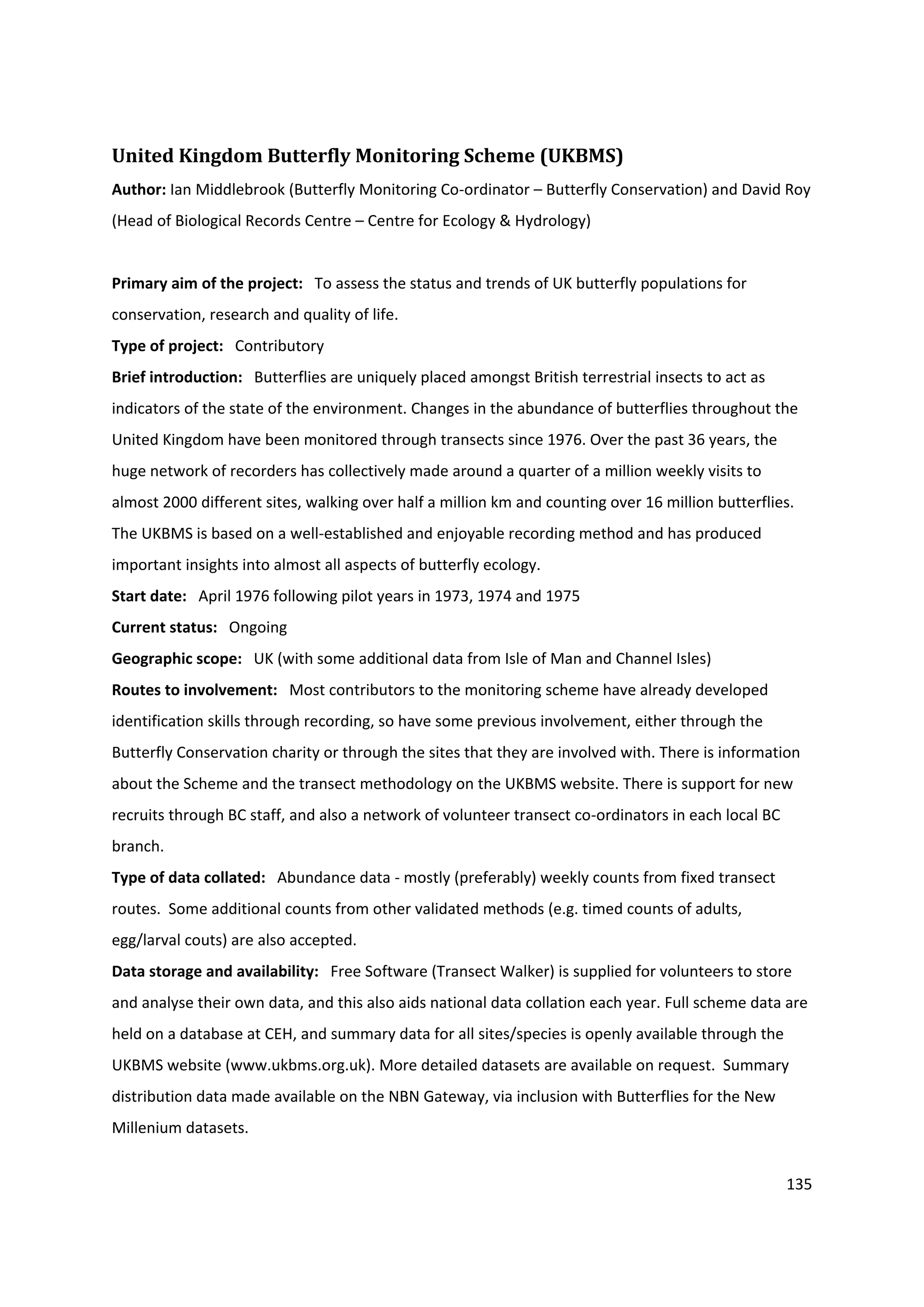 135
United Kingdom Butterfly Monitoring Scheme (UKBMS)
Author: Ian Middlebrook (Butterfly Monitoring Co-ordinator – Butterfly Conservation) and David Roy
(Head of Biological Records Centre – Centre for Ecology & Hydrology)
Primary aim of the project: To assess the status and trends of UK butterfly populations for
conservation, research and quality of life.
Type of project: Contributory
Brief introduction: Butterflies are uniquely placed amongst British terrestrial insects to act as
indicators of the state of the environment. Changes in the abundance of butterflies throughout the
United Kingdom have been monitored through transects since 1976. Over the past 36 years, the
huge network of recorders has collectively made around a quarter of a million weekly visits to
almost 2000 different sites, walking over half a million km and counting over 16 million butterflies.
The UKBMS is based on a well-established and enjoyable recording method and has produced
important insights into almost all aspects of butterfly ecology.
Start date: April 1976 following pilot years in 1973, 1974 and 1975
Current status: Ongoing
Geographic scope: UK (with some additional data from Isle of Man and Channel Isles)
Routes to involvement: Most contributors to the monitoring scheme have already developed
identification skills through recording, so have some previous involvement, either through the
Butterfly Conservation charity or through the sites that they are involved with. There is information
about the Scheme and the transect methodology on the UKBMS website. There is support for new
recruits through BC staff, and also a network of volunteer transect co-ordinators in each local BC
branch.
Type of data collated: Abundance data - mostly (preferably) weekly counts from fixed transect
routes. Some additional counts from other validated methods (e.g. timed counts of adults,
egg/larval couts) are also accepted.
Data storage and availability: Free Software (Transect Walker) is supplied for volunteers to store
and analyse their own data, and this also aids national data collation each year. Full scheme data are
held on a database at CEH, and summary data for all sites/species is openly available through the
UKBMS website (www.ukbms.org.uk). More detailed datasets are available on request. Summary
distribution data made available on the NBN Gateway, via inclusion with Butterflies for the New
Millenium datasets.
 