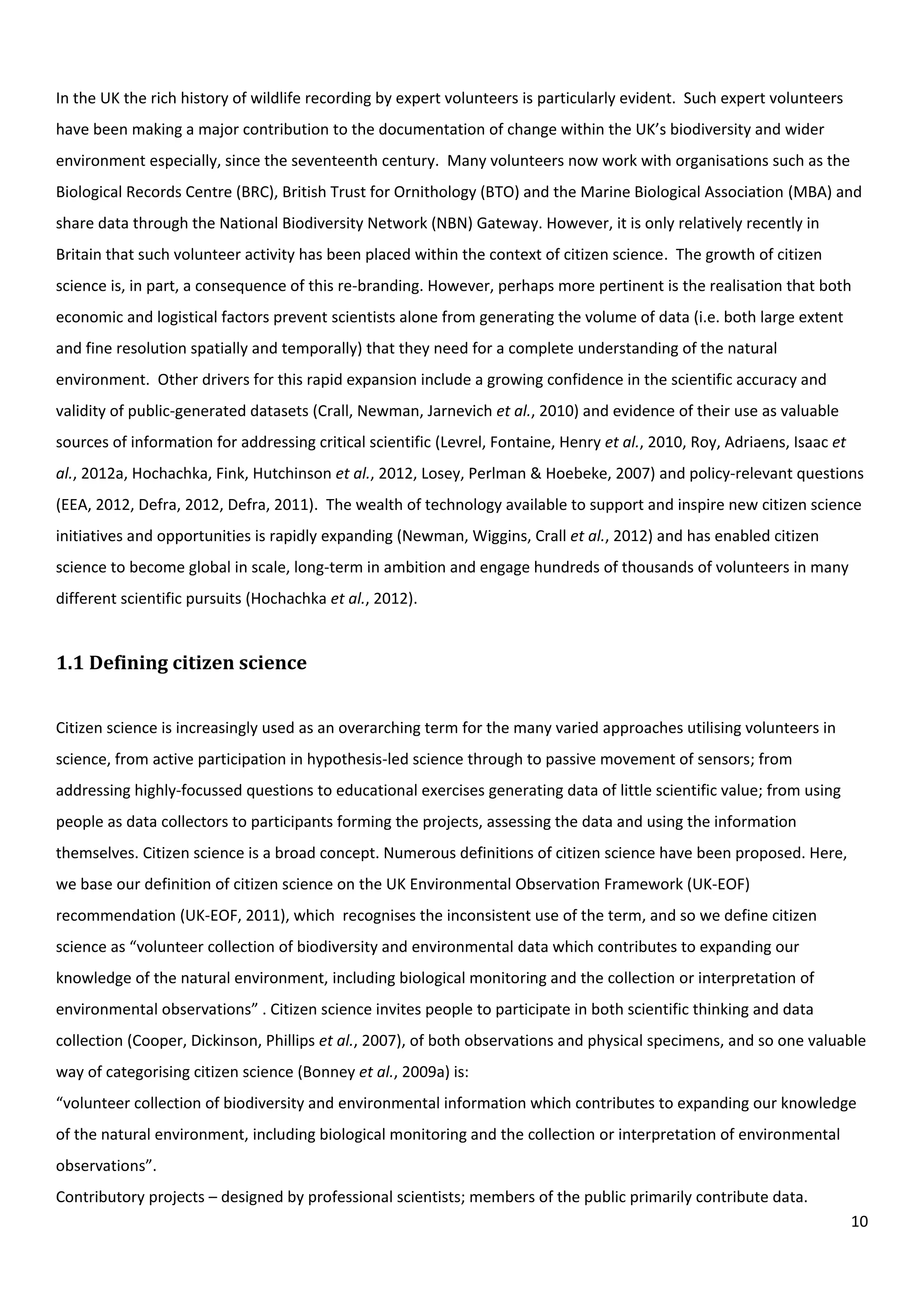 10
In the UK the rich history of wildlife recording by expert volunteers is particularly evident. Such expert volunteers
have been making a major contribution to the documentation of change within the UK’s biodiversity and wider
environment especially, since the seventeenth century. Many volunteers now work with organisations such as the
Biological Records Centre (BRC), British Trust for Ornithology (BTO) and the Marine Biological Association (MBA) and
share data through the National Biodiversity Network (NBN) Gateway. However, it is only relatively recently in
Britain that such volunteer activity has been placed within the context of citizen science. The growth of citizen
science is, in part, a consequence of this re-branding. However, perhaps more pertinent is the realisation that both
economic and logistical factors prevent scientists alone from generating the volume of data (i.e. both large extent
and fine resolution spatially and temporally) that they need for a complete understanding of the natural
environment. Other drivers for this rapid expansion include a growing confidence in the scientific accuracy and
validity of public-generated datasets (Crall, Newman, Jarnevich et al., 2010) and evidence of their use as valuable
sources of information for addressing critical scientific (Levrel, Fontaine, Henry et al., 2010, Roy, Adriaens, Isaac et
al., 2012a, Hochachka, Fink, Hutchinson et al., 2012, Losey, Perlman & Hoebeke, 2007) and policy-relevant questions
(EEA, 2012, Defra, 2012, Defra, 2011). The wealth of technology available to support and inspire new citizen science
initiatives and opportunities is rapidly expanding (Newman, Wiggins, Crall et al., 2012) and has enabled citizen
science to become global in scale, long-term in ambition and engage hundreds of thousands of volunteers in many
different scientific pursuits (Hochachka et al., 2012).
1.1 Defining citizen science
Citizen science is increasingly used as an overarching term for the many varied approaches utilising volunteers in
science, from active participation in hypothesis-led science through to passive movement of sensors; from
addressing highly-focussed questions to educational exercises generating data of little scientific value; from using
people as data collectors to participants forming the projects, assessing the data and using the information
themselves. Citizen science is a broad concept. Numerous definitions of citizen science have been proposed. Here,
we base our definition of citizen science on the UK Environmental Observation Framework (UK-EOF)
recommendation (UK-EOF, 2011), which recognises the inconsistent use of the term, and so we define citizen
science as “volunteer collection of biodiversity and environmental data which contributes to expanding our
knowledge of the natural environment, including biological monitoring and the collection or interpretation of
environmental observations” . Citizen science invites people to participate in both scientific thinking and data
collection (Cooper, Dickinson, Phillips et al., 2007), of both observations and physical specimens, and so one valuable
way of categorising citizen science (Bonney et al., 2009a) is:
“volunteer collection of biodiversity and environmental information which contributes to expanding our knowledge
of the natural environment, including biological monitoring and the collection or interpretation of environmental
observations”.
Contributory projects – designed by professional scientists; members of the public primarily contribute data.
 