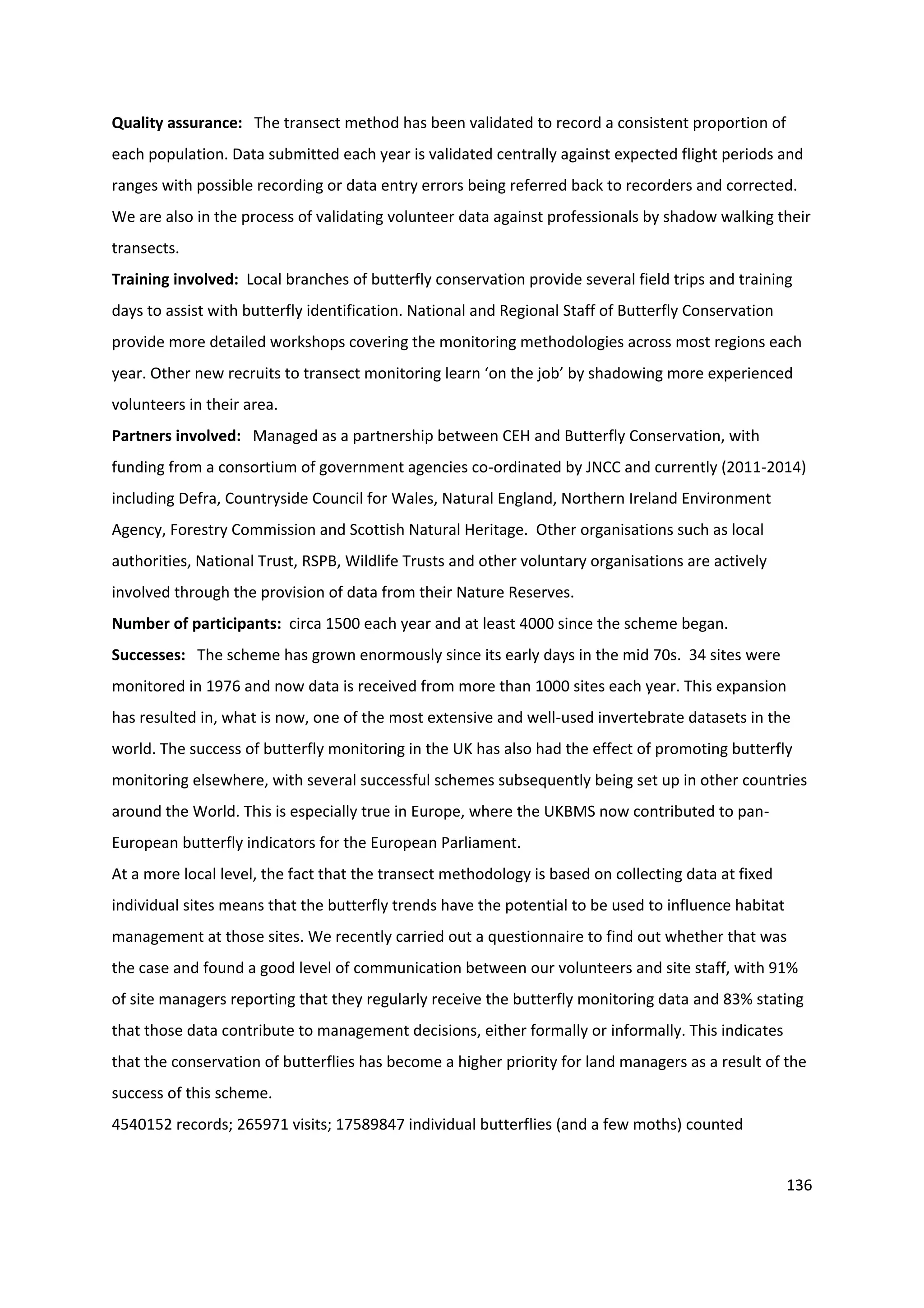 136
Quality assurance: The transect method has been validated to record a consistent proportion of
each population. Data submitted each year is validated centrally against expected flight periods and
ranges with possible recording or data entry errors being referred back to recorders and corrected.
We are also in the process of validating volunteer data against professionals by shadow walking their
transects.
Training involved: Local branches of butterfly conservation provide several field trips and training
days to assist with butterfly identification. National and Regional Staff of Butterfly Conservation
provide more detailed workshops covering the monitoring methodologies across most regions each
year. Other new recruits to transect monitoring learn ‘on the job’ by shadowing more experienced
volunteers in their area.
Partners involved: Managed as a partnership between CEH and Butterfly Conservation, with
funding from a consortium of government agencies co-ordinated by JNCC and currently (2011-2014)
including Defra, Countryside Council for Wales, Natural England, Northern Ireland Environment
Agency, Forestry Commission and Scottish Natural Heritage. Other organisations such as local
authorities, National Trust, RSPB, Wildlife Trusts and other voluntary organisations are actively
involved through the provision of data from their Nature Reserves.
Number of participants: circa 1500 each year and at least 4000 since the scheme began.
Successes: The scheme has grown enormously since its early days in the mid 70s. 34 sites were
monitored in 1976 and now data is received from more than 1000 sites each year. This expansion
has resulted in, what is now, one of the most extensive and well-used invertebrate datasets in the
world. The success of butterfly monitoring in the UK has also had the effect of promoting butterfly
monitoring elsewhere, with several successful schemes subsequently being set up in other countries
around the World. This is especially true in Europe, where the UKBMS now contributed to pan-
European butterfly indicators for the European Parliament.
At a more local level, the fact that the transect methodology is based on collecting data at fixed
individual sites means that the butterfly trends have the potential to be used to influence habitat
management at those sites. We recently carried out a questionnaire to find out whether that was
the case and found a good level of communication between our volunteers and site staff, with 91%
of site managers reporting that they regularly receive the butterfly monitoring data and 83% stating
that those data contribute to management decisions, either formally or informally. This indicates
that the conservation of butterflies has become a higher priority for land managers as a result of the
success of this scheme.
4540152 records; 265971 visits; 17589847 individual butterflies (and a few moths) counted
 