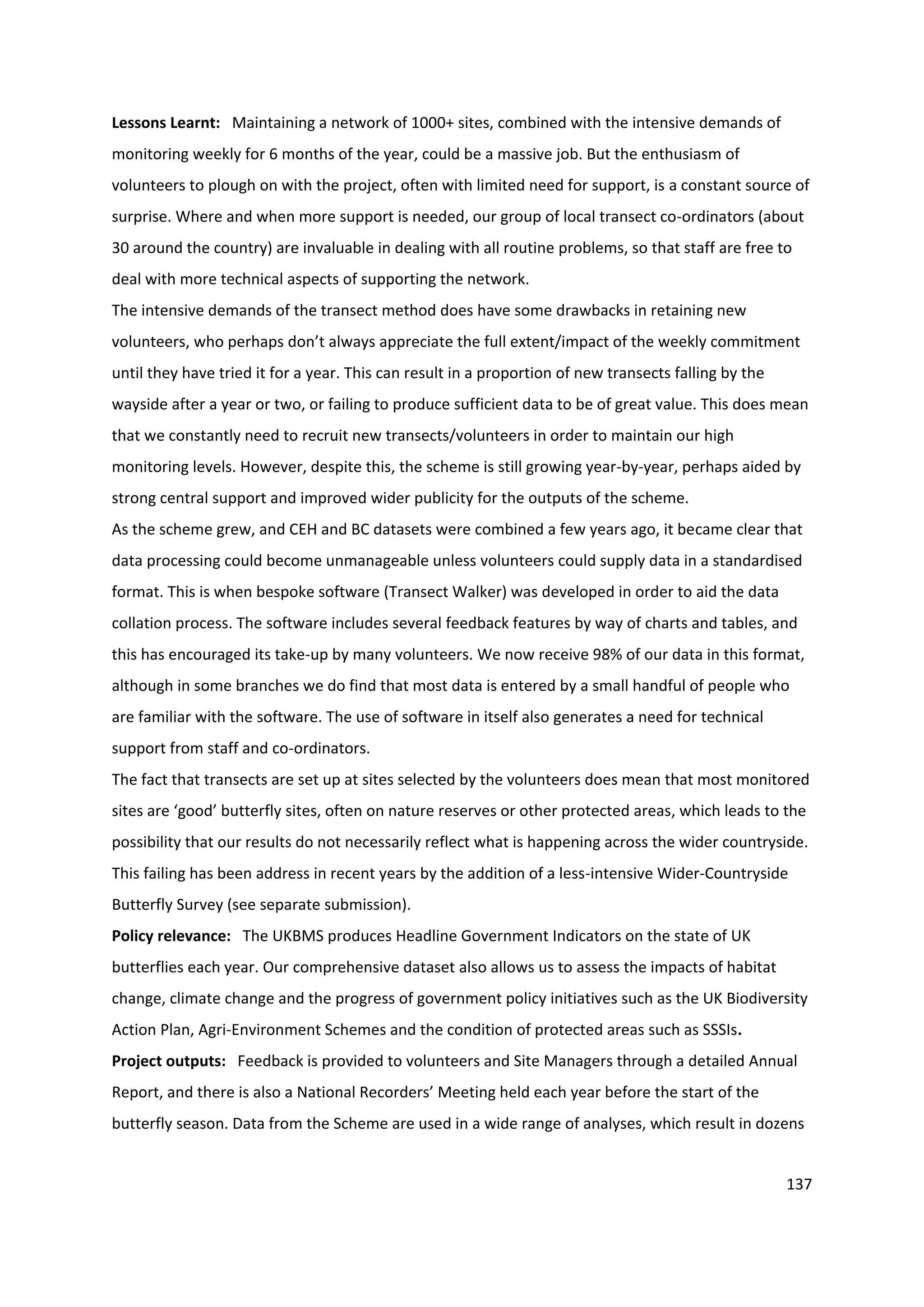 137
Lessons Learnt: Maintaining a network of 1000+ sites, combined with the intensive demands of
monitoring weekly for 6 months of the year, could be a massive job. But the enthusiasm of
volunteers to plough on with the project, often with limited need for support, is a constant source of
surprise. Where and when more support is needed, our group of local transect co-ordinators (about
30 around the country) are invaluable in dealing with all routine problems, so that staff are free to
deal with more technical aspects of supporting the network.
The intensive demands of the transect method does have some drawbacks in retaining new
volunteers, who perhaps don’t always appreciate the full extent/impact of the weekly commitment
until they have tried it for a year. This can result in a proportion of new transects falling by the
wayside after a year or two, or failing to produce sufficient data to be of great value. This does mean
that we constantly need to recruit new transects/volunteers in order to maintain our high
monitoring levels. However, despite this, the scheme is still growing year-by-year, perhaps aided by
strong central support and improved wider publicity for the outputs of the scheme.
As the scheme grew, and CEH and BC datasets were combined a few years ago, it became clear that
data processing could become unmanageable unless volunteers could supply data in a standardised
format. This is when bespoke software (Transect Walker) was developed in order to aid the data
collation process. The software includes several feedback features by way of charts and tables, and
this has encouraged its take-up by many volunteers. We now receive 98% of our data in this format,
although in some branches we do find that most data is entered by a small handful of people who
are familiar with the software. The use of software in itself also generates a need for technical
support from staff and co-ordinators.
The fact that transects are set up at sites selected by the volunteers does mean that most monitored
sites are ‘good’ butterfly sites, often on nature reserves or other protected areas, which leads to the
possibility that our results do not necessarily reflect what is happening across the wider countryside.
This failing has been address in recent years by the addition of a less-intensive Wider-Countryside
Butterfly Survey (see separate submission).
Policy relevance: The UKBMS produces Headline Government Indicators on the state of UK
butterflies each year. Our comprehensive dataset also allows us to assess the impacts of habitat
change, climate change and the progress of government policy initiatives such as the UK Biodiversity
Action Plan, Agri-Environment Schemes and the condition of protected areas such as SSSIs.
Project outputs: Feedback is provided to volunteers and Site Managers through a detailed Annual
Report, and there is also a National Recorders’ Meeting held each year before the start of the
butterfly season. Data from the Scheme are used in a wide range of analyses, which result in dozens
 
