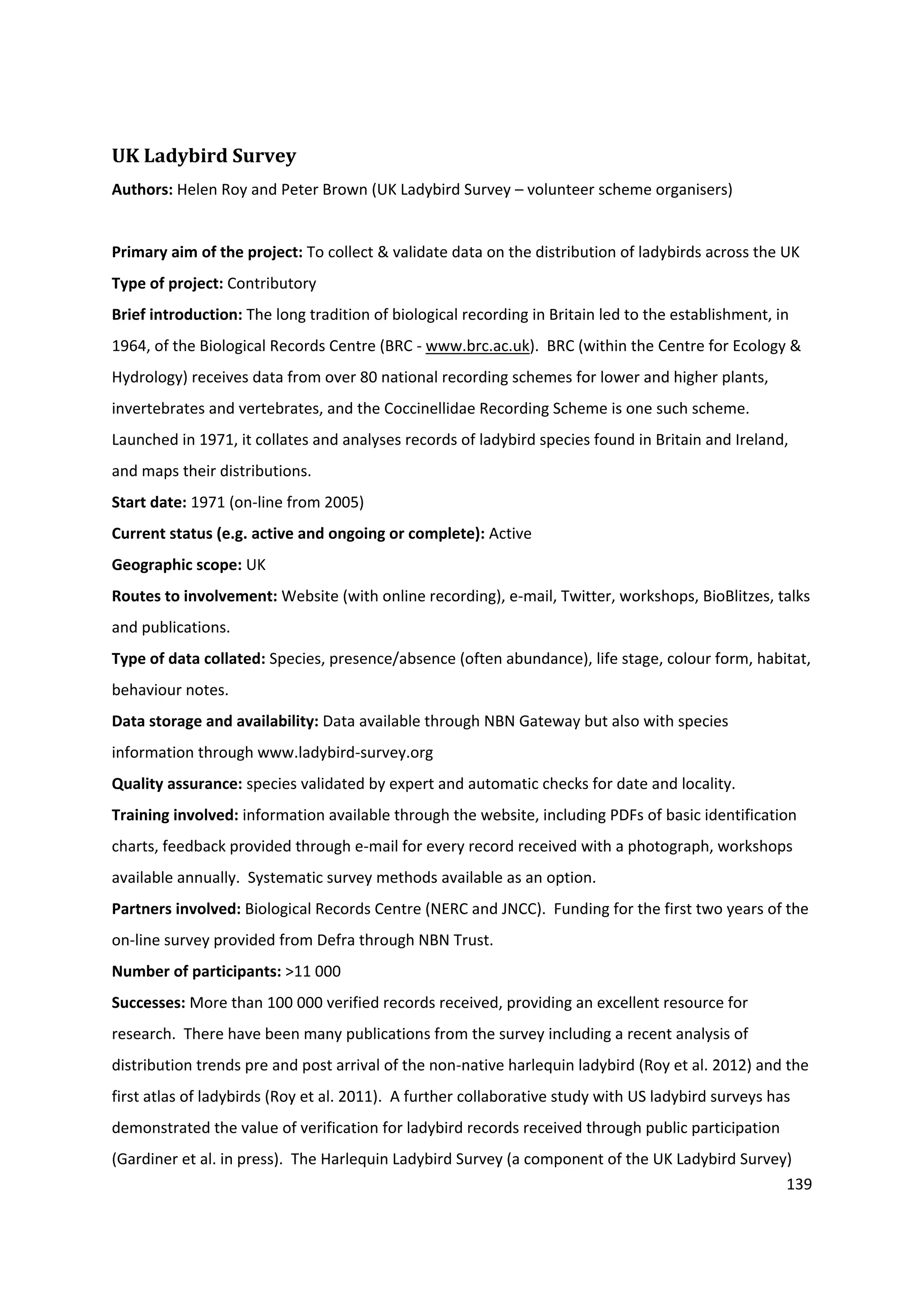 139
UK Ladybird Survey
Authors: Helen Roy and Peter Brown (UK Ladybird Survey – volunteer scheme organisers)
Primary aim of the project: To collect & validate data on the distribution of ladybirds across the UK
Type of project: Contributory
Brief introduction: The long tradition of biological recording in Britain led to the establishment, in
1964, of the Biological Records Centre (BRC - www.brc.ac.uk). BRC (within the Centre for Ecology &
Hydrology) receives data from over 80 national recording schemes for lower and higher plants,
invertebrates and vertebrates, and the Coccinellidae Recording Scheme is one such scheme.
Launched in 1971, it collates and analyses records of ladybird species found in Britain and Ireland,
and maps their distributions.
Start date: 1971 (on-line from 2005)
Current status (e.g. active and ongoing or complete): Active
Geographic scope: UK
Routes to involvement: Website (with online recording), e-mail, Twitter, workshops, BioBlitzes, talks
and publications.
Type of data collated: Species, presence/absence (often abundance), life stage, colour form, habitat,
behaviour notes.
Data storage and availability: Data available through NBN Gateway but also with species
information through www.ladybird-survey.org
Quality assurance: species validated by expert and automatic checks for date and locality.
Training involved: information available through the website, including PDFs of basic identification
charts, feedback provided through e-mail for every record received with a photograph, workshops
available annually. Systematic survey methods available as an option.
Partners involved: Biological Records Centre (NERC and JNCC). Funding for the first two years of the
on-line survey provided from Defra through NBN Trust.
Number of participants: >11 000
Successes: More than 100 000 verified records received, providing an excellent resource for
research. There have been many publications from the survey including a recent analysis of
distribution trends pre and post arrival of the non-native harlequin ladybird (Roy et al. 2012) and the
first atlas of ladybirds (Roy et al. 2011). A further collaborative study with US ladybird surveys has
demonstrated the value of verification for ladybird records received through public participation
(Gardiner et al. in press). The Harlequin Ladybird Survey (a component of the UK Ladybird Survey)
 