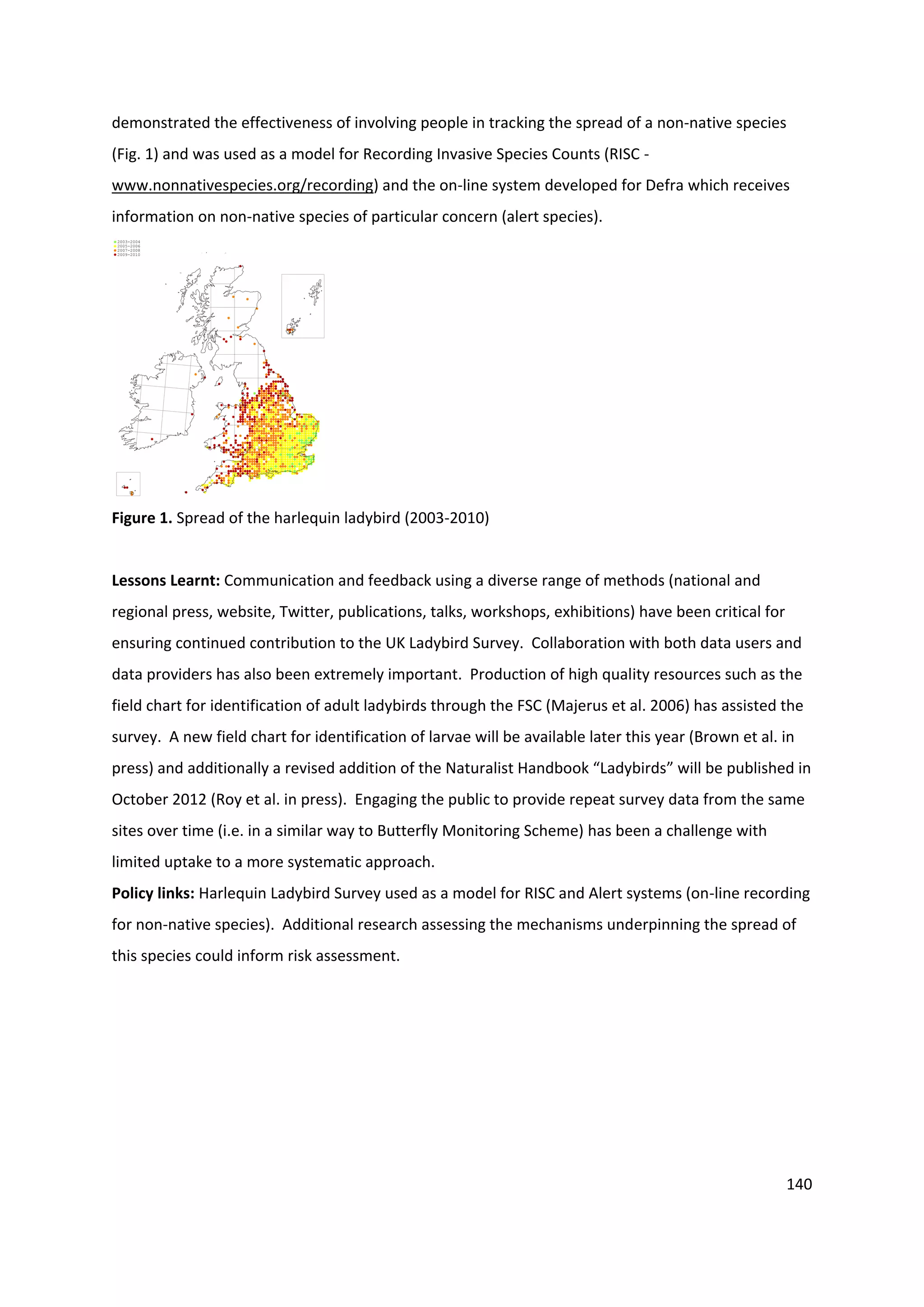 140
demonstrated the effectiveness of involving people in tracking the spread of a non-native species
(Fig. 1) and was used as a model for Recording Invasive Species Counts (RISC -
www.nonnativespecies.org/recording) and the on-line system developed for Defra which receives
information on non-native species of particular concern (alert species).
2009-2010
2007-2008
2005-2006
2003-2004
Figure 1. Spread of the harlequin ladybird (2003-2010)
Lessons Learnt: Communication and feedback using a diverse range of methods (national and
regional press, website, Twitter, publications, talks, workshops, exhibitions) have been critical for
ensuring continued contribution to the UK Ladybird Survey. Collaboration with both data users and
data providers has also been extremely important. Production of high quality resources such as the
field chart for identification of adult ladybirds through the FSC (Majerus et al. 2006) has assisted the
survey. A new field chart for identification of larvae will be available later this year (Brown et al. in
press) and additionally a revised addition of the Naturalist Handbook “Ladybirds” will be published in
October 2012 (Roy et al. in press). Engaging the public to provide repeat survey data from the same
sites over time (i.e. in a similar way to Butterfly Monitoring Scheme) has been a challenge with
limited uptake to a more systematic approach.
Policy links: Harlequin Ladybird Survey used as a model for RISC and Alert systems (on-line recording
for non-native species). Additional research assessing the mechanisms underpinning the spread of
this species could inform risk assessment.
 