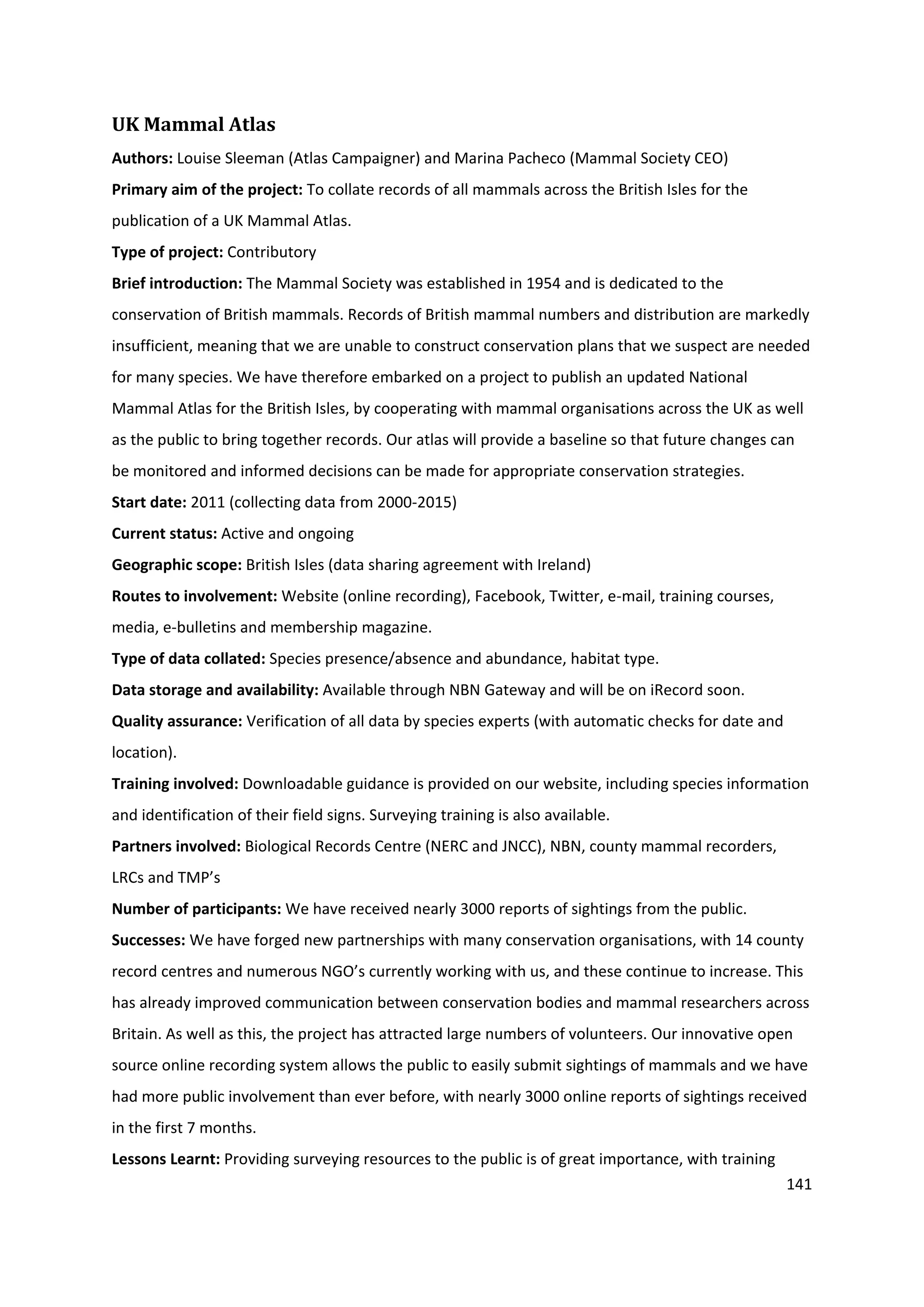 141
UK Mammal Atlas
Authors: Louise Sleeman (Atlas Campaigner) and Marina Pacheco (Mammal Society CEO)
Primary aim of the project: To collate records of all mammals across the British Isles for the
publication of a UK Mammal Atlas.
Type of project: Contributory
Brief introduction: The Mammal Society was established in 1954 and is dedicated to the
conservation of British mammals. Records of British mammal numbers and distribution are markedly
insufficient, meaning that we are unable to construct conservation plans that we suspect are needed
for many species. We have therefore embarked on a project to publish an updated National
Mammal Atlas for the British Isles, by cooperating with mammal organisations across the UK as well
as the public to bring together records. Our atlas will provide a baseline so that future changes can
be monitored and informed decisions can be made for appropriate conservation strategies.
Start date: 2011 (collecting data from 2000-2015)
Current status: Active and ongoing
Geographic scope: British Isles (data sharing agreement with Ireland)
Routes to involvement: Website (online recording), Facebook, Twitter, e-mail, training courses,
media, e-bulletins and membership magazine.
Type of data collated: Species presence/absence and abundance, habitat type.
Data storage and availability: Available through NBN Gateway and will be on iRecord soon.
Quality assurance: Verification of all data by species experts (with automatic checks for date and
location).
Training involved: Downloadable guidance is provided on our website, including species information
and identification of their field signs. Surveying training is also available.
Partners involved: Biological Records Centre (NERC and JNCC), NBN, county mammal recorders,
LRCs and TMP’s
Number of participants: We have received nearly 3000 reports of sightings from the public.
Successes: We have forged new partnerships with many conservation organisations, with 14 county
record centres and numerous NGO’s currently working with us, and these continue to increase. This
has already improved communication between conservation bodies and mammal researchers across
Britain. As well as this, the project has attracted large numbers of volunteers. Our innovative open
source online recording system allows the public to easily submit sightings of mammals and we have
had more public involvement than ever before, with nearly 3000 online reports of sightings received
in the first 7 months.
Lessons Learnt: Providing surveying resources to the public is of great importance, with training
 
