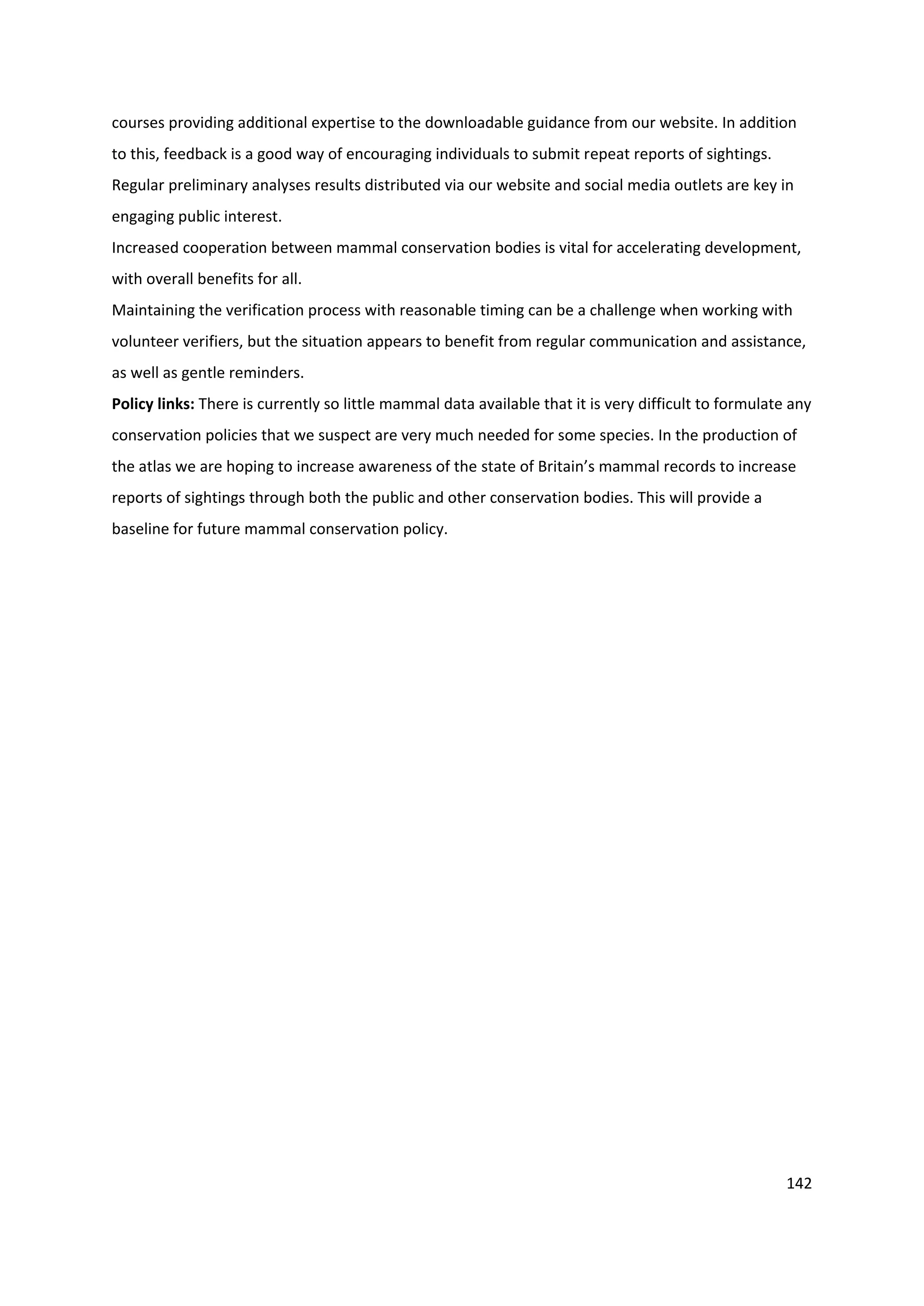 142
courses providing additional expertise to the downloadable guidance from our website. In addition
to this, feedback is a good way of encouraging individuals to submit repeat reports of sightings.
Regular preliminary analyses results distributed via our website and social media outlets are key in
engaging public interest.
Increased cooperation between mammal conservation bodies is vital for accelerating development,
with overall benefits for all.
Maintaining the verification process with reasonable timing can be a challenge when working with
volunteer verifiers, but the situation appears to benefit from regular communication and assistance,
as well as gentle reminders.
Policy links: There is currently so little mammal data available that it is very difficult to formulate any
conservation policies that we suspect are very much needed for some species. In the production of
the atlas we are hoping to increase awareness of the state of Britain’s mammal records to increase
reports of sightings through both the public and other conservation bodies. This will provide a
baseline for future mammal conservation policy.
 