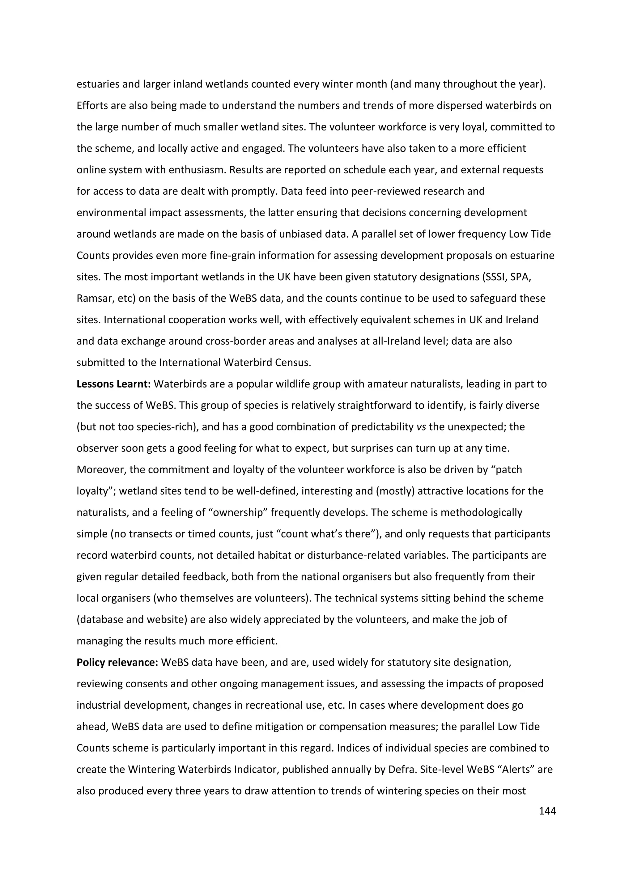 144
estuaries and larger inland wetlands counted every winter month (and many throughout the year).
Efforts are also being made to understand the numbers and trends of more dispersed waterbirds on
the large number of much smaller wetland sites. The volunteer workforce is very loyal, committed to
the scheme, and locally active and engaged. The volunteers have also taken to a more efficient
online system with enthusiasm. Results are reported on schedule each year, and external requests
for access to data are dealt with promptly. Data feed into peer-reviewed research and
environmental impact assessments, the latter ensuring that decisions concerning development
around wetlands are made on the basis of unbiased data. A parallel set of lower frequency Low Tide
Counts provides even more fine-grain information for assessing development proposals on estuarine
sites. The most important wetlands in the UK have been given statutory designations (SSSI, SPA,
Ramsar, etc) on the basis of the WeBS data, and the counts continue to be used to safeguard these
sites. International cooperation works well, with effectively equivalent schemes in UK and Ireland
and data exchange around cross-border areas and analyses at all-Ireland level; data are also
submitted to the International Waterbird Census.
Lessons Learnt: Waterbirds are a popular wildlife group with amateur naturalists, leading in part to
the success of WeBS. This group of species is relatively straightforward to identify, is fairly diverse
(but not too species-rich), and has a good combination of predictability vs the unexpected; the
observer soon gets a good feeling for what to expect, but surprises can turn up at any time.
Moreover, the commitment and loyalty of the volunteer workforce is also be driven by “patch
loyalty”; wetland sites tend to be well-defined, interesting and (mostly) attractive locations for the
naturalists, and a feeling of “ownership” frequently develops. The scheme is methodologically
simple (no transects or timed counts, just “count what’s there”), and only requests that participants
record waterbird counts, not detailed habitat or disturbance-related variables. The participants are
given regular detailed feedback, both from the national organisers but also frequently from their
local organisers (who themselves are volunteers). The technical systems sitting behind the scheme
(database and website) are also widely appreciated by the volunteers, and make the job of
managing the results much more efficient.
Policy relevance: WeBS data have been, and are, used widely for statutory site designation,
reviewing consents and other ongoing management issues, and assessing the impacts of proposed
industrial development, changes in recreational use, etc. In cases where development does go
ahead, WeBS data are used to define mitigation or compensation measures; the parallel Low Tide
Counts scheme is particularly important in this regard. Indices of individual species are combined to
create the Wintering Waterbirds Indicator, published annually by Defra. Site-level WeBS “Alerts” are
also produced every three years to draw attention to trends of wintering species on their most
 