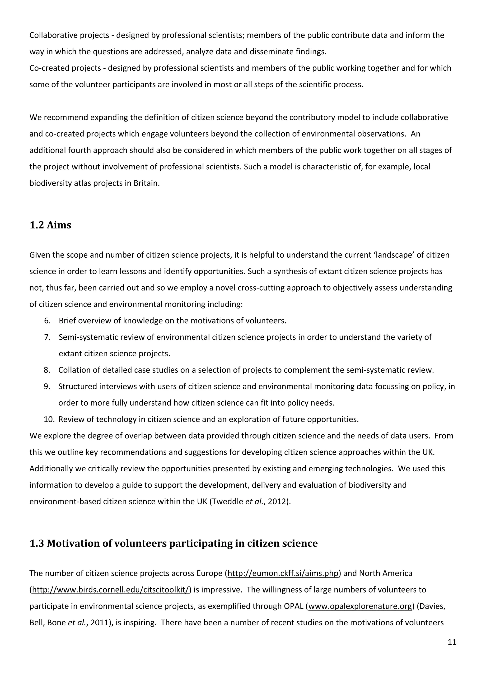 11
Collaborative projects - designed by professional scientists; members of the public contribute data and inform the
way in which the questions are addressed, analyze data and disseminate findings.
Co-created projects - designed by professional scientists and members of the public working together and for which
some of the volunteer participants are involved in most or all steps of the scientific process.
We recommend expanding the definition of citizen science beyond the contributory model to include collaborative
and co-created projects which engage volunteers beyond the collection of environmental observations. An
additional fourth approach should also be considered in which members of the public work together on all stages of
the project without involvement of professional scientists. Such a model is characteristic of, for example, local
biodiversity atlas projects in Britain.
1.2 Aims
Given the scope and number of citizen science projects, it is helpful to understand the current ‘landscape’ of citizen
science in order to learn lessons and identify opportunities. Such a synthesis of extant citizen science projects has
not, thus far, been carried out and so we employ a novel cross-cutting approach to objectively assess understanding
of citizen science and environmental monitoring including:
6. Brief overview of knowledge on the motivations of volunteers.
7. Semi-systematic review of environmental citizen science projects in order to understand the variety of
extant citizen science projects.
8. Collation of detailed case studies on a selection of projects to complement the semi-systematic review.
9. Structured interviews with users of citizen science and environmental monitoring data focussing on policy, in
order to more fully understand how citizen science can fit into policy needs.
10. Review of technology in citizen science and an exploration of future opportunities.
We explore the degree of overlap between data provided through citizen science and the needs of data users. From
this we outline key recommendations and suggestions for developing citizen science approaches within the UK.
Additionally we critically review the opportunities presented by existing and emerging technologies. We used this
information to develop a guide to support the development, delivery and evaluation of biodiversity and
environment-based citizen science within the UK (Tweddle et al., 2012).
1.3 Motivation of volunteers participating in citizen science
The number of citizen science projects across Europe (http://eumon.ckff.si/aims.php) and North America
(http://www.birds.cornell.edu/citscitoolkit/) is impressive. The willingness of large numbers of volunteers to
participate in environmental science projects, as exemplified through OPAL (www.opalexplorenature.org) (Davies,
Bell, Bone et al., 2011), is inspiring. There have been a number of recent studies on the motivations of volunteers
 