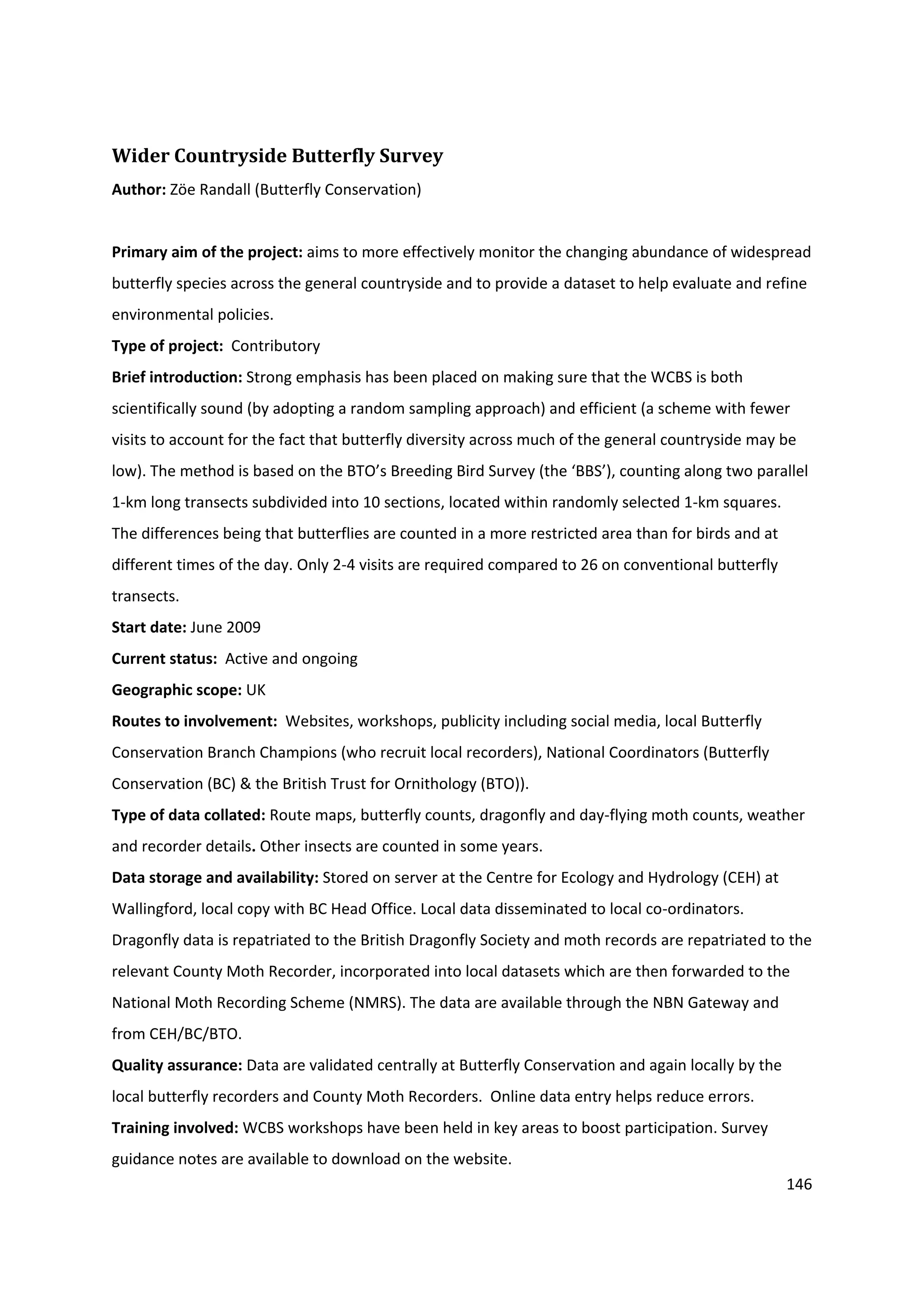 146
Wider Countryside Butterfly Survey
Author: Zöe Randall (Butterfly Conservation)
Primary aim of the project: aims to more effectively monitor the changing abundance of widespread
butterfly species across the general countryside and to provide a dataset to help evaluate and refine
environmental policies.
Type of project: Contributory
Brief introduction: Strong emphasis has been placed on making sure that the WCBS is both
scientifically sound (by adopting a random sampling approach) and efficient (a scheme with fewer
visits to account for the fact that butterfly diversity across much of the general countryside may be
low). The method is based on the BTO’s Breeding Bird Survey (the ‘BBS’), counting along two parallel
1-km long transects subdivided into 10 sections, located within randomly selected 1-km squares.
The differences being that butterflies are counted in a more restricted area than for birds and at
different times of the day. Only 2-4 visits are required compared to 26 on conventional butterfly
transects.
Start date: June 2009
Current status: Active and ongoing
Geographic scope: UK
Routes to involvement: Websites, workshops, publicity including social media, local Butterfly
Conservation Branch Champions (who recruit local recorders), National Coordinators (Butterfly
Conservation (BC) & the British Trust for Ornithology (BTO)).
Type of data collated: Route maps, butterfly counts, dragonfly and day-flying moth counts, weather
and recorder details. Other insects are counted in some years.
Data storage and availability: Stored on server at the Centre for Ecology and Hydrology (CEH) at
Wallingford, local copy with BC Head Office. Local data disseminated to local co-ordinators.
Dragonfly data is repatriated to the British Dragonfly Society and moth records are repatriated to the
relevant County Moth Recorder, incorporated into local datasets which are then forwarded to the
National Moth Recording Scheme (NMRS). The data are available through the NBN Gateway and
from CEH/BC/BTO.
Quality assurance: Data are validated centrally at Butterfly Conservation and again locally by the
local butterfly recorders and County Moth Recorders. Online data entry helps reduce errors.
Training involved: WCBS workshops have been held in key areas to boost participation. Survey
guidance notes are available to download on the website.
 