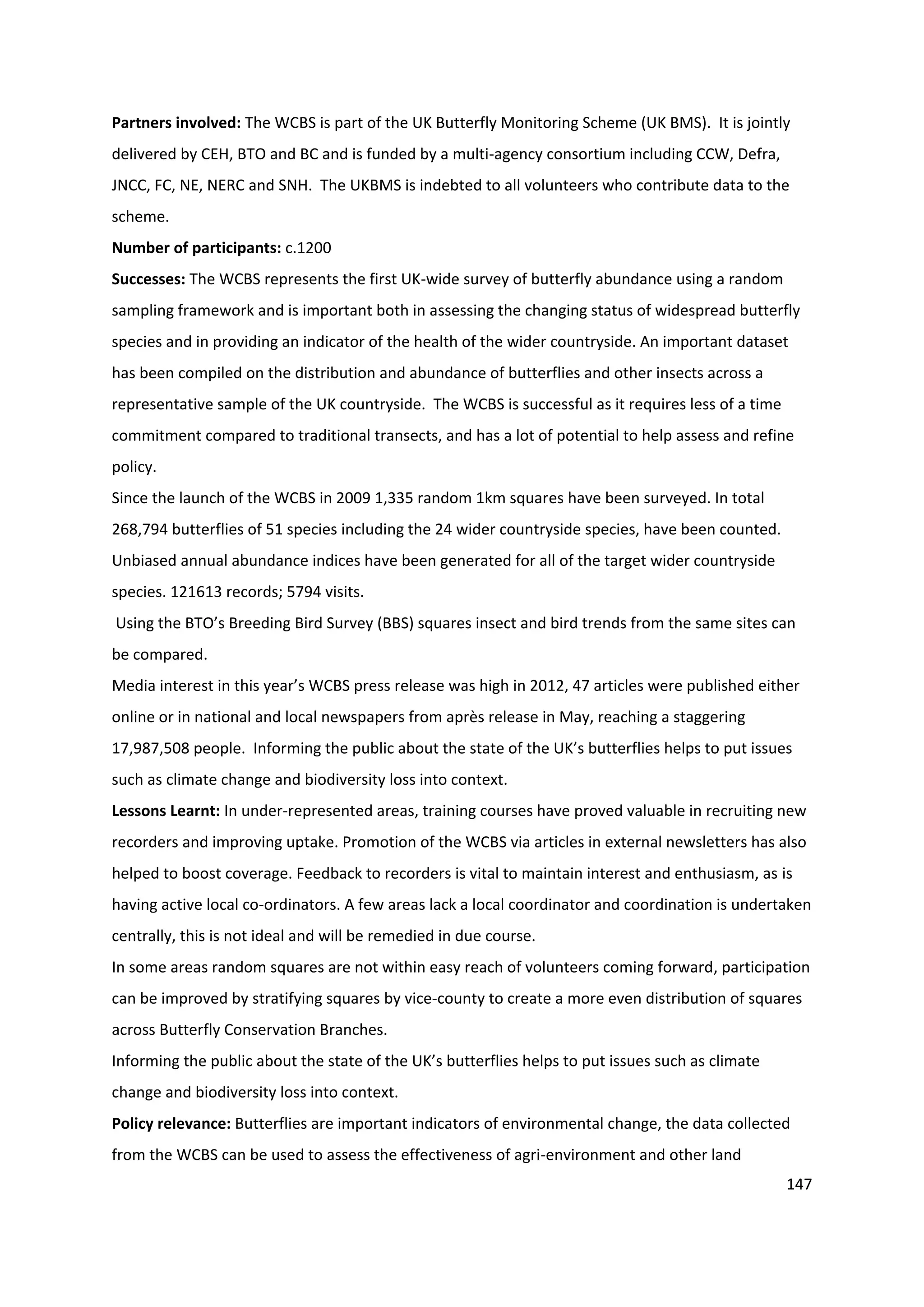 147
Partners involved: The WCBS is part of the UK Butterfly Monitoring Scheme (UK BMS). It is jointly
delivered by CEH, BTO and BC and is funded by a multi-agency consortium including CCW, Defra,
JNCC, FC, NE, NERC and SNH. The UKBMS is indebted to all volunteers who contribute data to the
scheme.
Number of participants: c.1200
Successes: The WCBS represents the first UK-wide survey of butterfly abundance using a random
sampling framework and is important both in assessing the changing status of widespread butterfly
species and in providing an indicator of the health of the wider countryside. An important dataset
has been compiled on the distribution and abundance of butterflies and other insects across a
representative sample of the UK countryside. The WCBS is successful as it requires less of a time
commitment compared to traditional transects, and has a lot of potential to help assess and refine
policy.
Since the launch of the WCBS in 2009 1,335 random 1km squares have been surveyed. In total
268,794 butterflies of 51 species including the 24 wider countryside species, have been counted.
Unbiased annual abundance indices have been generated for all of the target wider countryside
species. 121613 records; 5794 visits.
Using the BTO’s Breeding Bird Survey (BBS) squares insect and bird trends from the same sites can
be compared.
Media interest in this year’s WCBS press release was high in 2012, 47 articles were published either
online or in national and local newspapers from après release in May, reaching a staggering
17,987,508 people. Informing the public about the state of the UK’s butterflies helps to put issues
such as climate change and biodiversity loss into context.
Lessons Learnt: In under-represented areas, training courses have proved valuable in recruiting new
recorders and improving uptake. Promotion of the WCBS via articles in external newsletters has also
helped to boost coverage. Feedback to recorders is vital to maintain interest and enthusiasm, as is
having active local co-ordinators. A few areas lack a local coordinator and coordination is undertaken
centrally, this is not ideal and will be remedied in due course.
In some areas random squares are not within easy reach of volunteers coming forward, participation
can be improved by stratifying squares by vice-county to create a more even distribution of squares
across Butterfly Conservation Branches.
Informing the public about the state of the UK’s butterflies helps to put issues such as climate
change and biodiversity loss into context.
Policy relevance: Butterflies are important indicators of environmental change, the data collected
from the WCBS can be used to assess the effectiveness of agri-environment and other land
 