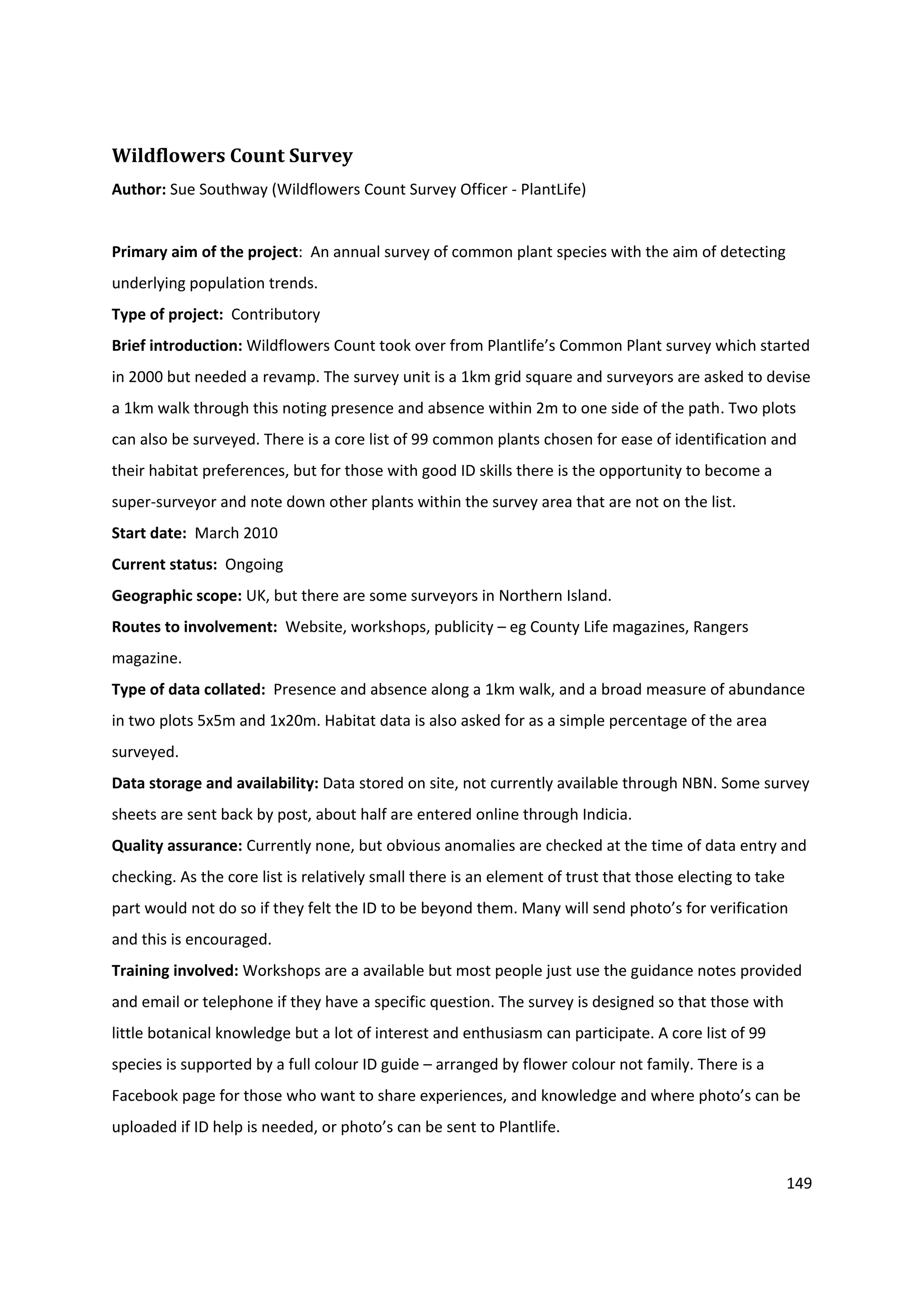 149
Wildflowers Count Survey
Author: Sue Southway (Wildflowers Count Survey Officer - PlantLife)
Primary aim of the project: An annual survey of common plant species with the aim of detecting
underlying population trends.
Type of project: Contributory
Brief introduction: Wildflowers Count took over from Plantlife’s Common Plant survey which started
in 2000 but needed a revamp. The survey unit is a 1km grid square and surveyors are asked to devise
a 1km walk through this noting presence and absence within 2m to one side of the path. Two plots
can also be surveyed. There is a core list of 99 common plants chosen for ease of identification and
their habitat preferences, but for those with good ID skills there is the opportunity to become a
super-surveyor and note down other plants within the survey area that are not on the list.
Start date: March 2010
Current status: Ongoing
Geographic scope: UK, but there are some surveyors in Northern Island.
Routes to involvement: Website, workshops, publicity – eg County Life magazines, Rangers
magazine.
Type of data collated: Presence and absence along a 1km walk, and a broad measure of abundance
in two plots 5x5m and 1x20m. Habitat data is also asked for as a simple percentage of the area
surveyed.
Data storage and availability: Data stored on site, not currently available through NBN. Some survey
sheets are sent back by post, about half are entered online through Indicia.
Quality assurance: Currently none, but obvious anomalies are checked at the time of data entry and
checking. As the core list is relatively small there is an element of trust that those electing to take
part would not do so if they felt the ID to be beyond them. Many will send photo’s for verification
and this is encouraged.
Training involved: Workshops are a available but most people just use the guidance notes provided
and email or telephone if they have a specific question. The survey is designed so that those with
little botanical knowledge but a lot of interest and enthusiasm can participate. A core list of 99
species is supported by a full colour ID guide – arranged by flower colour not family. There is a
Facebook page for those who want to share experiences, and knowledge and where photo’s can be
uploaded if ID help is needed, or photo’s can be sent to Plantlife.
 