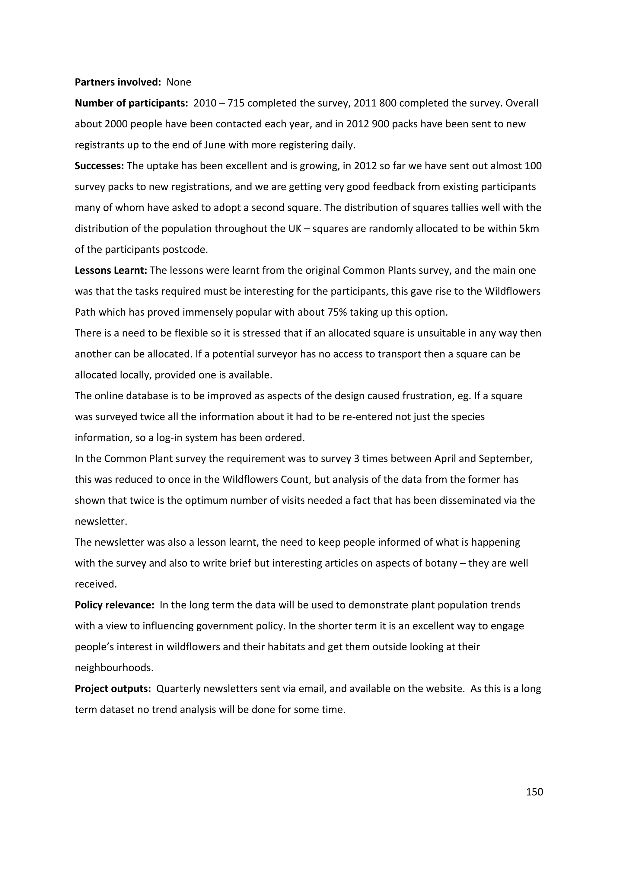 150
Partners involved: None
Number of participants: 2010 – 715 completed the survey, 2011 800 completed the survey. Overall
about 2000 people have been contacted each year, and in 2012 900 packs have been sent to new
registrants up to the end of June with more registering daily.
Successes: The uptake has been excellent and is growing, in 2012 so far we have sent out almost 100
survey packs to new registrations, and we are getting very good feedback from existing participants
many of whom have asked to adopt a second square. The distribution of squares tallies well with the
distribution of the population throughout the UK – squares are randomly allocated to be within 5km
of the participants postcode.
Lessons Learnt: The lessons were learnt from the original Common Plants survey, and the main one
was that the tasks required must be interesting for the participants, this gave rise to the Wildflowers
Path which has proved immensely popular with about 75% taking up this option.
There is a need to be flexible so it is stressed that if an allocated square is unsuitable in any way then
another can be allocated. If a potential surveyor has no access to transport then a square can be
allocated locally, provided one is available.
The online database is to be improved as aspects of the design caused frustration, eg. If a square
was surveyed twice all the information about it had to be re-entered not just the species
information, so a log-in system has been ordered.
In the Common Plant survey the requirement was to survey 3 times between April and September,
this was reduced to once in the Wildflowers Count, but analysis of the data from the former has
shown that twice is the optimum number of visits needed a fact that has been disseminated via the
newsletter.
The newsletter was also a lesson learnt, the need to keep people informed of what is happening
with the survey and also to write brief but interesting articles on aspects of botany – they are well
received.
Policy relevance: In the long term the data will be used to demonstrate plant population trends
with a view to influencing government policy. In the shorter term it is an excellent way to engage
people’s interest in wildflowers and their habitats and get them outside looking at their
neighbourhoods.
Project outputs: Quarterly newsletters sent via email, and available on the website. As this is a long
term dataset no trend analysis will be done for some time.
 