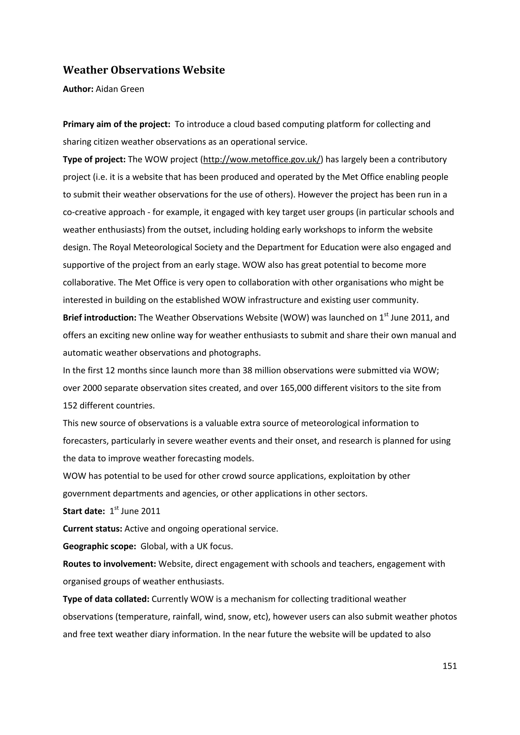 151
Weather Observations Website
Author: Aidan Green
Primary aim of the project: To introduce a cloud based computing platform for collecting and
sharing citizen weather observations as an operational service.
Type of project: The WOW project (http://wow.metoffice.gov.uk/) has largely been a contributory
project (i.e. it is a website that has been produced and operated by the Met Office enabling people
to submit their weather observations for the use of others). However the project has been run in a
co-creative approach - for example, it engaged with key target user groups (in particular schools and
weather enthusiasts) from the outset, including holding early workshops to inform the website
design. The Royal Meteorological Society and the Department for Education were also engaged and
supportive of the project from an early stage. WOW also has great potential to become more
collaborative. The Met Office is very open to collaboration with other organisations who might be
interested in building on the established WOW infrastructure and existing user community.
Brief introduction: The Weather Observations Website (WOW) was launched on 1st
June 2011, and
offers an exciting new online way for weather enthusiasts to submit and share their own manual and
automatic weather observations and photographs.
In the first 12 months since launch more than 38 million observations were submitted via WOW;
over 2000 separate observation sites created, and over 165,000 different visitors to the site from
152 different countries.
This new source of observations is a valuable extra source of meteorological information to
forecasters, particularly in severe weather events and their onset, and research is planned for using
the data to improve weather forecasting models.
WOW has potential to be used for other crowd source applications, exploitation by other
government departments and agencies, or other applications in other sectors.
Start date: 1st
June 2011
Current status: Active and ongoing operational service.
Geographic scope: Global, with a UK focus.
Routes to involvement: Website, direct engagement with schools and teachers, engagement with
organised groups of weather enthusiasts.
Type of data collated: Currently WOW is a mechanism for collecting traditional weather
observations (temperature, rainfall, wind, snow, etc), however users can also submit weather photos
and free text weather diary information. In the near future the website will be updated to also
 