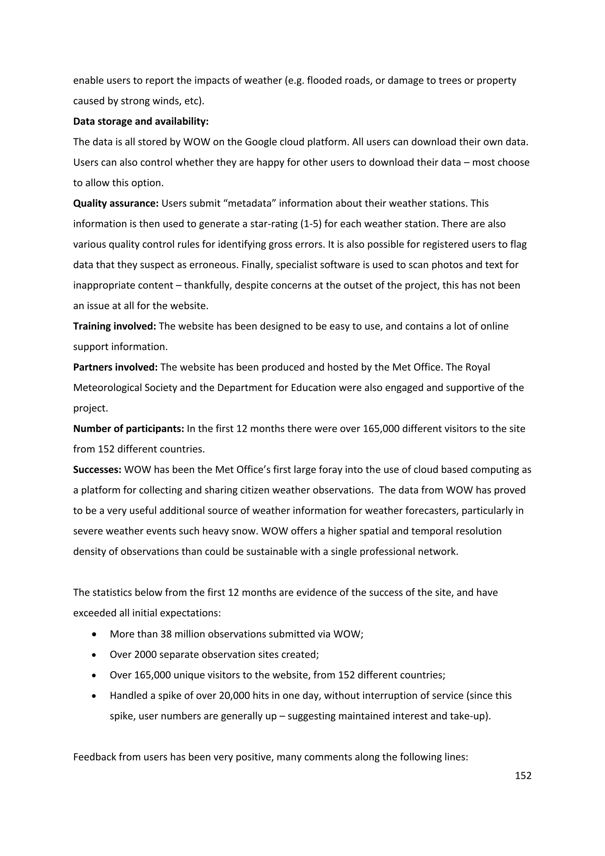 152
enable users to report the impacts of weather (e.g. flooded roads, or damage to trees or property
caused by strong winds, etc).
Data storage and availability:
The data is all stored by WOW on the Google cloud platform. All users can download their own data.
Users can also control whether they are happy for other users to download their data – most choose
to allow this option.
Quality assurance: Users submit “metadata” information about their weather stations. This
information is then used to generate a star-rating (1-5) for each weather station. There are also
various quality control rules for identifying gross errors. It is also possible for registered users to flag
data that they suspect as erroneous. Finally, specialist software is used to scan photos and text for
inappropriate content – thankfully, despite concerns at the outset of the project, this has not been
an issue at all for the website.
Training involved: The website has been designed to be easy to use, and contains a lot of online
support information.
Partners involved: The website has been produced and hosted by the Met Office. The Royal
Meteorological Society and the Department for Education were also engaged and supportive of the
project.
Number of participants: In the first 12 months there were over 165,000 different visitors to the site
from 152 different countries.
Successes: WOW has been the Met Office’s first large foray into the use of cloud based computing as
a platform for collecting and sharing citizen weather observations. The data from WOW has proved
to be a very useful additional source of weather information for weather forecasters, particularly in
severe weather events such heavy snow. WOW offers a higher spatial and temporal resolution
density of observations than could be sustainable with a single professional network.
The statistics below from the first 12 months are evidence of the success of the site, and have
exceeded all initial expectations:
 More than 38 million observations submitted via WOW;
 Over 2000 separate observation sites created;
 Over 165,000 unique visitors to the website, from 152 different countries;
 Handled a spike of over 20,000 hits in one day, without interruption of service (since this
spike, user numbers are generally up – suggesting maintained interest and take-up).
Feedback from users has been very positive, many comments along the following lines:
 