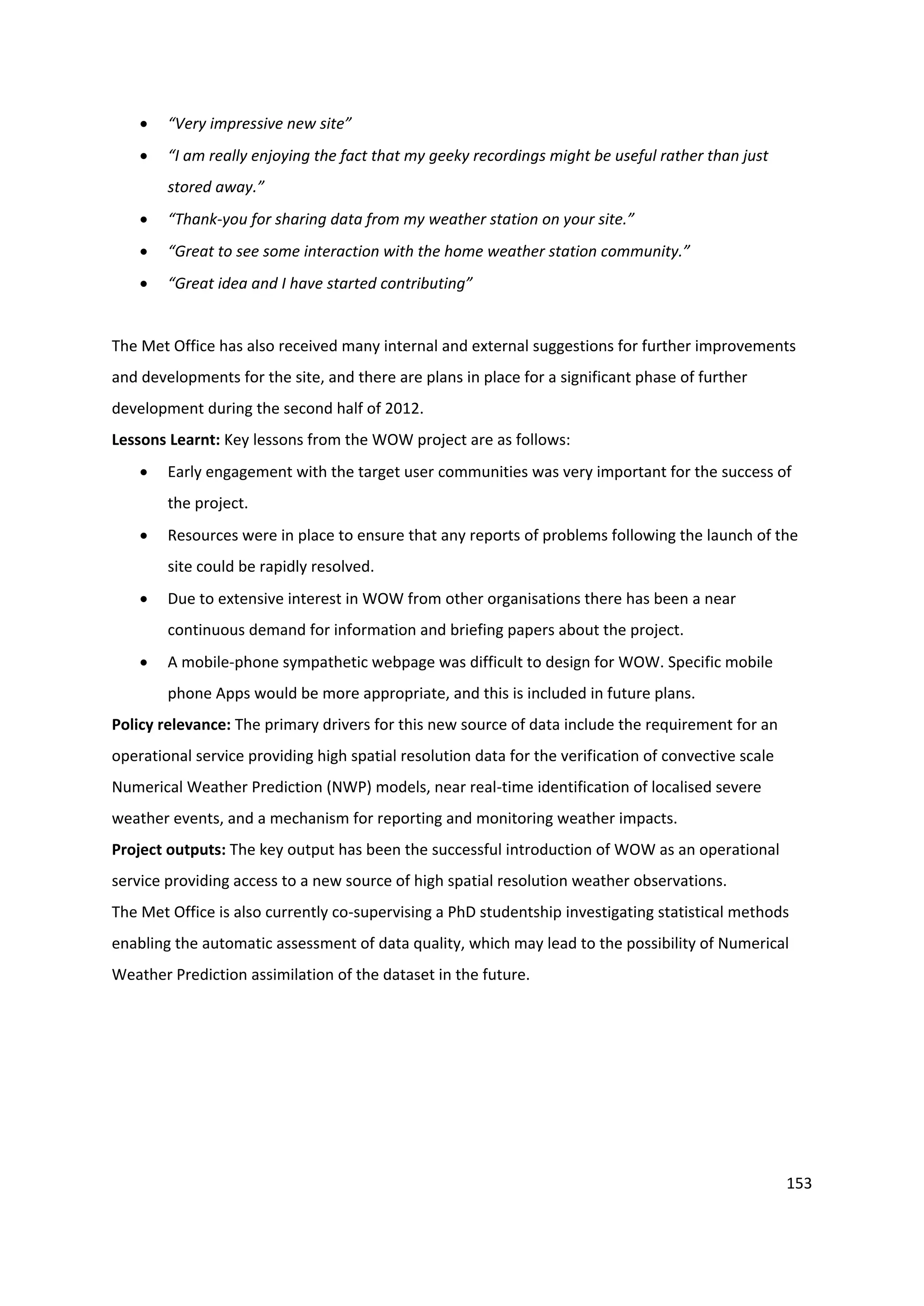 153
 “Very impressive new site”
 “I am really enjoying the fact that my geeky recordings might be useful rather than just
stored away.”
 “Thank-you for sharing data from my weather station on your site.”
 “Great to see some interaction with the home weather station community.”
 “Great idea and I have started contributing”
The Met Office has also received many internal and external suggestions for further improvements
and developments for the site, and there are plans in place for a significant phase of further
development during the second half of 2012.
Lessons Learnt: Key lessons from the WOW project are as follows:
 Early engagement with the target user communities was very important for the success of
the project.
 Resources were in place to ensure that any reports of problems following the launch of the
site could be rapidly resolved.
 Due to extensive interest in WOW from other organisations there has been a near
continuous demand for information and briefing papers about the project.
 A mobile-phone sympathetic webpage was difficult to design for WOW. Specific mobile
phone Apps would be more appropriate, and this is included in future plans.
Policy relevance: The primary drivers for this new source of data include the requirement for an
operational service providing high spatial resolution data for the verification of convective scale
Numerical Weather Prediction (NWP) models, near real-time identification of localised severe
weather events, and a mechanism for reporting and monitoring weather impacts.
Project outputs: The key output has been the successful introduction of WOW as an operational
service providing access to a new source of high spatial resolution weather observations.
The Met Office is also currently co-supervising a PhD studentship investigating statistical methods
enabling the automatic assessment of data quality, which may lead to the possibility of Numerical
Weather Prediction assimilation of the dataset in the future.
 