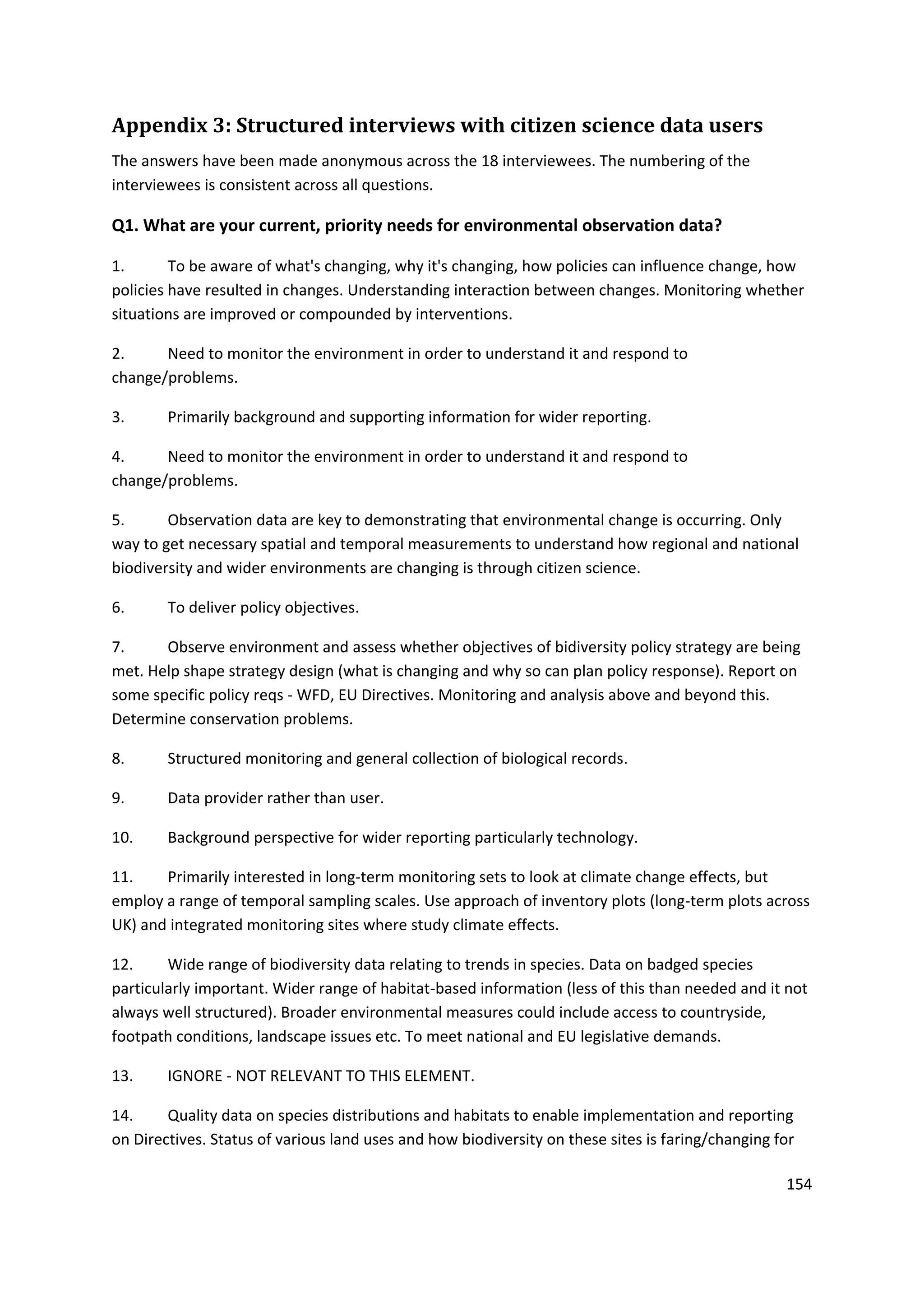 154
Appendix 3: Structured interviews with citizen science data users
The answers have been made anonymous across the 18 interviewees. The numbering of the
interviewees is consistent across all questions.
Q1. What are your current, priority needs for environmental observation data?
1. To be aware of what's changing, why it's changing, how policies can influence change, how
policies have resulted in changes. Understanding interaction between changes. Monitoring whether
situations are improved or compounded by interventions.
2. Need to monitor the environment in order to understand it and respond to
change/problems.
3. Primarily background and supporting information for wider reporting.
4. Need to monitor the environment in order to understand it and respond to
change/problems.
5. Observation data are key to demonstrating that environmental change is occurring. Only
way to get necessary spatial and temporal measurements to understand how regional and national
biodiversity and wider environments are changing is through citizen science.
6. To deliver policy objectives.
7. Observe environment and assess whether objectives of bidiversity policy strategy are being
met. Help shape strategy design (what is changing and why so can plan policy response). Report on
some specific policy reqs - WFD, EU Directives. Monitoring and analysis above and beyond this.
Determine conservation problems.
8. Structured monitoring and general collection of biological records.
9. Data provider rather than user.
10. Background perspective for wider reporting particularly technology.
11. Primarily interested in long-term monitoring sets to look at climate change effects, but
employ a range of temporal sampling scales. Use approach of inventory plots (long-term plots across
UK) and integrated monitoring sites where study climate effects.
12. Wide range of biodiversity data relating to trends in species. Data on badged species
particularly important. Wider range of habitat-based information (less of this than needed and it not
always well structured). Broader environmental measures could include access to countryside,
footpath conditions, landscape issues etc. To meet national and EU legislative demands.
13. IGNORE - NOT RELEVANT TO THIS ELEMENT.
14. Quality data on species distributions and habitats to enable implementation and reporting
on Directives. Status of various land uses and how biodiversity on these sites is faring/changing for
 