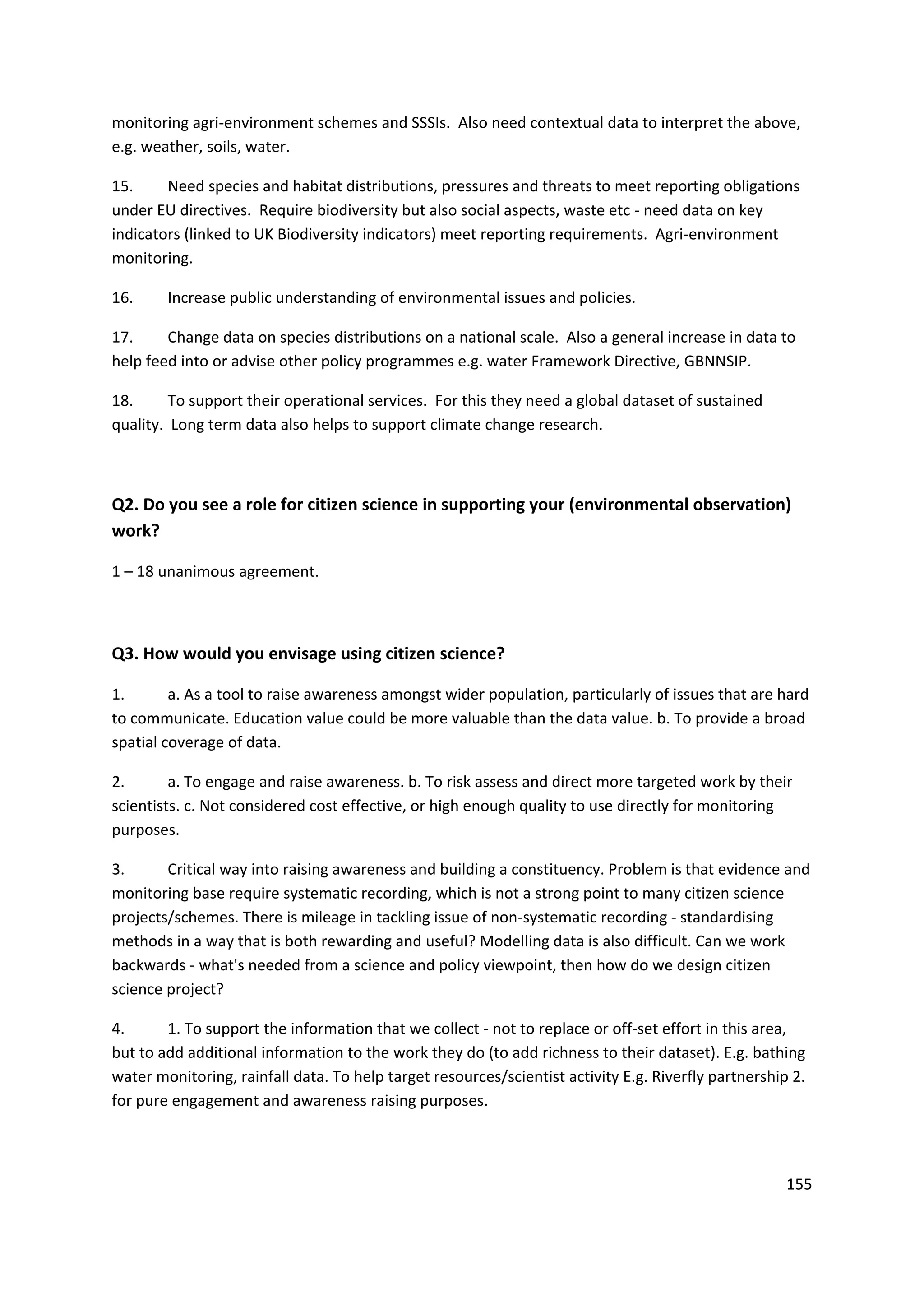 155
monitoring agri-environment schemes and SSSIs. Also need contextual data to interpret the above,
e.g. weather, soils, water.
15. Need species and habitat distributions, pressures and threats to meet reporting obligations
under EU directives. Require biodiversity but also social aspects, waste etc - need data on key
indicators (linked to UK Biodiversity indicators) meet reporting requirements. Agri-environment
monitoring.
16. Increase public understanding of environmental issues and policies.
17. Change data on species distributions on a national scale. Also a general increase in data to
help feed into or advise other policy programmes e.g. water Framework Directive, GBNNSIP.
18. To support their operational services. For this they need a global dataset of sustained
quality. Long term data also helps to support climate change research.
Q2. Do you see a role for citizen science in supporting your (environmental observation)
work?
1 – 18 unanimous agreement.
Q3. How would you envisage using citizen science?
1. a. As a tool to raise awareness amongst wider population, particularly of issues that are hard
to communicate. Education value could be more valuable than the data value. b. To provide a broad
spatial coverage of data.
2. a. To engage and raise awareness. b. To risk assess and direct more targeted work by their
scientists. c. Not considered cost effective, or high enough quality to use directly for monitoring
purposes.
3. Critical way into raising awareness and building a constituency. Problem is that evidence and
monitoring base require systematic recording, which is not a strong point to many citizen science
projects/schemes. There is mileage in tackling issue of non-systematic recording - standardising
methods in a way that is both rewarding and useful? Modelling data is also difficult. Can we work
backwards - what's needed from a science and policy viewpoint, then how do we design citizen
science project?
4. 1. To support the information that we collect - not to replace or off-set effort in this area,
but to add additional information to the work they do (to add richness to their dataset). E.g. bathing
water monitoring, rainfall data. To help target resources/scientist activity E.g. Riverfly partnership 2.
for pure engagement and awareness raising purposes.
 