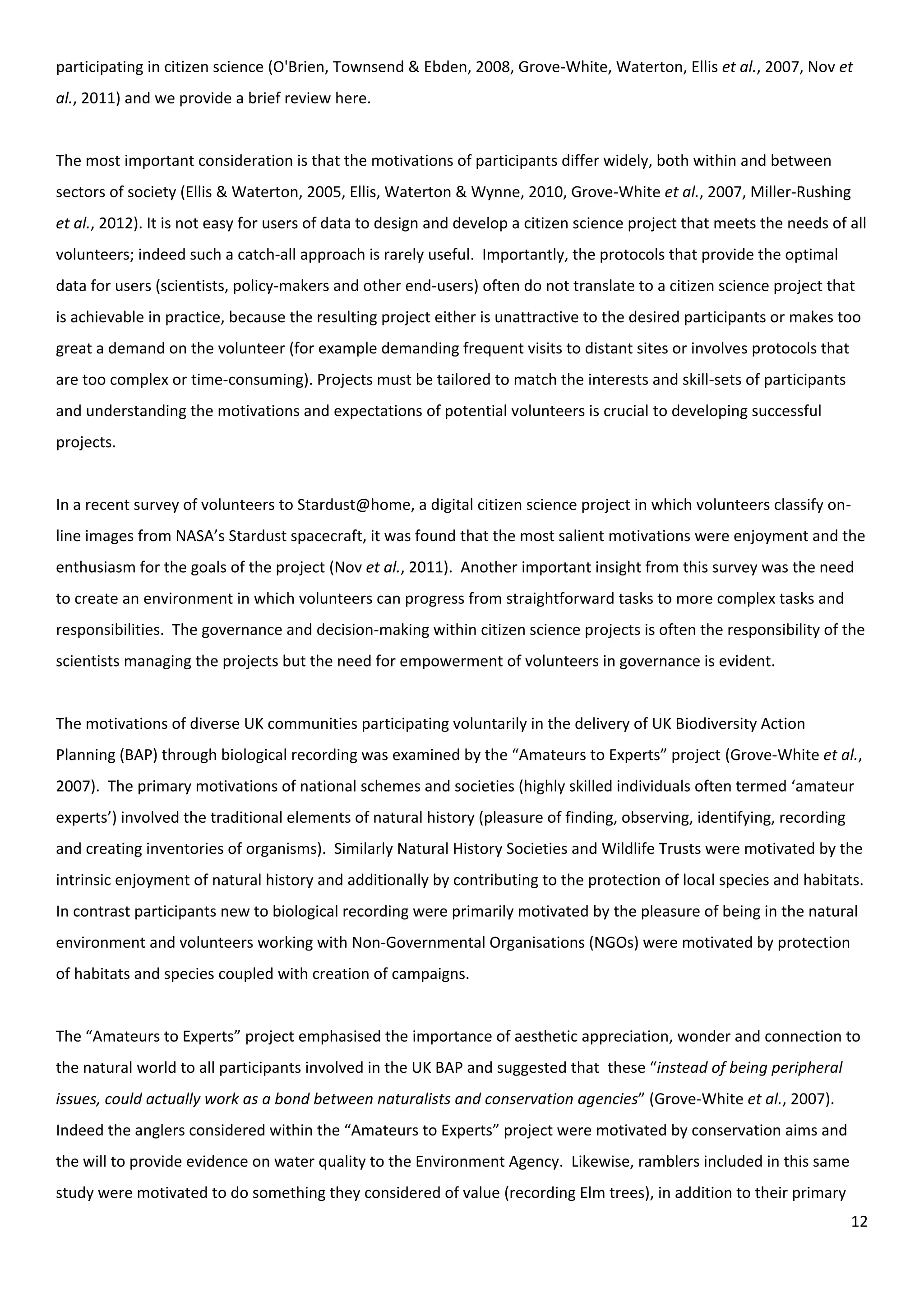 12
participating in citizen science (O'Brien, Townsend & Ebden, 2008, Grove-White, Waterton, Ellis et al., 2007, Nov et
al., 2011) and we provide a brief review here.
The most important consideration is that the motivations of participants differ widely, both within and between
sectors of society (Ellis & Waterton, 2005, Ellis, Waterton & Wynne, 2010, Grove-White et al., 2007, Miller-Rushing
et al., 2012). It is not easy for users of data to design and develop a citizen science project that meets the needs of all
volunteers; indeed such a catch-all approach is rarely useful. Importantly, the protocols that provide the optimal
data for users (scientists, policy-makers and other end-users) often do not translate to a citizen science project that
is achievable in practice, because the resulting project either is unattractive to the desired participants or makes too
great a demand on the volunteer (for example demanding frequent visits to distant sites or involves protocols that
are too complex or time-consuming). Projects must be tailored to match the interests and skill-sets of participants
and understanding the motivations and expectations of potential volunteers is crucial to developing successful
projects.
In a recent survey of volunteers to Stardust@home, a digital citizen science project in which volunteers classify on-
line images from NASA’s Stardust spacecraft, it was found that the most salient motivations were enjoyment and the
enthusiasm for the goals of the project (Nov et al., 2011). Another important insight from this survey was the need
to create an environment in which volunteers can progress from straightforward tasks to more complex tasks and
responsibilities. The governance and decision-making within citizen science projects is often the responsibility of the
scientists managing the projects but the need for empowerment of volunteers in governance is evident.
The motivations of diverse UK communities participating voluntarily in the delivery of UK Biodiversity Action
Planning (BAP) through biological recording was examined by the “Amateurs to Experts” project (Grove-White et al.,
2007). The primary motivations of national schemes and societies (highly skilled individuals often termed ‘amateur
experts’) involved the traditional elements of natural history (pleasure of finding, observing, identifying, recording
and creating inventories of organisms). Similarly Natural History Societies and Wildlife Trusts were motivated by the
intrinsic enjoyment of natural history and additionally by contributing to the protection of local species and habitats.
In contrast participants new to biological recording were primarily motivated by the pleasure of being in the natural
environment and volunteers working with Non-Governmental Organisations (NGOs) were motivated by protection
of habitats and species coupled with creation of campaigns.
The “Amateurs to Experts” project emphasised the importance of aesthetic appreciation, wonder and connection to
the natural world to all participants involved in the UK BAP and suggested that these “instead of being peripheral
issues, could actually work as a bond between naturalists and conservation agencies” (Grove-White et al., 2007).
Indeed the anglers considered within the “Amateurs to Experts” project were motivated by conservation aims and
the will to provide evidence on water quality to the Environment Agency. Likewise, ramblers included in this same
study were motivated to do something they considered of value (recording Elm trees), in addition to their primary
 