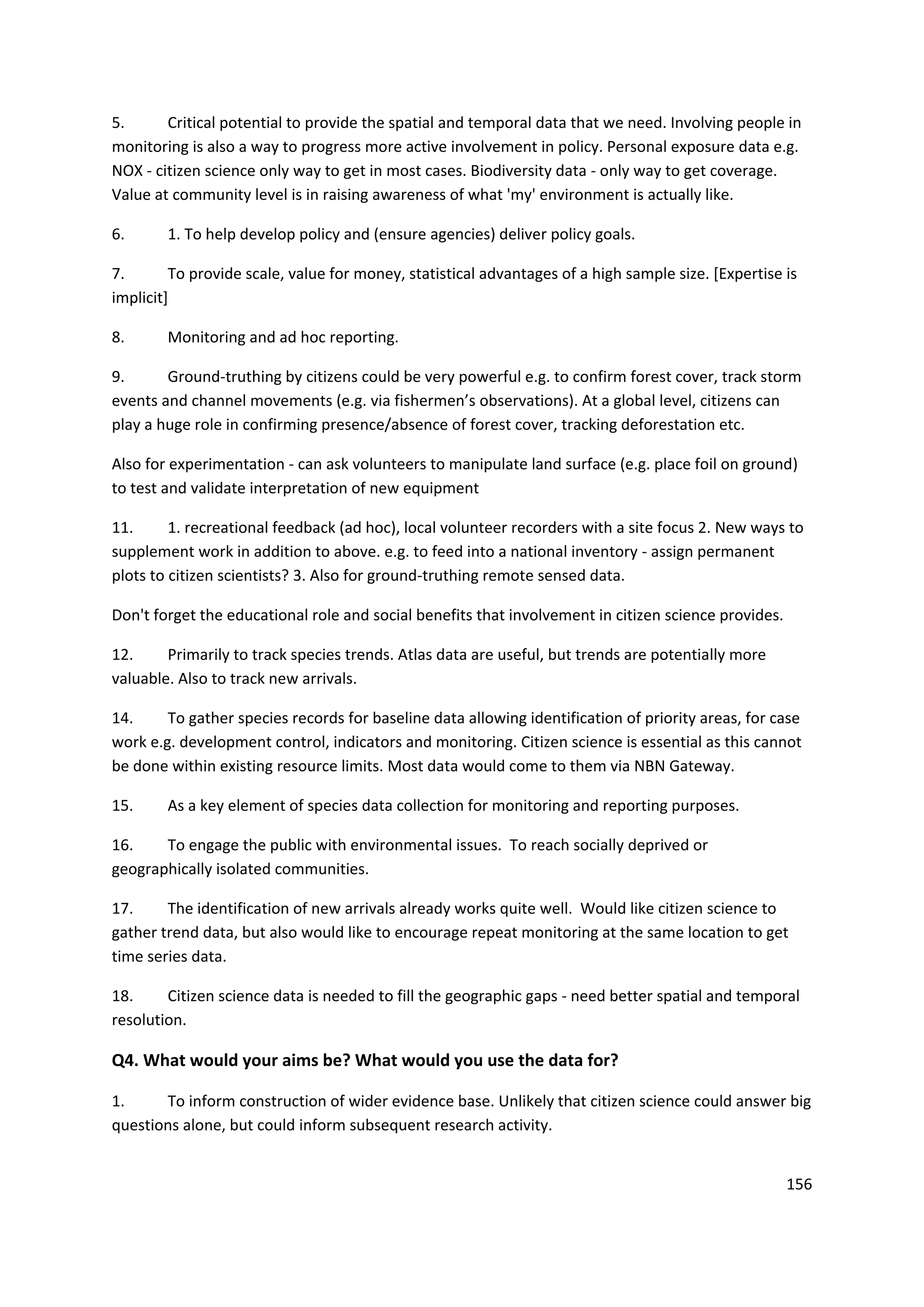 156
5. Critical potential to provide the spatial and temporal data that we need. Involving people in
monitoring is also a way to progress more active involvement in policy. Personal exposure data e.g.
NOX - citizen science only way to get in most cases. Biodiversity data - only way to get coverage.
Value at community level is in raising awareness of what 'my' environment is actually like.
6. 1. To help develop policy and (ensure agencies) deliver policy goals.
7. To provide scale, value for money, statistical advantages of a high sample size. [Expertise is
implicit]
8. Monitoring and ad hoc reporting.
9. Ground-truthing by citizens could be very powerful e.g. to confirm forest cover, track storm
events and channel movements (e.g. via fishermen’s observations). At a global level, citizens can
play a huge role in confirming presence/absence of forest cover, tracking deforestation etc.
Also for experimentation - can ask volunteers to manipulate land surface (e.g. place foil on ground)
to test and validate interpretation of new equipment
11. 1. recreational feedback (ad hoc), local volunteer recorders with a site focus 2. New ways to
supplement work in addition to above. e.g. to feed into a national inventory - assign permanent
plots to citizen scientists? 3. Also for ground-truthing remote sensed data.
Don't forget the educational role and social benefits that involvement in citizen science provides.
12. Primarily to track species trends. Atlas data are useful, but trends are potentially more
valuable. Also to track new arrivals.
14. To gather species records for baseline data allowing identification of priority areas, for case
work e.g. development control, indicators and monitoring. Citizen science is essential as this cannot
be done within existing resource limits. Most data would come to them via NBN Gateway.
15. As a key element of species data collection for monitoring and reporting purposes.
16. To engage the public with environmental issues. To reach socially deprived or
geographically isolated communities.
17. The identification of new arrivals already works quite well. Would like citizen science to
gather trend data, but also would like to encourage repeat monitoring at the same location to get
time series data.
18. Citizen science data is needed to fill the geographic gaps - need better spatial and temporal
resolution.
Q4. What would your aims be? What would you use the data for?
1. To inform construction of wider evidence base. Unlikely that citizen science could answer big
questions alone, but could inform subsequent research activity.
 