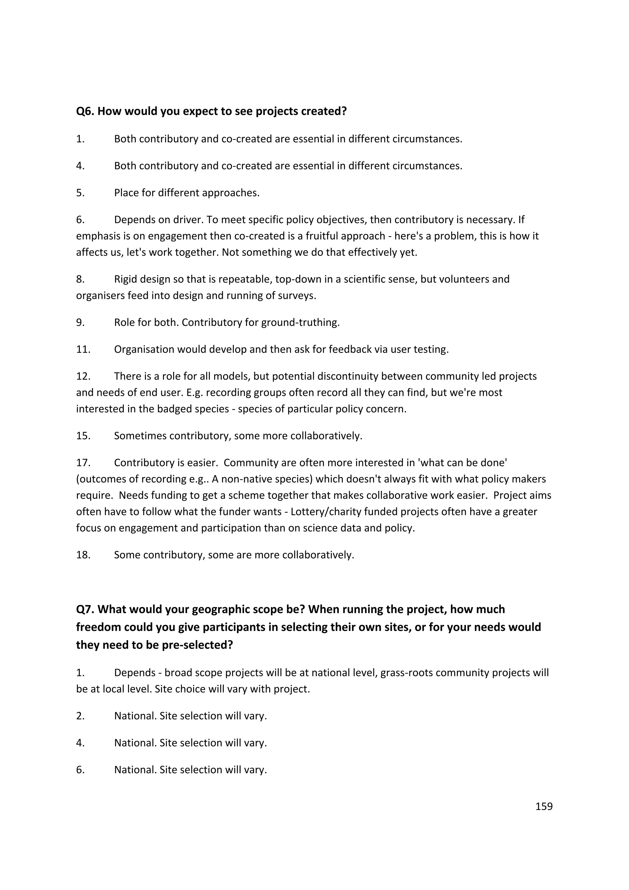 159
Q6. How would you expect to see projects created?
1. Both contributory and co-created are essential in different circumstances.
4. Both contributory and co-created are essential in different circumstances.
5. Place for different approaches.
6. Depends on driver. To meet specific policy objectives, then contributory is necessary. If
emphasis is on engagement then co-created is a fruitful approach - here's a problem, this is how it
affects us, let's work together. Not something we do that effectively yet.
8. Rigid design so that is repeatable, top-down in a scientific sense, but volunteers and
organisers feed into design and running of surveys.
9. Role for both. Contributory for ground-truthing.
11. Organisation would develop and then ask for feedback via user testing.
12. There is a role for all models, but potential discontinuity between community led projects
and needs of end user. E.g. recording groups often record all they can find, but we're most
interested in the badged species - species of particular policy concern.
15. Sometimes contributory, some more collaboratively.
17. Contributory is easier. Community are often more interested in 'what can be done'
(outcomes of recording e.g.. A non-native species) which doesn't always fit with what policy makers
require. Needs funding to get a scheme together that makes collaborative work easier. Project aims
often have to follow what the funder wants - Lottery/charity funded projects often have a greater
focus on engagement and participation than on science data and policy.
18. Some contributory, some are more collaboratively.
Q7. What would your geographic scope be? When running the project, how much
freedom could you give participants in selecting their own sites, or for your needs would
they need to be pre-selected?
1. Depends - broad scope projects will be at national level, grass-roots community projects will
be at local level. Site choice will vary with project.
2. National. Site selection will vary.
4. National. Site selection will vary.
6. National. Site selection will vary.
 