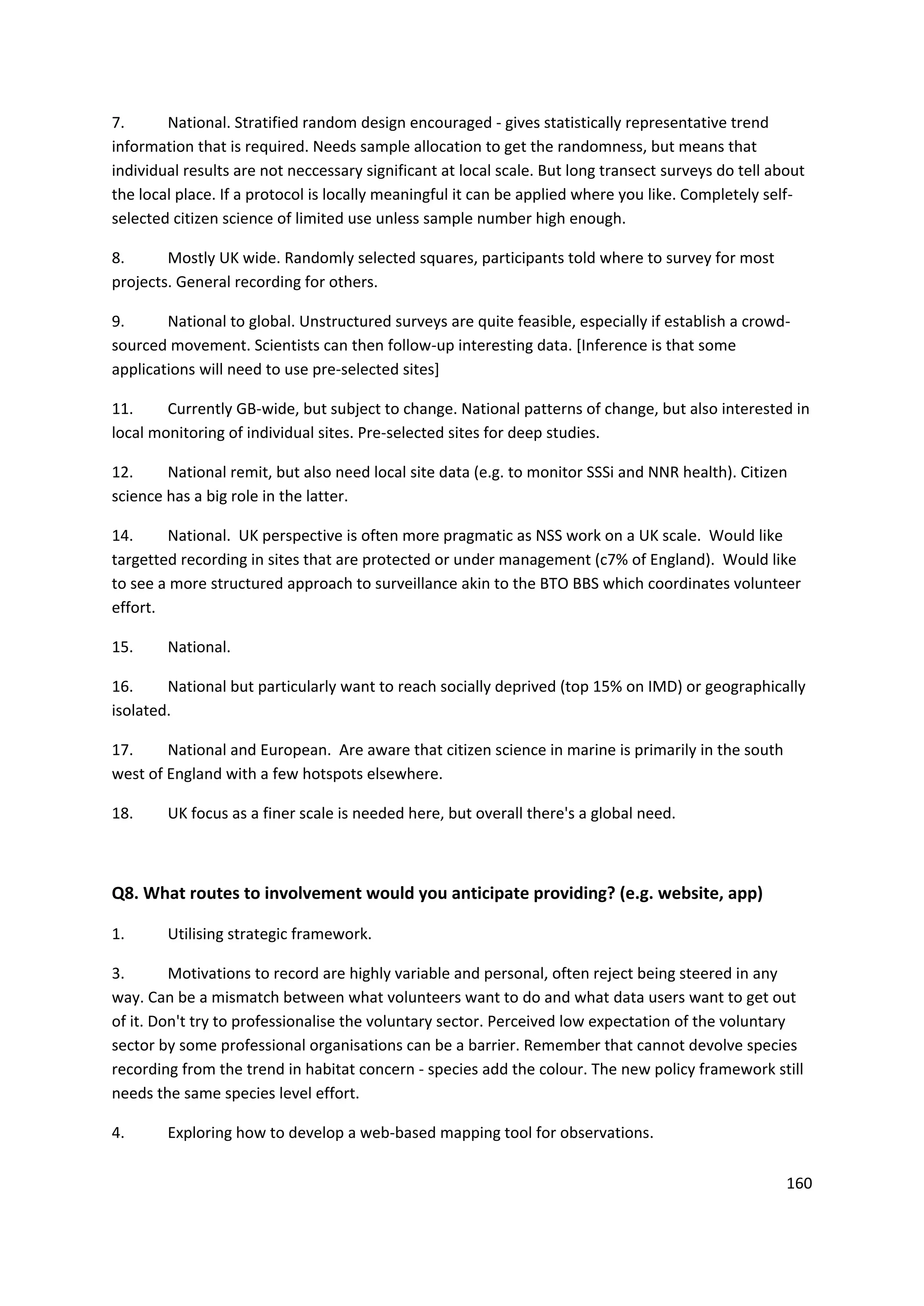 160
7. National. Stratified random design encouraged - gives statistically representative trend
information that is required. Needs sample allocation to get the randomness, but means that
individual results are not neccessary significant at local scale. But long transect surveys do tell about
the local place. If a protocol is locally meaningful it can be applied where you like. Completely self-
selected citizen science of limited use unless sample number high enough.
8. Mostly UK wide. Randomly selected squares, participants told where to survey for most
projects. General recording for others.
9. National to global. Unstructured surveys are quite feasible, especially if establish a crowd-
sourced movement. Scientists can then follow-up interesting data. [Inference is that some
applications will need to use pre-selected sites]
11. Currently GB-wide, but subject to change. National patterns of change, but also interested in
local monitoring of individual sites. Pre-selected sites for deep studies.
12. National remit, but also need local site data (e.g. to monitor SSSi and NNR health). Citizen
science has a big role in the latter.
14. National. UK perspective is often more pragmatic as NSS work on a UK scale. Would like
targetted recording in sites that are protected or under management (c7% of England). Would like
to see a more structured approach to surveillance akin to the BTO BBS which coordinates volunteer
effort.
15. National.
16. National but particularly want to reach socially deprived (top 15% on IMD) or geographically
isolated.
17. National and European. Are aware that citizen science in marine is primarily in the south
west of England with a few hotspots elsewhere.
18. UK focus as a finer scale is needed here, but overall there's a global need.
Q8. What routes to involvement would you anticipate providing? (e.g. website, app)
1. Utilising strategic framework.
3. Motivations to record are highly variable and personal, often reject being steered in any
way. Can be a mismatch between what volunteers want to do and what data users want to get out
of it. Don't try to professionalise the voluntary sector. Perceived low expectation of the voluntary
sector by some professional organisations can be a barrier. Remember that cannot devolve species
recording from the trend in habitat concern - species add the colour. The new policy framework still
needs the same species level effort.
4. Exploring how to develop a web-based mapping tool for observations.
 