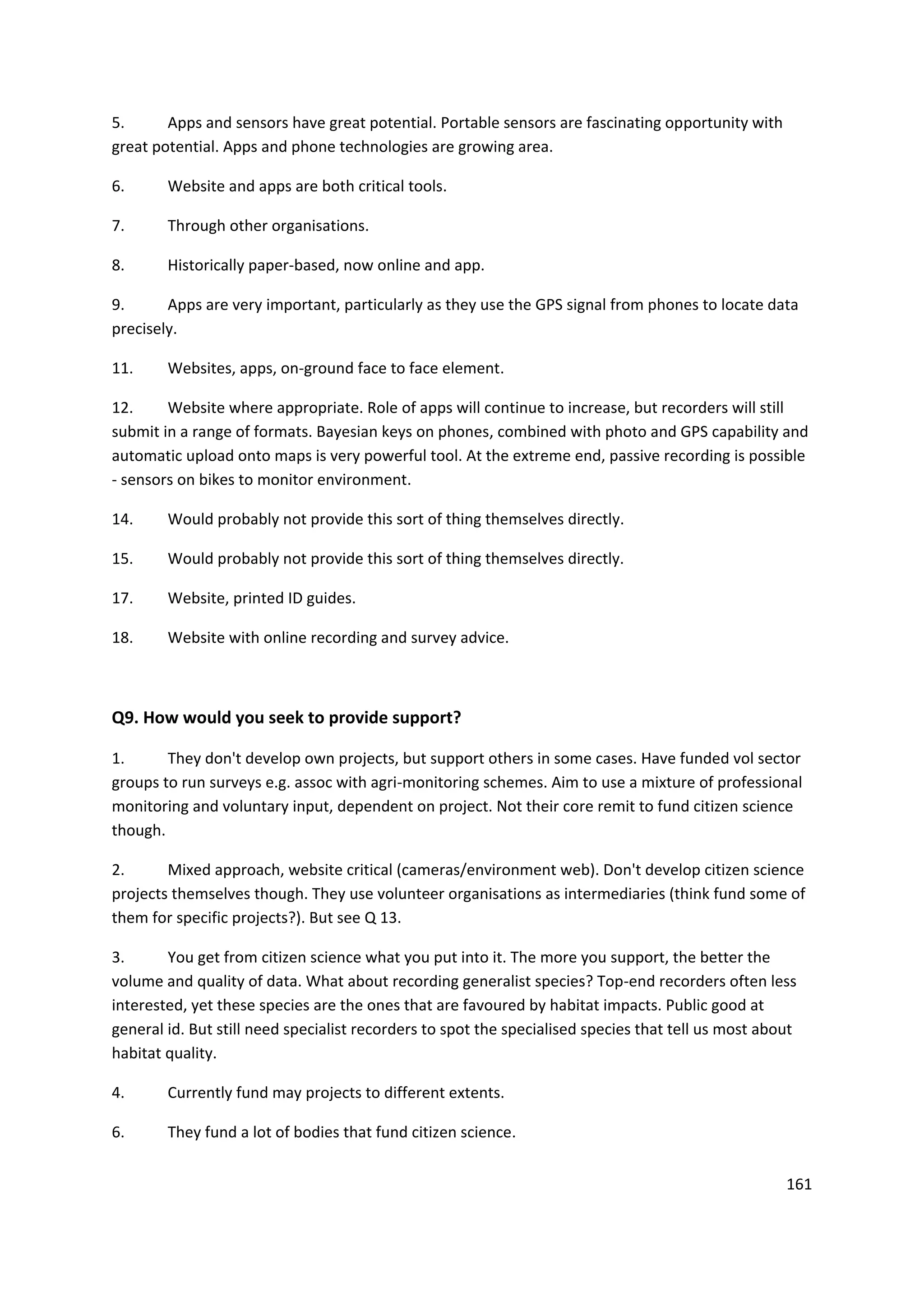 161
5. Apps and sensors have great potential. Portable sensors are fascinating opportunity with
great potential. Apps and phone technologies are growing area.
6. Website and apps are both critical tools.
7. Through other organisations.
8. Historically paper-based, now online and app.
9. Apps are very important, particularly as they use the GPS signal from phones to locate data
precisely.
11. Websites, apps, on-ground face to face element.
12. Website where appropriate. Role of apps will continue to increase, but recorders will still
submit in a range of formats. Bayesian keys on phones, combined with photo and GPS capability and
automatic upload onto maps is very powerful tool. At the extreme end, passive recording is possible
- sensors on bikes to monitor environment.
14. Would probably not provide this sort of thing themselves directly.
15. Would probably not provide this sort of thing themselves directly.
17. Website, printed ID guides.
18. Website with online recording and survey advice.
Q9. How would you seek to provide support?
1. They don't develop own projects, but support others in some cases. Have funded vol sector
groups to run surveys e.g. assoc with agri-monitoring schemes. Aim to use a mixture of professional
monitoring and voluntary input, dependent on project. Not their core remit to fund citizen science
though.
2. Mixed approach, website critical (cameras/environment web). Don't develop citizen science
projects themselves though. They use volunteer organisations as intermediaries (think fund some of
them for specific projects?). But see Q 13.
3. You get from citizen science what you put into it. The more you support, the better the
volume and quality of data. What about recording generalist species? Top-end recorders often less
interested, yet these species are the ones that are favoured by habitat impacts. Public good at
general id. But still need specialist recorders to spot the specialised species that tell us most about
habitat quality.
4. Currently fund may projects to different extents.
6. They fund a lot of bodies that fund citizen science.
 