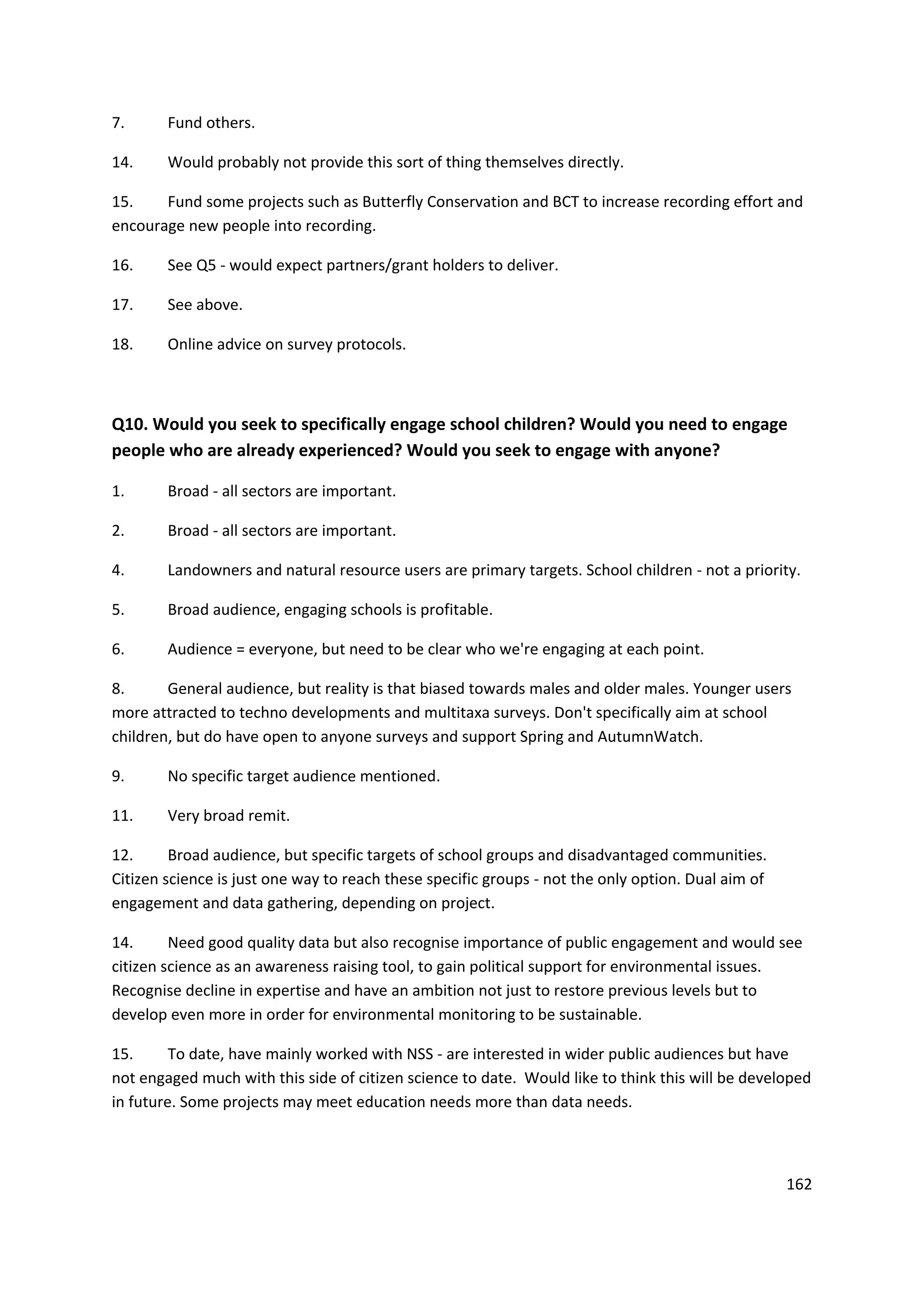 162
7. Fund others.
14. Would probably not provide this sort of thing themselves directly.
15. Fund some projects such as Butterfly Conservation and BCT to increase recording effort and
encourage new people into recording.
16. See Q5 - would expect partners/grant holders to deliver.
17. See above.
18. Online advice on survey protocols.
Q10. Would you seek to specifically engage school children? Would you need to engage
people who are already experienced? Would you seek to engage with anyone?
1. Broad - all sectors are important.
2. Broad - all sectors are important.
4. Landowners and natural resource users are primary targets. School children - not a priority.
5. Broad audience, engaging schools is profitable.
6. Audience = everyone, but need to be clear who we're engaging at each point.
8. General audience, but reality is that biased towards males and older males. Younger users
more attracted to techno developments and multitaxa surveys. Don't specifically aim at school
children, but do have open to anyone surveys and support Spring and AutumnWatch.
9. No specific target audience mentioned.
11. Very broad remit.
12. Broad audience, but specific targets of school groups and disadvantaged communities.
Citizen science is just one way to reach these specific groups - not the only option. Dual aim of
engagement and data gathering, depending on project.
14. Need good quality data but also recognise importance of public engagement and would see
citizen science as an awareness raising tool, to gain political support for environmental issues.
Recognise decline in expertise and have an ambition not just to restore previous levels but to
develop even more in order for environmental monitoring to be sustainable.
15. To date, have mainly worked with NSS - are interested in wider public audiences but have
not engaged much with this side of citizen science to date. Would like to think this will be developed
in future. Some projects may meet education needs more than data needs.
 