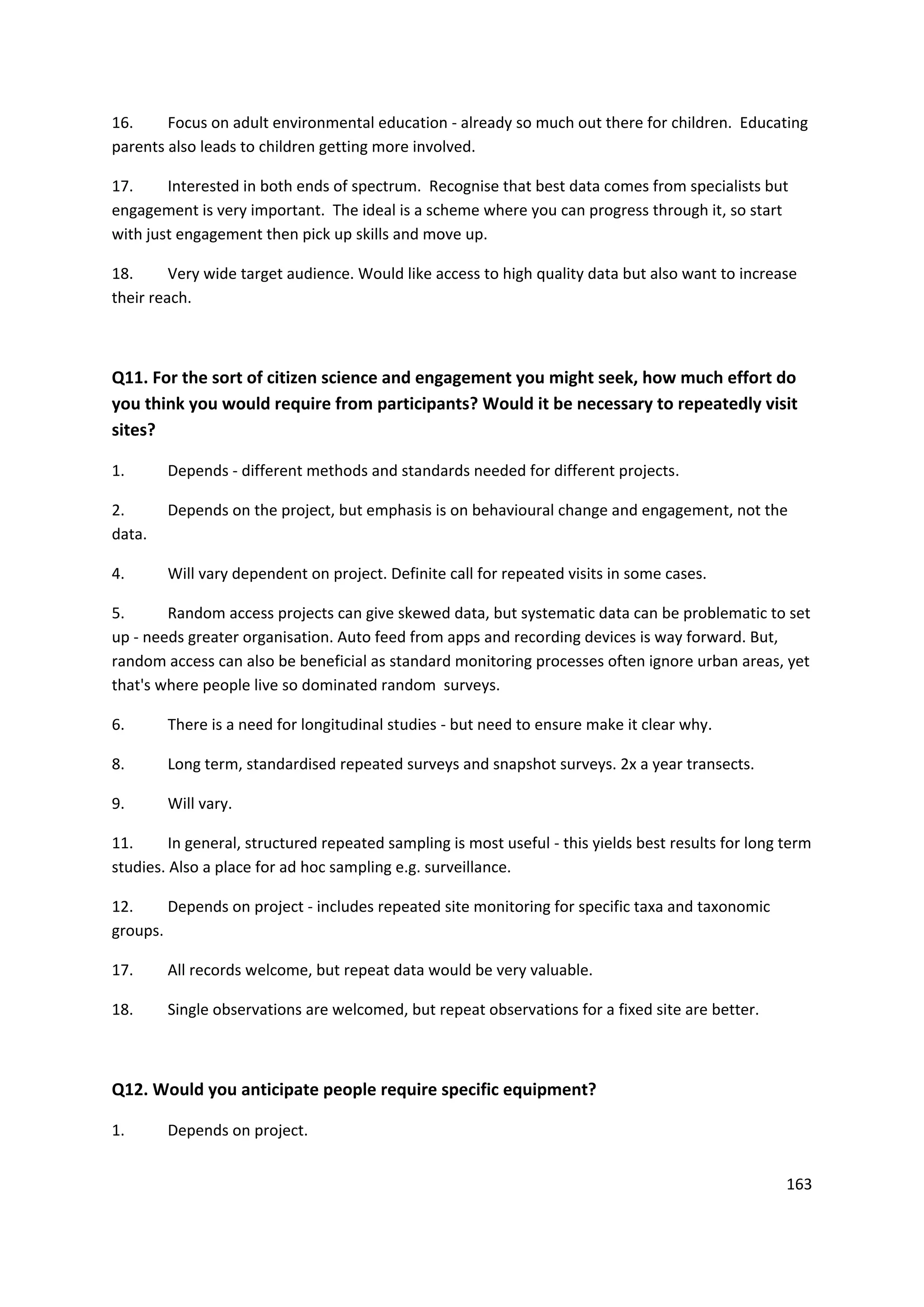 163
16. Focus on adult environmental education - already so much out there for children. Educating
parents also leads to children getting more involved.
17. Interested in both ends of spectrum. Recognise that best data comes from specialists but
engagement is very important. The ideal is a scheme where you can progress through it, so start
with just engagement then pick up skills and move up.
18. Very wide target audience. Would like access to high quality data but also want to increase
their reach.
Q11. For the sort of citizen science and engagement you might seek, how much effort do
you think you would require from participants? Would it be necessary to repeatedly visit
sites?
1. Depends - different methods and standards needed for different projects.
2. Depends on the project, but emphasis is on behavioural change and engagement, not the
data.
4. Will vary dependent on project. Definite call for repeated visits in some cases.
5. Random access projects can give skewed data, but systematic data can be problematic to set
up - needs greater organisation. Auto feed from apps and recording devices is way forward. But,
random access can also be beneficial as standard monitoring processes often ignore urban areas, yet
that's where people live so dominated random surveys.
6. There is a need for longitudinal studies - but need to ensure make it clear why.
8. Long term, standardised repeated surveys and snapshot surveys. 2x a year transects.
9. Will vary.
11. In general, structured repeated sampling is most useful - this yields best results for long term
studies. Also a place for ad hoc sampling e.g. surveillance.
12. Depends on project - includes repeated site monitoring for specific taxa and taxonomic
groups.
17. All records welcome, but repeat data would be very valuable.
18. Single observations are welcomed, but repeat observations for a fixed site are better.
Q12. Would you anticipate people require specific equipment?
1. Depends on project.
 