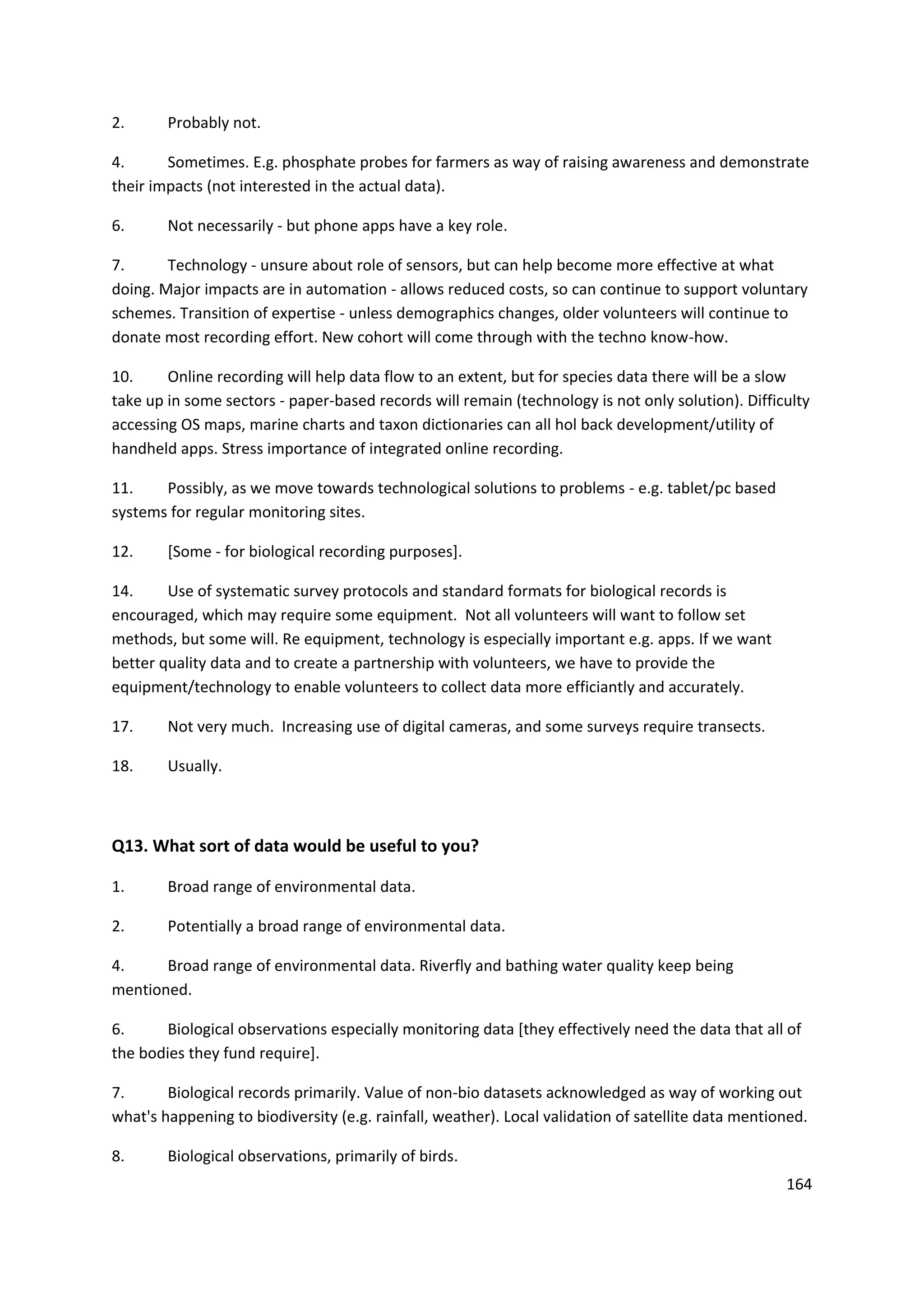 164
2. Probably not.
4. Sometimes. E.g. phosphate probes for farmers as way of raising awareness and demonstrate
their impacts (not interested in the actual data).
6. Not necessarily - but phone apps have a key role.
7. Technology - unsure about role of sensors, but can help become more effective at what
doing. Major impacts are in automation - allows reduced costs, so can continue to support voluntary
schemes. Transition of expertise - unless demographics changes, older volunteers will continue to
donate most recording effort. New cohort will come through with the techno know-how.
10. Online recording will help data flow to an extent, but for species data there will be a slow
take up in some sectors - paper-based records will remain (technology is not only solution). Difficulty
accessing OS maps, marine charts and taxon dictionaries can all hol back development/utility of
handheld apps. Stress importance of integrated online recording.
11. Possibly, as we move towards technological solutions to problems - e.g. tablet/pc based
systems for regular monitoring sites.
12. [Some - for biological recording purposes].
14. Use of systematic survey protocols and standard formats for biological records is
encouraged, which may require some equipment. Not all volunteers will want to follow set
methods, but some will. Re equipment, technology is especially important e.g. apps. If we want
better quality data and to create a partnership with volunteers, we have to provide the
equipment/technology to enable volunteers to collect data more efficiantly and accurately.
17. Not very much. Increasing use of digital cameras, and some surveys require transects.
18. Usually.
Q13. What sort of data would be useful to you?
1. Broad range of environmental data.
2. Potentially a broad range of environmental data.
4. Broad range of environmental data. Riverfly and bathing water quality keep being
mentioned.
6. Biological observations especially monitoring data [they effectively need the data that all of
the bodies they fund require].
7. Biological records primarily. Value of non-bio datasets acknowledged as way of working out
what's happening to biodiversity (e.g. rainfall, weather). Local validation of satellite data mentioned.
8. Biological observations, primarily of birds.
 
