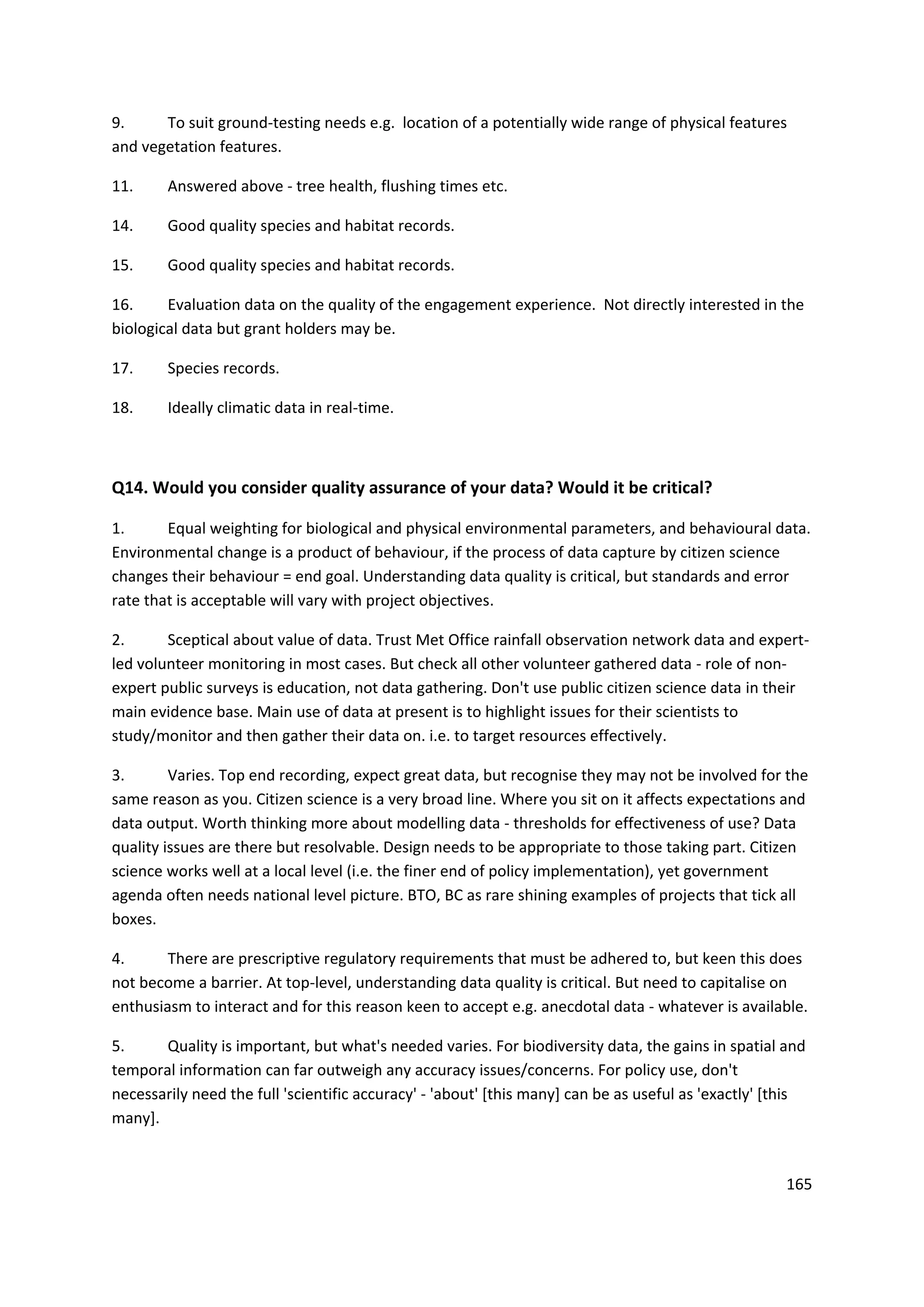 165
9. To suit ground-testing needs e.g. location of a potentially wide range of physical features
and vegetation features.
11. Answered above - tree health, flushing times etc.
14. Good quality species and habitat records.
15. Good quality species and habitat records.
16. Evaluation data on the quality of the engagement experience. Not directly interested in the
biological data but grant holders may be.
17. Species records.
18. Ideally climatic data in real-time.
Q14. Would you consider quality assurance of your data? Would it be critical?
1. Equal weighting for biological and physical environmental parameters, and behavioural data.
Environmental change is a product of behaviour, if the process of data capture by citizen science
changes their behaviour = end goal. Understanding data quality is critical, but standards and error
rate that is acceptable will vary with project objectives.
2. Sceptical about value of data. Trust Met Office rainfall observation network data and expert-
led volunteer monitoring in most cases. But check all other volunteer gathered data - role of non-
expert public surveys is education, not data gathering. Don't use public citizen science data in their
main evidence base. Main use of data at present is to highlight issues for their scientists to
study/monitor and then gather their data on. i.e. to target resources effectively.
3. Varies. Top end recording, expect great data, but recognise they may not be involved for the
same reason as you. Citizen science is a very broad line. Where you sit on it affects expectations and
data output. Worth thinking more about modelling data - thresholds for effectiveness of use? Data
quality issues are there but resolvable. Design needs to be appropriate to those taking part. Citizen
science works well at a local level (i.e. the finer end of policy implementation), yet government
agenda often needs national level picture. BTO, BC as rare shining examples of projects that tick all
boxes.
4. There are prescriptive regulatory requirements that must be adhered to, but keen this does
not become a barrier. At top-level, understanding data quality is critical. But need to capitalise on
enthusiasm to interact and for this reason keen to accept e.g. anecdotal data - whatever is available.
5. Quality is important, but what's needed varies. For biodiversity data, the gains in spatial and
temporal information can far outweigh any accuracy issues/concerns. For policy use, don't
necessarily need the full 'scientific accuracy' - 'about' [this many] can be as useful as 'exactly' [this
many].
 