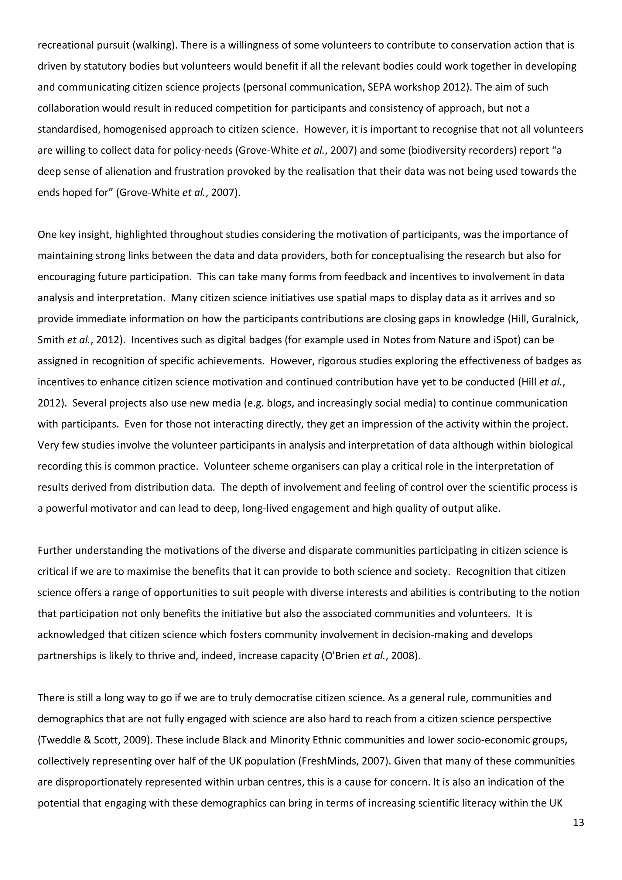 13
recreational pursuit (walking). There is a willingness of some volunteers to contribute to conservation action that is
driven by statutory bodies but volunteers would benefit if all the relevant bodies could work together in developing
and communicating citizen science projects (personal communication, SEPA workshop 2012). The aim of such
collaboration would result in reduced competition for participants and consistency of approach, but not a
standardised, homogenised approach to citizen science. However, it is important to recognise that not all volunteers
are willing to collect data for policy-needs (Grove-White et al., 2007) and some (biodiversity recorders) report “a
deep sense of alienation and frustration provoked by the realisation that their data was not being used towards the
ends hoped for” (Grove-White et al., 2007).
One key insight, highlighted throughout studies considering the motivation of participants, was the importance of
maintaining strong links between the data and data providers, both for conceptualising the research but also for
encouraging future participation. This can take many forms from feedback and incentives to involvement in data
analysis and interpretation. Many citizen science initiatives use spatial maps to display data as it arrives and so
provide immediate information on how the participants contributions are closing gaps in knowledge (Hill, Guralnick,
Smith et al., 2012). Incentives such as digital badges (for example used in Notes from Nature and iSpot) can be
assigned in recognition of specific achievements. However, rigorous studies exploring the effectiveness of badges as
incentives to enhance citizen science motivation and continued contribution have yet to be conducted (Hill et al.,
2012). Several projects also use new media (e.g. blogs, and increasingly social media) to continue communication
with participants. Even for those not interacting directly, they get an impression of the activity within the project.
Very few studies involve the volunteer participants in analysis and interpretation of data although within biological
recording this is common practice. Volunteer scheme organisers can play a critical role in the interpretation of
results derived from distribution data. The depth of involvement and feeling of control over the scientific process is
a powerful motivator and can lead to deep, long-lived engagement and high quality of output alike.
Further understanding the motivations of the diverse and disparate communities participating in citizen science is
critical if we are to maximise the benefits that it can provide to both science and society. Recognition that citizen
science offers a range of opportunities to suit people with diverse interests and abilities is contributing to the notion
that participation not only benefits the initiative but also the associated communities and volunteers. It is
acknowledged that citizen science which fosters community involvement in decision-making and develops
partnerships is likely to thrive and, indeed, increase capacity (O'Brien et al., 2008).
There is still a long way to go if we are to truly democratise citizen science. As a general rule, communities and
demographics that are not fully engaged with science are also hard to reach from a citizen science perspective
(Tweddle & Scott, 2009). These include Black and Minority Ethnic communities and lower socio-economic groups,
collectively representing over half of the UK population (FreshMinds, 2007). Given that many of these communities
are disproportionately represented within urban centres, this is a cause for concern. It is also an indication of the
potential that engaging with these demographics can bring in terms of increasing scientific literacy within the UK
 