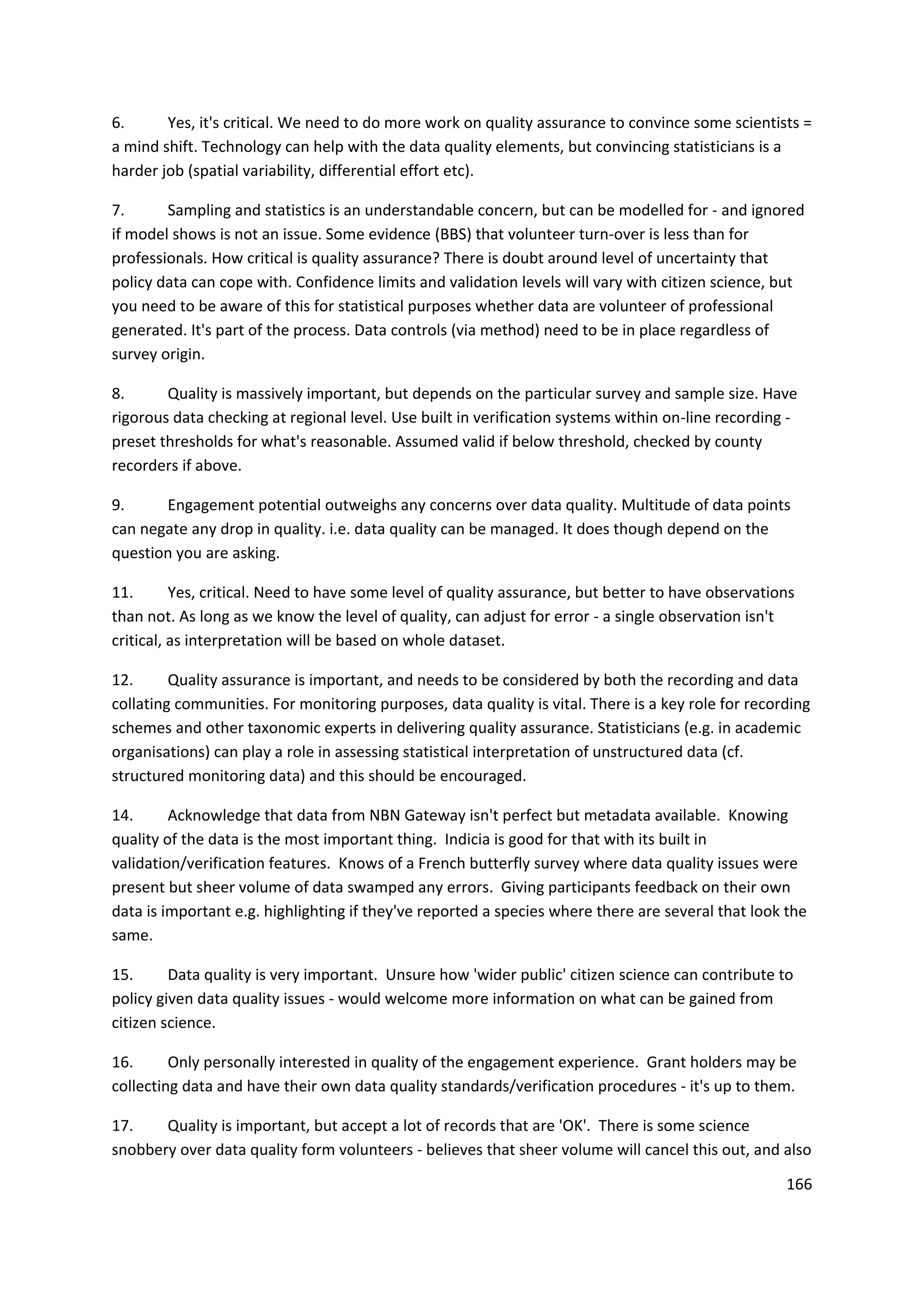 166
6. Yes, it's critical. We need to do more work on quality assurance to convince some scientists =
a mind shift. Technology can help with the data quality elements, but convincing statisticians is a
harder job (spatial variability, differential effort etc).
7. Sampling and statistics is an understandable concern, but can be modelled for - and ignored
if model shows is not an issue. Some evidence (BBS) that volunteer turn-over is less than for
professionals. How critical is quality assurance? There is doubt around level of uncertainty that
policy data can cope with. Confidence limits and validation levels will vary with citizen science, but
you need to be aware of this for statistical purposes whether data are volunteer of professional
generated. It's part of the process. Data controls (via method) need to be in place regardless of
survey origin.
8. Quality is massively important, but depends on the particular survey and sample size. Have
rigorous data checking at regional level. Use built in verification systems within on-line recording -
preset thresholds for what's reasonable. Assumed valid if below threshold, checked by county
recorders if above.
9. Engagement potential outweighs any concerns over data quality. Multitude of data points
can negate any drop in quality. i.e. data quality can be managed. It does though depend on the
question you are asking.
11. Yes, critical. Need to have some level of quality assurance, but better to have observations
than not. As long as we know the level of quality, can adjust for error - a single observation isn't
critical, as interpretation will be based on whole dataset.
12. Quality assurance is important, and needs to be considered by both the recording and data
collating communities. For monitoring purposes, data quality is vital. There is a key role for recording
schemes and other taxonomic experts in delivering quality assurance. Statisticians (e.g. in academic
organisations) can play a role in assessing statistical interpretation of unstructured data (cf.
structured monitoring data) and this should be encouraged.
14. Acknowledge that data from NBN Gateway isn't perfect but metadata available. Knowing
quality of the data is the most important thing. Indicia is good for that with its built in
validation/verification features. Knows of a French butterfly survey where data quality issues were
present but sheer volume of data swamped any errors. Giving participants feedback on their own
data is important e.g. highlighting if they've reported a species where there are several that look the
same.
15. Data quality is very important. Unsure how 'wider public' citizen science can contribute to
policy given data quality issues - would welcome more information on what can be gained from
citizen science.
16. Only personally interested in quality of the engagement experience. Grant holders may be
collecting data and have their own data quality standards/verification procedures - it's up to them.
17. Quality is important, but accept a lot of records that are 'OK'. There is some science
snobbery over data quality form volunteers - believes that sheer volume will cancel this out, and also
 
