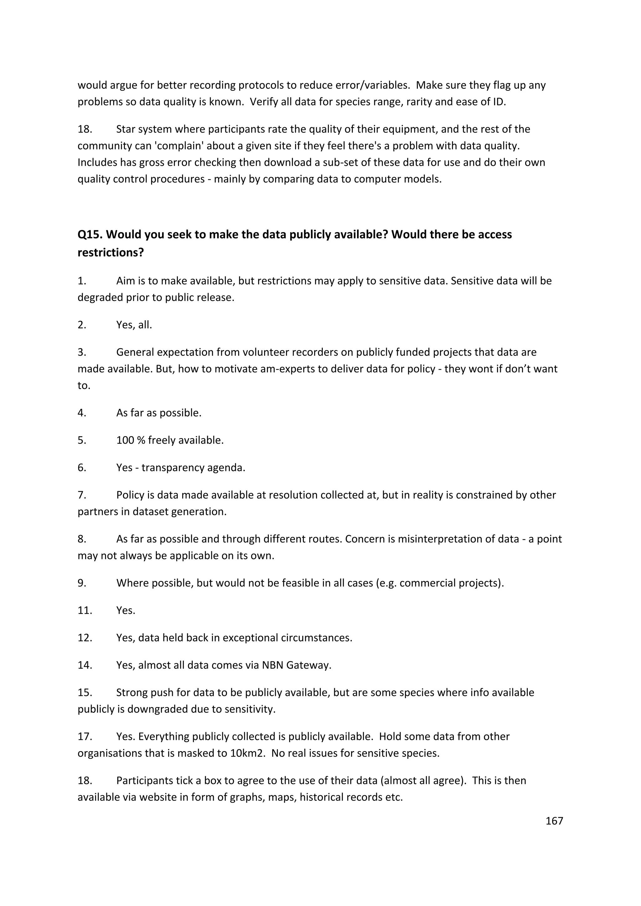 167
would argue for better recording protocols to reduce error/variables. Make sure they flag up any
problems so data quality is known. Verify all data for species range, rarity and ease of ID.
18. Star system where participants rate the quality of their equipment, and the rest of the
community can 'complain' about a given site if they feel there's a problem with data quality.
Includes has gross error checking then download a sub-set of these data for use and do their own
quality control procedures - mainly by comparing data to computer models.
Q15. Would you seek to make the data publicly available? Would there be access
restrictions?
1. Aim is to make available, but restrictions may apply to sensitive data. Sensitive data will be
degraded prior to public release.
2. Yes, all.
3. General expectation from volunteer recorders on publicly funded projects that data are
made available. But, how to motivate am-experts to deliver data for policy - they wont if don’t want
to.
4. As far as possible.
5. 100 % freely available.
6. Yes - transparency agenda.
7. Policy is data made available at resolution collected at, but in reality is constrained by other
partners in dataset generation.
8. As far as possible and through different routes. Concern is misinterpretation of data - a point
may not always be applicable on its own.
9. Where possible, but would not be feasible in all cases (e.g. commercial projects).
11. Yes.
12. Yes, data held back in exceptional circumstances.
14. Yes, almost all data comes via NBN Gateway.
15. Strong push for data to be publicly available, but are some species where info available
publicly is downgraded due to sensitivity.
17. Yes. Everything publicly collected is publicly available. Hold some data from other
organisations that is masked to 10km2. No real issues for sensitive species.
18. Participants tick a box to agree to the use of their data (almost all agree). This is then
available via website in form of graphs, maps, historical records etc.
 