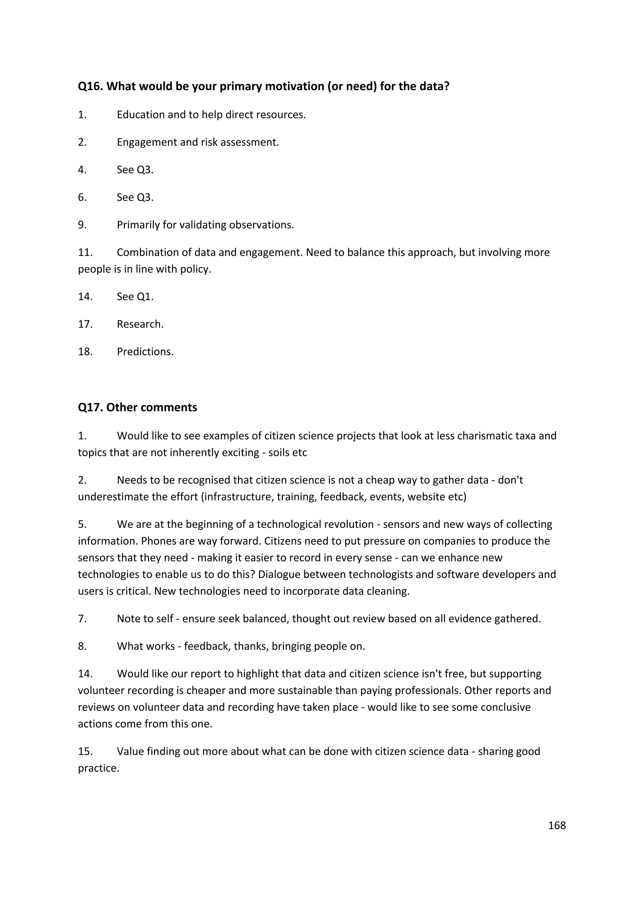 168
Q16. What would be your primary motivation (or need) for the data?
1. Education and to help direct resources.
2. Engagement and risk assessment.
4. See Q3.
6. See Q3.
9. Primarily for validating observations.
11. Combination of data and engagement. Need to balance this approach, but involving more
people is in line with policy.
14. See Q1.
17. Research.
18. Predictions.
Q17. Other comments
1. Would like to see examples of citizen science projects that look at less charismatic taxa and
topics that are not inherently exciting - soils etc
2. Needs to be recognised that citizen science is not a cheap way to gather data - don't
underestimate the effort (infrastructure, training, feedback, events, website etc)
5. We are at the beginning of a technological revolution - sensors and new ways of collecting
information. Phones are way forward. Citizens need to put pressure on companies to produce the
sensors that they need - making it easier to record in every sense - can we enhance new
technologies to enable us to do this? Dialogue between technologists and software developers and
users is critical. New technologies need to incorporate data cleaning.
7. Note to self - ensure seek balanced, thought out review based on all evidence gathered.
8. What works - feedback, thanks, bringing people on.
14. Would like our report to highlight that data and citizen science isn't free, but supporting
volunteer recording is cheaper and more sustainable than paying professionals. Other reports and
reviews on volunteer data and recording have taken place - would like to see some conclusive
actions come from this one.
15. Value finding out more about what can be done with citizen science data - sharing good
practice.
 