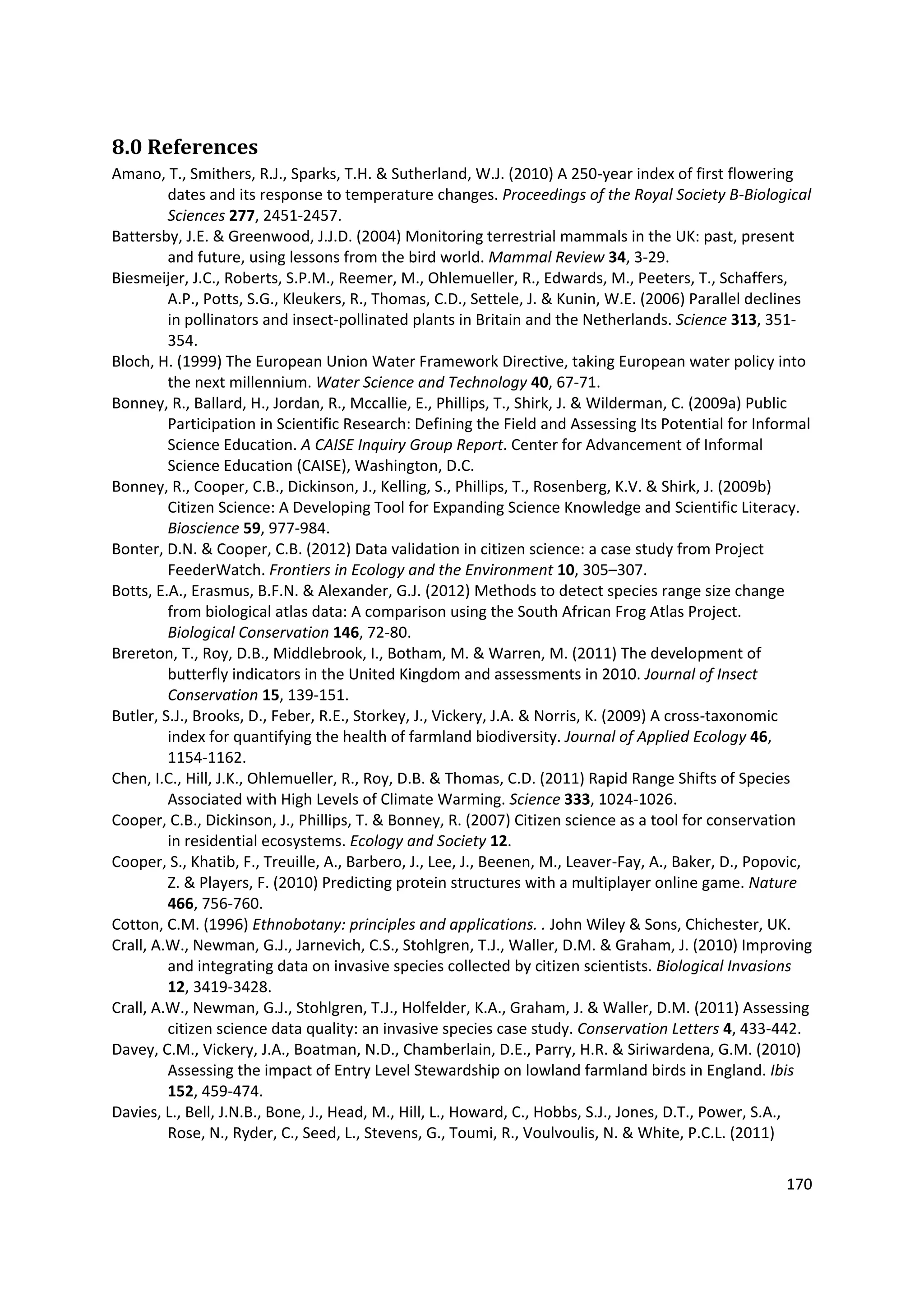 170
8.0 References
Amano, T., Smithers, R.J., Sparks, T.H. & Sutherland, W.J. (2010) A 250-year index of first flowering
dates and its response to temperature changes. Proceedings of the Royal Society B-Biological
Sciences 277, 2451-2457.
Battersby, J.E. & Greenwood, J.J.D. (2004) Monitoring terrestrial mammals in the UK: past, present
and future, using lessons from the bird world. Mammal Review 34, 3-29.
Biesmeijer, J.C., Roberts, S.P.M., Reemer, M., Ohlemueller, R., Edwards, M., Peeters, T., Schaffers,
A.P., Potts, S.G., Kleukers, R., Thomas, C.D., Settele, J. & Kunin, W.E. (2006) Parallel declines
in pollinators and insect-pollinated plants in Britain and the Netherlands. Science 313, 351-
354.
Bloch, H. (1999) The European Union Water Framework Directive, taking European water policy into
the next millennium. Water Science and Technology 40, 67-71.
Bonney, R., Ballard, H., Jordan, R., Mccallie, E., Phillips, T., Shirk, J. & Wilderman, C. (2009a) Public
Participation in Scientific Research: Defining the Field and Assessing Its Potential for Informal
Science Education. A CAISE Inquiry Group Report. Center for Advancement of Informal
Science Education (CAISE), Washington, D.C.
Bonney, R., Cooper, C.B., Dickinson, J., Kelling, S., Phillips, T., Rosenberg, K.V. & Shirk, J. (2009b)
Citizen Science: A Developing Tool for Expanding Science Knowledge and Scientific Literacy.
Bioscience 59, 977-984.
Bonter, D.N. & Cooper, C.B. (2012) Data validation in citizen science: a case study from Project
FeederWatch. Frontiers in Ecology and the Environment 10, 305–307.
Botts, E.A., Erasmus, B.F.N. & Alexander, G.J. (2012) Methods to detect species range size change
from biological atlas data: A comparison using the South African Frog Atlas Project.
Biological Conservation 146, 72-80.
Brereton, T., Roy, D.B., Middlebrook, I., Botham, M. & Warren, M. (2011) The development of
butterfly indicators in the United Kingdom and assessments in 2010. Journal of Insect
Conservation 15, 139-151.
Butler, S.J., Brooks, D., Feber, R.E., Storkey, J., Vickery, J.A. & Norris, K. (2009) A cross-taxonomic
index for quantifying the health of farmland biodiversity. Journal of Applied Ecology 46,
1154-1162.
Chen, I.C., Hill, J.K., Ohlemueller, R., Roy, D.B. & Thomas, C.D. (2011) Rapid Range Shifts of Species
Associated with High Levels of Climate Warming. Science 333, 1024-1026.
Cooper, C.B., Dickinson, J., Phillips, T. & Bonney, R. (2007) Citizen science as a tool for conservation
in residential ecosystems. Ecology and Society 12.
Cooper, S., Khatib, F., Treuille, A., Barbero, J., Lee, J., Beenen, M., Leaver-Fay, A., Baker, D., Popovic,
Z. & Players, F. (2010) Predicting protein structures with a multiplayer online game. Nature
466, 756-760.
Cotton, C.M. (1996) Ethnobotany: principles and applications. . John Wiley & Sons, Chichester, UK.
Crall, A.W., Newman, G.J., Jarnevich, C.S., Stohlgren, T.J., Waller, D.M. & Graham, J. (2010) Improving
and integrating data on invasive species collected by citizen scientists. Biological Invasions
12, 3419-3428.
Crall, A.W., Newman, G.J., Stohlgren, T.J., Holfelder, K.A., Graham, J. & Waller, D.M. (2011) Assessing
citizen science data quality: an invasive species case study. Conservation Letters 4, 433-442.
Davey, C.M., Vickery, J.A., Boatman, N.D., Chamberlain, D.E., Parry, H.R. & Siriwardena, G.M. (2010)
Assessing the impact of Entry Level Stewardship on lowland farmland birds in England. Ibis
152, 459-474.
Davies, L., Bell, J.N.B., Bone, J., Head, M., Hill, L., Howard, C., Hobbs, S.J., Jones, D.T., Power, S.A.,
Rose, N., Ryder, C., Seed, L., Stevens, G., Toumi, R., Voulvoulis, N. & White, P.C.L. (2011)
 