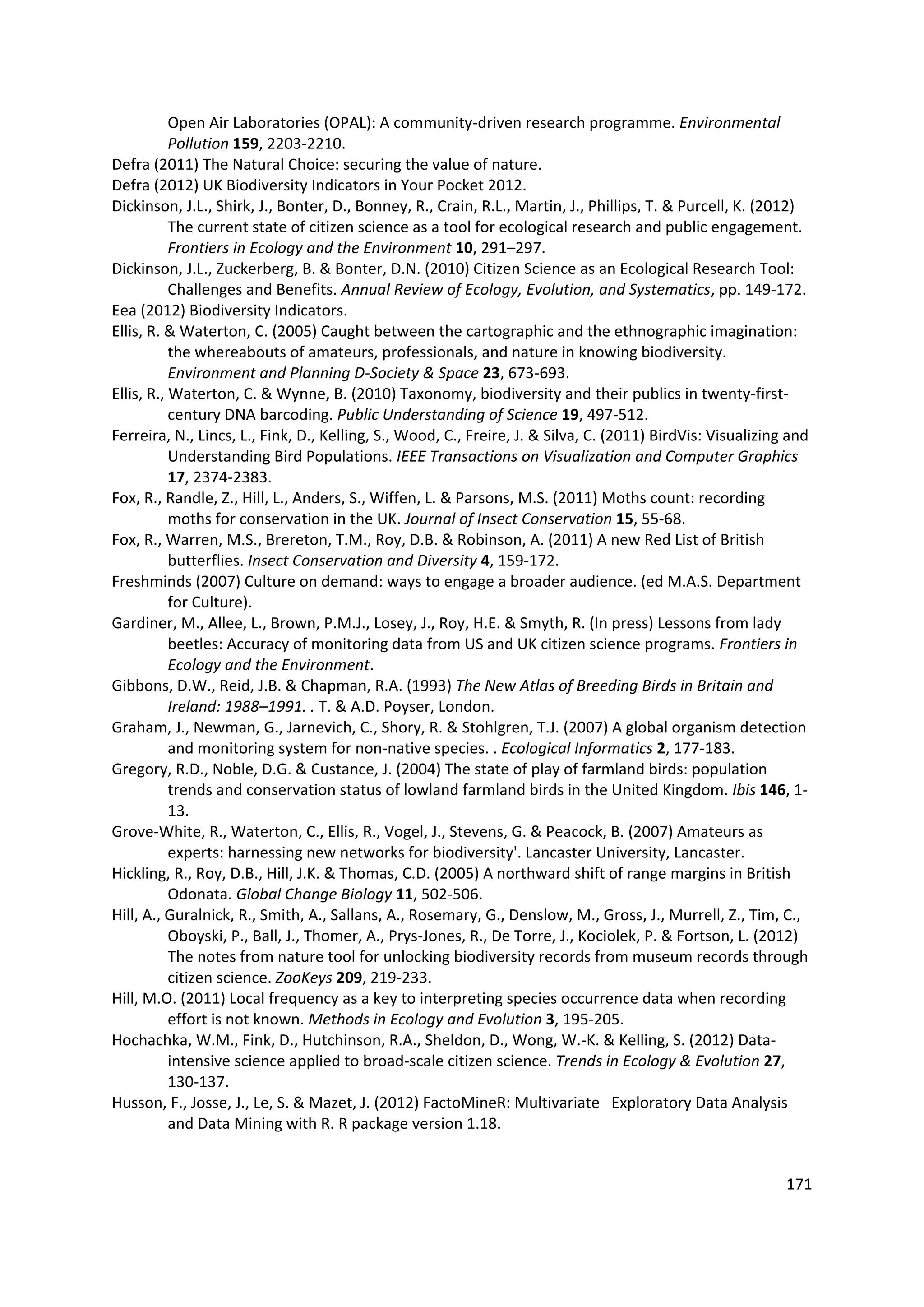 171
Open Air Laboratories (OPAL): A community-driven research programme. Environmental
Pollution 159, 2203-2210.
Defra (2011) The Natural Choice: securing the value of nature.
Defra (2012) UK Biodiversity Indicators in Your Pocket 2012.
Dickinson, J.L., Shirk, J., Bonter, D., Bonney, R., Crain, R.L., Martin, J., Phillips, T. & Purcell, K. (2012)
The current state of citizen science as a tool for ecological research and public engagement.
Frontiers in Ecology and the Environment 10, 291–297.
Dickinson, J.L., Zuckerberg, B. & Bonter, D.N. (2010) Citizen Science as an Ecological Research Tool:
Challenges and Benefits. Annual Review of Ecology, Evolution, and Systematics, pp. 149-172.
Eea (2012) Biodiversity Indicators.
Ellis, R. & Waterton, C. (2005) Caught between the cartographic and the ethnographic imagination:
the whereabouts of amateurs, professionals, and nature in knowing biodiversity.
Environment and Planning D-Society & Space 23, 673-693.
Ellis, R., Waterton, C. & Wynne, B. (2010) Taxonomy, biodiversity and their publics in twenty-first-
century DNA barcoding. Public Understanding of Science 19, 497-512.
Ferreira, N., Lincs, L., Fink, D., Kelling, S., Wood, C., Freire, J. & Silva, C. (2011) BirdVis: Visualizing and
Understanding Bird Populations. IEEE Transactions on Visualization and Computer Graphics
17, 2374-2383.
Fox, R., Randle, Z., Hill, L., Anders, S., Wiffen, L. & Parsons, M.S. (2011) Moths count: recording
moths for conservation in the UK. Journal of Insect Conservation 15, 55-68.
Fox, R., Warren, M.S., Brereton, T.M., Roy, D.B. & Robinson, A. (2011) A new Red List of British
butterflies. Insect Conservation and Diversity 4, 159-172.
Freshminds (2007) Culture on demand: ways to engage a broader audience. (ed M.A.S. Department
for Culture).
Gardiner, M., Allee, L., Brown, P.M.J., Losey, J., Roy, H.E. & Smyth, R. (In press) Lessons from lady
beetles: Accuracy of monitoring data from US and UK citizen science programs. Frontiers in
Ecology and the Environment.
Gibbons, D.W., Reid, J.B. & Chapman, R.A. (1993) The New Atlas of Breeding Birds in Britain and
Ireland: 1988–1991. . T. & A.D. Poyser, London.
Graham, J., Newman, G., Jarnevich, C., Shory, R. & Stohlgren, T.J. (2007) A global organism detection
and monitoring system for non-native species. . Ecological Informatics 2, 177-183.
Gregory, R.D., Noble, D.G. & Custance, J. (2004) The state of play of farmland birds: population
trends and conservation status of lowland farmland birds in the United Kingdom. Ibis 146, 1-
13.
Grove-White, R., Waterton, C., Ellis, R., Vogel, J., Stevens, G. & Peacock, B. (2007) Amateurs as
experts: harnessing new networks for biodiversity'. Lancaster University, Lancaster.
Hickling, R., Roy, D.B., Hill, J.K. & Thomas, C.D. (2005) A northward shift of range margins in British
Odonata. Global Change Biology 11, 502-506.
Hill, A., Guralnick, R., Smith, A., Sallans, A., Rosemary, G., Denslow, M., Gross, J., Murrell, Z., Tim, C.,
Oboyski, P., Ball, J., Thomer, A., Prys-Jones, R., De Torre, J., Kociolek, P. & Fortson, L. (2012)
The notes from nature tool for unlocking biodiversity records from museum records through
citizen science. ZooKeys 209, 219-233.
Hill, M.O. (2011) Local frequency as a key to interpreting species occurrence data when recording
effort is not known. Methods in Ecology and Evolution 3, 195-205.
Hochachka, W.M., Fink, D., Hutchinson, R.A., Sheldon, D., Wong, W.-K. & Kelling, S. (2012) Data-
intensive science applied to broad-scale citizen science. Trends in Ecology & Evolution 27,
130-137.
Husson, F., Josse, J., Le, S. & Mazet, J. (2012) FactoMineR: Multivariate Exploratory Data Analysis
and Data Mining with R. R package version 1.18.
 